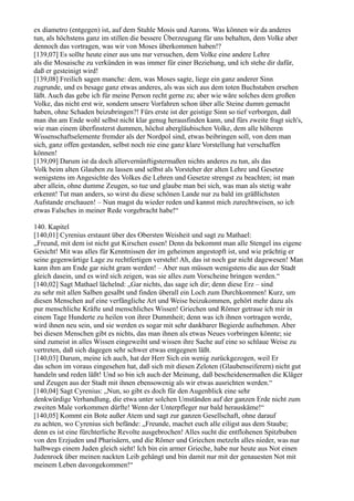 ex diametro (entgegen) ist, auf dem Stuhle Mosis und Aarons. Was können wir da anderes
tun, als höchstens ganz im stillen die bessere Überzeugung für uns behalten, dem Volke aber
dennoch das vortragen, was wir von Moses überkommen haben!?
[139,07] Es sollte heute einer aus uns nur versuchen, dem Volke eine andere Lehre
als die Mosaische zu verkünden in was immer für einer Beziehung, und ich stehe dir dafür,
daß er gesteinigt wird!
[139,08] Freilich sagen manche: dem, was Moses sagte, liege ein ganz anderer Sinn
zugrunde, und es besage ganz etwas anderes, als was sich aus dem toten Buchstaben ersehen
läßt. Auch das gebe ich für meine Person recht gerne zu; aber wie wäre solches dem großen
Volke, das nicht erst wir, sondern unsere Vorfahren schon über alle Steine dumm gemacht
haben, ohne Schaden beizubringen?! Fürs erste ist der geistige Sinn so tief verborgen, daß
man ihn am Ende wohl selbst nicht klar genug herausfinden kann, und fürs zweite fragt sich's,
wie man einem überfinsterst dummen, höchst abergläubischen Volke, dem alle höheren
Wissenschaftselemente fremder als der Nordpol sind, etwas beibringen soll, von dem man
sich, ganz offen gestanden, selbst noch nie eine ganz klare Vorstellung hat verschaffen
können!
[139,09] Darum ist da doch allervernünftigstermaßen nichts anderes zu tun, als das
Volk beim alten Glauben zu lassen und selbst als Vorsteher der alten Lehre und Gesetze
wenigstens im Angesichte des Volkes die Lehren und Gesetze strengst zu beachten; ist man
aber allein, ohne dumme Zeugen, so tue und glaube man bei sich, was man als stetig wahr
erkennt! Tut man anders, so wirst du diese schönen Lande nur zu bald im gräßlichsten
Aufstande erschauen! – Nun magst du wieder reden und kannst mich zurechtweisen, so ich
etwas Falsches in meiner Rede vorgebracht habe!“

140. Kapitel
[140,01] Cyrenius erstaunt über des Obersten Weisheit und sagt zu Mathael:
„Freund, mit dem ist nicht gut Kirschen essen! Denn da bekommt man alle Stengel ins eigene
Gesicht! Mit was alles für Kenntnissen der im geheimen angestopft ist, und wie prächtig er
seine gegenwärtige Lage zu rechtfertigen versteht! Ah, das ist noch gar nicht dagewesen! Man
kann ihm am Ende gar nicht gram werden! – Aber nun müssen wenigstens die aus der Stadt
gleich dasein, und es wird sich zeigen, was sie alles zum Vorscheine bringen werden.“
[140,02] Sagt Mathael lächelnd: „Gar nichts, das sage ich dir; denn diese Erz – sind
zu sehr mit allen Salben gesalbt und finden überall ein Loch zum Durchkommen! Kurz, um
diesen Menschen auf eine verfängliche Art und Weise beizukommen, gehört mehr dazu als
pur menschliche Kräfte und menschliches Wissen! Griechen und Römer getraue ich mir in
einem Tage Hunderte zu heilen von ihrer Dummheit; denn was ich ihnen vortragen werde,
wird ihnen neu sein, und sie werden es sogar mit sehr dankbarer Begierde aufnehmen. Aber
bei diesen Menschen gibt es nichts, das man ihnen als etwas Neues vorbringen könnte; sie
sind zumeist in alles Wissen eingeweiht und wissen ihre Sache auf eine so schlaue Weise zu
vertreten, daß sich dagegen sehr schwer etwas entgegnen läßt.
[140,03] Darum, meine ich auch, hat der Herr Sich ein wenig zurückgezogen, weil Er
das schon im voraus eingesehen hat, daß sich mit diesen Zeloten (Glaubenseiferern) nicht gut
handeln und reden läßt! Und so bin ich auch der Meinung, daß bescheidenermaßen die Kläger
und Zeugen aus der Stadt mit ihnen ebensowenig als wir etwas ausrichten werden.“
[140,04] Sagt Cyrenius: „Nun, so gibt es doch für den Augenblick eine sehr
denkwürdige Verhandlung, die etwa unter solchen Umständen auf der ganzen Erde nicht zum
zweiten Male vorkommen dürfte! Wenn der Unterpfleger nur bald herauskäme!“
[140,05] Kommt ein Bote außer Atem und sagt zur ganzen Gesellschaft, ohne darauf
zu achten, wo Cyrenius sich befände: „Freunde, machet euch alle eiligst aus dem Staube;
denn es ist eine fürchterliche Revolte ausgebrochen! Alles sucht die entflohenen Spitzbuben
von den Erzjuden und Pharisäern, und die Römer und Griechen metzeln alles nieder, was nur
halbwegs einem Juden gleich sieht! Ich bin ein armer Grieche, habe nur heute aus Not einen
Judenrock über meinen nackten Leib gehängt und bin damit nur mit der genauesten Not mit
meinem Leben davongekommen!“
 