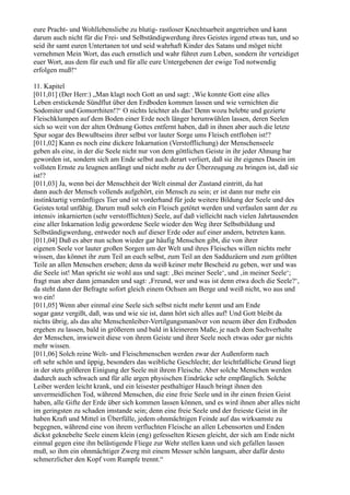 eure Pracht- und Wohllebensliebe zu blutig- rastloser Knechtsarbeit angetrieben und kann
darum auch nicht für die Frei- und Selbständigwerdung ihres Geistes irgend etwas tun, und so
seid ihr samt euren Untertanen tot und seid wahrhaft Kinder des Satans und möget nicht
vernehmen Mein Wort, das euch ernstlich und wahr führet zum Leben, sondern ihr verteidiget
euer Wort, aus dem für euch und für alle eure Untergebenen der ewige Tod notwendig
erfolgen muß!“

11. Kapitel
[011,01] (Der Herr:) „Man klagt noch Gott an und sagt: ‚Wie konnte Gott eine alles
Leben erstickende Sündflut über den Erdboden kommen lassen und wie vernichten die
Sodomiter und Gomorrhiten!?‘ O nichts leichter als das! Denn wozu belebte und gezierte
Fleischklumpen auf dem Boden einer Erde noch länger herumwühlen lassen, deren Seelen
sich so weit von der alten Ordnung Gottes entfernt haben, daß in ihnen aber auch die letzte
Spur sogar des Bewußtseins ihrer selbst vor lauter Sorge ums Fleisch entflohen ist!?
[011,02] Kann es noch eine dickere Inkarnation (Verstofflichung) der Menschenseele
geben als eine, in der die Seele nicht nur von dem göttlichen Geiste in ihr jeder Ahnung bar
geworden ist, sondern sich am Ende selbst auch derart verliert, daß sie ihr eigenes Dasein im
vollsten Ernste zu leugnen anfängt und nicht mehr zu der Überzeugung zu bringen ist, daß sie
ist!?
[011,03] Ja, wenn bei der Menschheit der Welt einmal der Zustand eintritt, da hat
dann auch der Mensch vollends aufgehört, ein Mensch zu sein; er ist dann nur mehr ein
instinktartig vernünftiges Tier und ist vorderhand für jede weitere Bildung der Seele und des
Geistes total unfähig. Darum muß solch ein Fleisch getötet werden und verfaulen samt der zu
intensiv inkarnierten (sehr verstofflichten) Seele, auf daß vielleicht nach vielen Jahrtausenden
eine aller Inkarnation ledig gewordene Seele wieder den Weg ihrer Selbstbildung und
Selbständigwerdung, entweder noch auf dieser Erde oder auf einer andern, betreten kann.
[011,04] Daß es aber nun schon wieder gar häufig Menschen gibt, die von ihrer
eigenen Seele vor lauter großen Sorgen um der Welt und ihres Fleisches willen nichts mehr
wissen, das könnet ihr zum Teil an euch selbst, zum Teil an den Sadduzäern und zum größten
Teile an allen Menschen ersehen; denn da weiß keiner mehr Bescheid zu geben, wer und was
die Seele ist! Man spricht sie wohl aus und sagt: ‚Bei meiner Seele‘, und ‚in meiner Seele‘;
fragt man aber dann jemanden und sagt: ‚Freund, wer und was ist denn etwa doch die Seele?‘,
da steht dann der Befragte sofort gleich einem Ochsen am Berge und weiß nicht, wo aus und
wo ein!
[011,05] Wenn aber einmal eine Seele sich selbst nicht mehr kennt und am Ende
sogar ganz vergißt, daß, was und wie sie ist, dann hört sich alles auf! Und Gott bleibt da
nichts übrig, als das alte Menschenleiber-Vertilgungsmanöver von neuem über den Erdboden
ergehen zu lassen, bald in größerem und bald in kleinerem Maße, je nach dem Sachverhalte
der Menschen, inwieweit diese von ihrem Geiste und ihrer Seele noch etwas oder gar nichts
mehr wissen.
[011,06] Solch reine Welt- und Fleischmenschen werden zwar der Außenform nach
oft sehr schön und üppig, besonders das weibliche Geschlecht; der leichtfaßliche Grund liegt
in der stets größeren Einigung der Seele mit ihrem Fleische. Aber solche Menschen werden
dadurch auch schwach und für alle argen physischen Eindrücke sehr empfänglich. Solche
Leiber werden leicht krank, und ein leisester pesthaltiger Hauch bringt ihnen den
unvermeidlichen Tod, während Menschen, die eine freie Seele und in ihr einen freien Geist
haben, alle Gifte der Erde über sich kommen lassen können, und es wird ihnen aber alles nicht
im geringsten zu schaden imstande sein; denn eine freie Seele und der freieste Geist in ihr
haben Kraft und Mittel in Überfülle, jedem ohnmächtigen Feinde auf das wirksamste zu
begegnen, während eine von ihrem verfluchten Fleische an allen Lebensorten und Enden
dickst geknebelte Seele einem klein (eng) gefesselten Riesen gleicht, der sich am Ende nicht
einmal gegen eine ihn belästigende Fliege zur Wehr stellen kann und sich gefallen lassen
muß, so ihm ein ohnmächtiger Zwerg mit einem Messer schön langsam, aber dafür desto
schmerzlicher den Kopf vom Rumpfe trennt.“
 