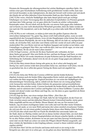 Priestern die Herausgabe der allerungerechtest bei solcher Bedrängnis erpreßten Opfer. Als
solches einer ganz bescheidenen Aufforderung nicht gewährleistet werden wollte, kam man
mit Gewalt besonders zu den Judenpriestern, die dann der Gewalt wohl wichen und sich durch
den Qualm der auf allen jüdischen Ecken brennenden Stadt aus dem Staube machten.
[140,13] Der weise, römische Stadtpfleger aber hatte darauf gleich noch gar wichtige
Erhebungen von weiter Verzweigung über die jüdischen Erzspitzbuben von Priestern gemacht
und dann dem Volke gezeigt, wie sie ganz allein die Ursache an solcher verheerenden
Katastrophe wären. Da erst erhob sich die Revolte von unserer Seite gegen alles Judentum
und ist bereits zu einer recht abscheulichen Wirtschaft geworden; denn die Juden werden dir
nun nach der Elle massakriert, und in der Stadt gibt es ja schon nahe mehr Blut als Milch und
Wein.
[140,14] Wie es mir vorkommt, so stehen ja dort unter der großen Zypresse eben die
entwischten Judenpriester! Na, guten Tag, denen wird's bald schlecht gehen, wenn sie nicht
augenblicklich das Fersengeld nehmen, wozu ich den Hauptlumpen sicher keinen Rat erteilen
werde! Mit diesem Wurfspieße, der mir in der Meinung, daß ich ein Jude sei, nachgeschossen
wurde, als ich hierher floh, mich aber zum Glücke nicht traf, werde ich noch selbst ein paar
niederstoßen! Die zwei Reiter sind mir am Stadttore begegnet und werden zu tun haben, zum
Unterpfleger zu gelangen! Herr Herr, nun weißt du alles; und was ich dir sagte, ist reine und
nackte Wahrheit, für die ich dir mein Leben einsetze!“
[140,15] Sagt Cyrenius: „Ich bin dir für diese Nachricht sehr verbunden; du hast
deine Sache gut gemacht! Aber jetzt bleibe du hier, und hast du Hunger und Durst, so nimm
hier Brot und Wein! Ich werde unterdessen ein paar Kohorten nach der Stadt beordern zur
Schlichtung des Aufstandes; darauf wirst du mir als ein guter Zeuge gegen jene jüdischen
Priester dienen!“
[140,16] Der Bote nimmt diesen Antrag sehr gerne an, da er schon sehr hungrig und
durstig war; und Cyrenius winkt dem anwesenden Julius nur, und dieser weiß schon, was da
zu geschehen hat, da er selbst den ganzen Vortrag des Boten auch mit angehört hat.

141. Kapitel
[141,01] Als Julius den Willen des Cyrenius erfüllt hat und die beiden Kohorten
abgehen, kommen auch die beiden früher abgesandten Reiter zurück und sagen dasselbe aus,
was soeben der Bote ausgesagt hat. Zugleich berichten sie von seiten des Stadtpflegers die
alleruntertänigste Versicherung, daß er, sobald sich der Sturm nur ein wenig gelegt haben
wird, herauseilen und dem hohen, hohen Gebieter die genauesten und gewissenhaftesten
Berichte über alles erteilen werde. Cyrenius beschenkt die beiden Reiter und heißt sie Ruhe
nehmen, und sie salutieren den Cyrenius und begeben sich zu ihren Gefährten. Cyrenius aber
wendet sich darauf wieder zum Boten und fragt ihn, wer ihn denn so ganz eigentlich als Boten
herausgesandt habe.
[141,02] Sagt der Bote, nun etwas mutiger denn früher: „Herr Herr, die
Notwendigkeit! Ich selbst, ein Bürger der Stadt, habe bei der Gelegenheit, da das Feuer am
Ende zwischen unsern und den jüdischen Häusern keinen Unterschied machte, meine ganze
Habe eingebüßt und bin nun ein Bettler. Diesen Mantel, der nun zur Not meinen Leib
bedeckt, zog ich einem erschlagenen Juden vom Leibe und warf ihn über meine Schultern,
sonst wäre ich nackt, so wie mein Weib und meine drei schon ziemlich erwachsenen Töchter,
die sich nun alle vier mit einem großen Leintuche hinter dieses alten Markus Hütte befinden.
[141,03] Ich aber erließ einen Ruf zur Flucht für allenfalls hier anwesende Juden aus
der Stadt, damit sie flüchtig würden und ich sie daraus leichter erkannt hätte, um mich dann
nach meiner Herzenslust an diesen Hauptspitzbuben mit diesem scharfen Spieße zu rächen.
So sie aber fliehen würden, da könnten sie nur per mare (auf dem Seeweg) weiterkommen;
sonst sind von der Stadt aus schon von seiten des Pflegers überall Wachen ausgestellt, und
diese würden die Spitzbuben in den Empfang nehmen, worauf es ihnen wahrlich nicht gut
ergehen möchte!
[141,04] Herr Herr! Ich bin ein Grieche und kenne mich noch so ein wenig in der
Kriegslist aus; aber jetzt ist es schon gut, von da gehen uns diese Spitzbuben nimmer durch!
 