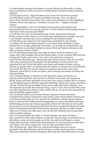 Es würde übrigens auch gar nicht schaden, so ein paar Wachen ans Meeresufer zu stellen;
denn sonst könnten die Kerle etwa doch ein Schiff schnell in den Besitz nehmen und damit
abfahren.“
[141,05] Sagt Cyrenius: „Sorge dich darum nicht; für das ist bereits bestens gesorgt!“
[141,06] Hierauf wendet sich Cyrenius zum Mathael und sagt: „Nun, was sagst du
jetzt zu dieser Nachricht dieses Boten?! Ich werde nun aber dennoch zuvor den Stadtpfleger
abwarten und bin sehr begierig zu vernehmen, was diese Erz – – dagegen einwenden
werden.“
[141,07] Sagt Mathael: „Viel wirst du dadurch nicht gewinnen; denn du kennst alle
die tausend Löcher noch viel zuwenig, durch die sie in die schönste Freiheit gelangen können.
Aber besser bist du nun daran denn früher!
[141,08] Aber jetzt muß vor allem dafür gesorgt werden, daß des Boten Weib und
Kinder versorgt werden! Helena, du wirst wohl einige Tageskleider bei dir haben, und wenn
es nur Hemden sind, damit man sie nur vorderhand vor der Nacktheit schützt!“
[141,09] Helena ruft sogleich eine ihrer Dienerinnen und befiehlt ihr, das Gehörige
zu verfügen. Die Dienerin begibt sich gleich in ein Zelt des Ouran und bringt vier gute
Hemden und vier kostbare griechische Frauenröcke. Als sie damit zur Helena kommt, sagt
diese: „Laß dich von dem Boten hinführen zu dessen Weib und Töchtern, bekleide sie und
führe sie hierher zu diesem Tische!“
[141,10] Dem Boten kommen über diese Güte der Helena Tränen des Dankes in die
Augen, und er führt freudigen Herzens die Dienerin dahin, wo sein weinendes Weib und seine
traurigen drei Töchter seiner harren. Als er aber zu den noch in das Leinentuch
eingewickelten Weinenden sagt: „Weinet nicht mehr, meine Teuersten; denn seht, wir haben
schon einen mächtigsten Retter gefunden! Der Oberstatthalter Cyrenius ist hier, und
wahrscheinlich seine Tochter überschickt euch feinere und kostbarere Kleider, als ihr je
ähnliche nur gesehen habt!“, da springen Weib und Töchter vor Freuden hervor und bekleiden
sich schnell. Der Bote aber legt das Leinentuch zusammen und steckt es unter seinen
Judenrock. Darauf führt er sie alle zur Helena, und sie benetzen ihre Kleider mit Tränen des
wärmsten Dankes.
[141,11] Helena läßt die vier Weiblein an ihrer Seite Platz nehmen und bewirtet sie
sogleich mit Brot und Wein; denn auch die vier Weiblein waren schon sehr hungrig und
durstig. Helena und Ouran unterhalten sich mit den vieren, und die erzählen ihnen so manches
von den Bedrückungen der Pharisäer gegen ihre Gläublinge. Darauf sagt Cyrenius zum Boten:
„Freund, ich habe dich gleich anfangs mit dem etwas entehrenden Namen ,Bursche‘ etwas
hart angeredet; da ich dich aber nun besser kenne, so reut es mich, dich auf solche Weise auch
nur einen Augenblick lang entehrt zu haben. Dafür sollst du von mir nun aber auch gleich mit
einem Ehrenkleide angetan werden!“
[141,12] Hierauf befahl Cyrenius seinen Dienern, sogleich ein feinstes römisches
Ehrenkleid hervorzuholen, bestehend in einem feinsten, faltenreichen Hemde aus Byssus, bis
an die Knie reichend, dann aus einer Toga, die mit Goldborten verbrämt und aus indischer
Seide in schönster blauer Farbe gewebt und angefertigt war, und aus der edelsten römischen
Fußbekleidung und aus einem feinsten ägyptischen Turban mit Federschmuck und Agraffe,
die aus einem wertvollen Smaragd bestand. Dazu ließ unser Cyrenius dem Boten noch sechs
feinste Unterhemden und hundert Pfunde Silbers zukommen. Der Bote war dabei freilich
außer sich vor Freude und wußte kaum, wie er für alle diese Wohltaten dem Cyrenius hätte
sollen zu danken anfangen.
[141,13] Cyrenius lächelte aber selbst vor Freude und sagte zum Boten, der Herme
hieß: „Gehe hin ins Haus meines Markus, wasche dich, zieh dich dann an und komme als ein
edler Römer wieder; da wird es gerade an der Zeit sein, daß wir die Pharisäer zu einem
Hauptverhöre herziehen werden! Denn diesmal kommen sie mir nicht mehr aus, dafür stehe
ich! Und du, mein edler Freund Herme, wirst mir einen guten Dienst leisten!“
[141,14] Herme sagt: „Mein Wille ist es, und an der Kriegslist hat es mir noch nie
gemangelt! Aber diese Menschen sind für die Furien zu schlau, geschweige für uns auf dem
Wege einer ordentlichen Gerichtsverhandlung! Wenn man diese Menschen fangen will, muß
 