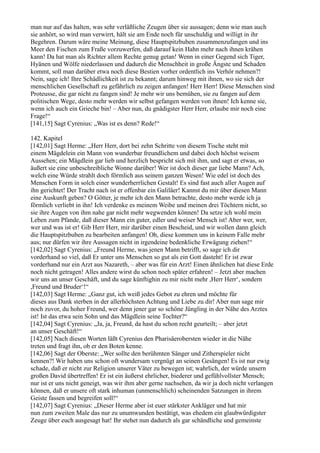man nur auf das halten, was sehr verläßliche Zeugen über sie aussagen; denn wie man auch
sie anhört, so wird man verwirrt, hält sie am Ende noch für unschuldig und willigt in ihr
Begehren. Darum wäre meine Meinung, diese Hauptspitzbuben zusammenzufangen und ins
Meer den Fischen zum Fraße vorzuwerfen, daß darauf kein Hahn mehr nach ihnen krähen
kann! Da hat man als Richter allem Rechte genug getan! Wenn in einer Gegend sich Tiger,
Hyänen und Wölfe niederlassen und dadurch die Menschheit in große Ängste und Schaden
kommt, soll man darüber etwa noch diese Bestien vorher ordentlich ins Verhör nehmen?!
Nein, sage ich! Ihre Schädlichkeit ist zu bekannt; darum hinweg mit ihnen, wo sie sich der
menschlichen Gesellschaft zu gefährlich zu zeigen anfangen! Herr Herr! Diese Menschen sind
Proteusse, die gar nicht zu fangen sind! Je mehr wir uns bemühen, sie zu fangen auf dem
politischen Wege, desto mehr werden wir selbst gefangen werden von ihnen! Ich kenne sie,
wenn ich auch ein Grieche bin! – Aber nun, du gnädigster Herr Herr, erlaube mir noch eine
Frage!“
[141,15] Sagt Cyrenius: „Was ist es denn? Rede!“

142. Kapitel
[142,01] Sagt Herme: „Herr Herr, dort bei zehn Schritte von diesem Tische steht mit
einem Mägdelein ein Mann von wunderbar freundlichem und dabei doch höchst weisem
Aussehen; ein Mägdlein gar lieb und herzlich bespricht sich mit ihm, und sagt er etwas, so
äußert sie eine unbeschreibliche Wonne darüber! Wer ist doch dieser gar liebe Mann? Ach,
welch eine Würde strahlt doch förmlich aus seinem ganzen Wesen! Wie edel ist doch des
Menschen Form in solch einer wunderherrlichen Gestalt! Es sind fast auch aller Augen auf
ihn gerichtet! Der Tracht nach ist er offenbar ein Galiläer! Kannst du mir über diesen Mann
eine Auskunft geben? O Götter, je mehr ich den Mann betrachte, desto mehr werde ich ja
förmlich verliebt in ihn! Ich verdenke es meinem Weibe und meinen drei Töchtern nicht, so
sie ihre Augen von ihm nahe gar nicht mehr wegwenden können! Da setze ich wohl mein
Leben zum Pfande, daß dieser Mann ein guter, edler und weiser Mensch ist! Aber wer, wer,
wer und was ist er! Gib Herr Herr, mir darüber einen Bescheid, und wir wollen dann gleich
die Hauptspitzbuben zu bearbeiten anfangen! Oh, diese kommen uns in keinem Falle mehr
aus; nur dürfen wir ihre Aussagen nicht in irgendeine bedenkliche Erwägung ziehen!“
[142,02] Sagt Cyrenius: „Freund Herme, was jenen Mann betrifft, so sage ich dir
vorderhand so viel, daß Er unter uns Menschen so gut als ein Gott dasteht! Er ist zwar
vorderhand nur ein Arzt aus Nazareth, – aber was für ein Arzt! Einen ähnlichen hat diese Erde
noch nicht getragen! Alles andere wirst du schon noch später erfahren! – Jetzt aber machen
wir uns an unser Geschäft, und du sage künftighin zu mir nicht mehr ,Herr Herr‘, sondern
,Freund und Bruder‘!“
[142,03] Sagt Herme: „Ganz gut, ich weiß jedes Gebot zu ehren und möchte für
dieses aus Dank sterben in der allerhöchsten Achtung und Liebe zu dir! Aber nun sage mir
noch zuvor, du hoher Freund, wer denn jener gar so schöne Jüngling in der Nähe des Arztes
ist! Ist das etwa sein Sohn und das Mägdlein seine Tochter?“
[142,04] Sagt Cyrenius: „Ja, ja, Freund, da hast du schon recht geurteilt; – aber jetzt
an unser Geschäft!“
[142,05] Nach diesen Worten läßt Cyrenius den Pharisäerobersten wieder in die Nähe
treten und fragt ihn, ob er den Boten kenne.
[142,06] Sagt der Oberste: „Wer sollte den berühmten Sänger und Zitherspieler nicht
kennen?! Wir haben uns schon oft wundersam vergnügt an seinen Gesängen! Es ist nur ewig
schade, daß er nicht zur Religion unserer Väter zu bewegen ist; wahrlich, der würde unsern
großen David übertreffen! Er ist ein äußerst ehrlicher, biederer und gefühlvollster Mensch;
nur ist er uns nicht geneigt, was wir ihm aber gerne nachsehen, da wir ja doch nicht verlangen
können, daß er unsere oft stark inhuman (unmenschlich) scheinenden Satzungen in ihrem
Geiste fassen und begreifen soll!“
[142,07] Sagt Cyrenius: „Dieser Herme aber ist euer stärkster Ankläger und hat mir
nun zum zweiten Male das nur zu unumwunden bestätigt, was ehedem ein glaubwürdigster
Zeuge über euch ausgesagt hat! Ihr stehet nun dadurch als gar schändliche und gemeinste
 