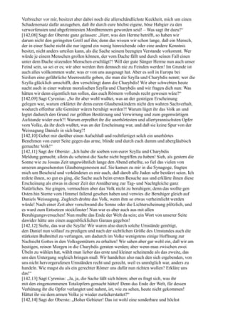 Verbrecher vor mir, besitzet aber dabei noch die allerschändlichste Keckheit, mich um einen
Schadenersatz dafür anzugehen, daß ihr durch eure höchst eigene, böse Habgier zu den
verworfensten und abgefeimtesten Mordbrennern geworden seid! – Was sagt ihr dazu?“
[142,08] Sagt der Oberste ganz gelassen: „Herr, was den Herme betrifft, so haben wir
darum nicht den geringsten Groll auf ihn; denn das wissen wir schon lange, daß ein Mensch,
der in einer Sache nicht die nur irgend ein wenig hinreichende oder eine andere Kenntnis
besitzt, nicht anders urteilen kann, als die Sache seinem beengten Verstande vorkommt. Wer
würde je einem Menschen grollen können, der vom Dache fällt und durch seinen Fall einen
unter dem Dache sitzenden Menschen erschlägt?! Will der gute Sänger Herme nun auch unser
Feind sein, so sei er es; wir aber werden ihm dennoch nie zu Feinden werden! Im Grunde ist
auch alles vollkommen wahr, was er von uns ausgesagt hat. Aber es soll in Europa bei
Sizilien eine gefährliche Meeresstelle geben, die man die Szylla und Charybdis nennt; wer die
Szylla glücklich umschifft, den verschlingt dann die Charybdis! Wir aber schwebten heute
nacht auch in einer wahren moralischen Szylla und Charybdis und wir fragen dich nun: Was
hätten wir denn eigentlich tun sollen, das euch Römern vollends recht gewesen wäre?“
[142,09] Sagt Cyrenius: „So ihr aber wohl wußtet, was an der gestrigen Erscheinung
gelegen war, warum erklärtet ihr denn euren Glaubenskindern nicht den wahren Sachverhalt,
wodurch offenbar alle Gemüter wären beruhigt worden?! Warum lüget ihr das Volk an und
legtet dadurch den Grund zur größten Bestürzung und Verwirrung und zum gegenwärtigen
Aufstande wider euch?! Warum erpreßtet ihr die unerhörtesten und allertyrannischsten Opfer
vom Volke, da ihr doch wußtet, was an der Erscheinung war, und daß sie keine Spur von der
Weissagung Daniels in sich barg?!
[142,10] Gebet mir darüber einen Aufschluß und rechtfertiget solch ein unerhörtes
Benehmen von eurer Seite gegen das arme, blinde und durch euch dumm und abergläubisch
gemachte Volk!“
[142,11] Sagt der Oberste: „Ich habe dir soeben von eurer Szylla und Charybdis
Meldung gemacht; allein du scheinst die Sache nicht begriffen zu haben! Sieh, als gestern die
Sonne wie zu Josuas Zeit ungewöhnlich lange den Abend erhellte, so fiel das vielen von
unseren angesehensten Glaubensgenossen auf. Sie kamen zu mir in die Synagoge, fragten
mich um Bescheid und verkündeten es mir auch, daß darob alle Juden sehr bestürzt seien. Ich
redete ihnen, so gut es ging, die Sache auch beim ersten Besuche aus und erklärte ihnen diese
Erscheinung als etwas in dieser Zeit der Annäherung zur Tag- und Nachtgleiche ganz
Natürliches. Sie gingen, vermochten aber das Volk nicht zu beruhigen; denn das wollte gen
Osten hin Sterne vom Himmel fallend gesehen haben und verwies die Beruhiger gleich auf
Daniels Weissagung. Zugleich drohte das Volk, wenn ihm so etwas verheimlicht werden
würde! Nach einer Zeit aber verschwand die Sonne oder die Lichterscheinung plötzlich, und
es ward zum Entsetzen stockfinster! Nun war es aber auch aus mit allen
Beruhigungsversuchen! Nun mußte das Ende der Welt da sein; ein Wort von unserer Seite
dawider hätte uns einen augenblicklichen Garaus gegeben!
[142,12] Siehe, das war die Szylla! Wir waren also durch solche Umstände genötigt,
den Daniel nun vollauf zu predigen und nach der sichtlichen Größe des Umstandes auch die
stärksten Bußmittel zu verlangen, um dadurch im Volke wenigstens einige Hoffnung zur
Nachsicht Gottes in den Volksgemütern zu erhalten! Wir sahen aber gar wohl ein, daß wir am
heutigen, reinen Morgen in die Charybdis geraten werden; aber wenn man zwischen zwei
Übeln zu wählen hat, wählt man lieber das erste und kleiner scheinende als das zweite, das
uns den Untergang sogleich bringen muß. Wir handelten also nach den sich ergebenden, von
uns nicht hervorgerufenen Umständen recht und gerecht, weil es unmöglich war, anders zu
handeln. Wie magst du als ein gerechter Römer uns dafür nun richten wollen? Erkläre uns
das!“
[142,13] Sagt Cyrenius: „Ja, ja, die Sache läßt sich hören; aber es fragt sich, was ihr
mit den eingenommenen Totalopfern gemacht hättet! Denn das Ende der Welt, für dessen
Verhütung ihr die Opfer verlangtet und nahmt, ist, wie zu sehen, heute nicht gekommen!
Hättet ihr sie dem armen Volke je wieder zurückerstattet?“
[142,14] Sagt der Oberste: „Hoher Gebieter! Das ist wohl eine sonderbare und höchst
 