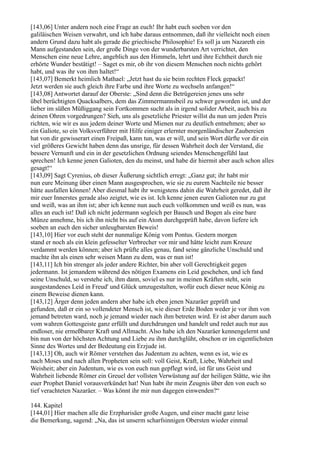 [143,06] Unter andern noch eine Frage an euch! Ihr habt euch soeben vor den
galiläischen Weisen verwahrt, und ich habe daraus entnommen, daß ihr vielleicht noch einen
andern Grund dazu habt als gerade die griechische Philosophie! Es soll ja um Nazareth ein
Mann aufgestanden sein, der große Dinge von der wunderbarsten Art verrichtet, den
Menschen eine neue Lehre, angeblich aus den Himmeln, lehrt und ihre Echtheit durch nie
erhörte Wunder bestätigt! – Saget es mir, ob ihr von diesem Menschen noch nichts gehört
habt, und was ihr von ihm haltet!“
[143,07] Bemerkt heimlich Mathael: „Jetzt hast du sie beim rechten Fleck gepackt!
Jetzt werden sie auch gleich ihre Farbe und ihre Worte zu wechseln anfangen!“
[143,08] Antwortet darauf der Oberste: „Sind denn die Betrügereien jenes uns sehr
übel berüchtigten Quacksalbers, dem das Zimmermannsbeil zu schwer geworden ist, und der
lieber im süßen Müßiggang sein Fortkommen sucht als in irgend solider Arbeit, auch bis zu
deinen Ohren vorgedrungen? Sieh, uns als gesetzliche Priester willst du nun um jeden Preis
richten, wie wir es aus jedem deiner Worte und Mienen nur zu deutlich entnehmen; aber so
ein Galiote, so ein Volksverführer mit Hilfe einiger erlernter morgenländischer Zaubereien
hat von dir gewisserart einen Freipaß, kann tun, was er will, und sein Wort dürfte vor dir ein
viel größeres Gewicht haben denn das unsrige, für dessen Wahrheit doch der Verstand, die
bessere Vernunft und ein in der gesetzlichen Ordnung seiendes Menschengefühl laut
sprechen! Ich kenne jenen Galioten, den du meinst, und habe dir hiermit aber auch schon alles
gesagt!“
[143,09] Sagt Cyrenius, ob dieser Äußerung sichtlich erregt: „Ganz gut; ihr habt mir
nun eure Meinung über einen Mann ausgesprochen, wie sie zu eurem Nachteile nie besser
hätte ausfallen können! Aber diesmal habt ihr wenigstens dahin die Wahrheit geredet, daß ihr
mir euer Innerstes gerade also zeigtet, wie es ist. Ich kenne jenen euren Galioten nur zu gut
und weiß, was an ihm ist; aber ich kenne nun auch euch vollkommen und weiß es nun, was
alles an euch ist! Daß ich nicht jedermann sogleich per Bausch und Bogen als eine bare
Münze annehme, bis ich ihn nicht bis auf ein Atom durchgeprüft habe, davon liefere ich
soeben an euch den sicher unleugbarsten Beweis!
[143,10] Hier vor euch steht der nunmalige König vom Pontus. Gestern morgen
stand er noch als ein klein gefesselter Verbrecher vor mir und hätte leicht zum Kreuze
verdammt werden können; aber ich prüfte alles genau, fand seine gänzliche Unschuld und
machte ihn als einen sehr weisen Mann zu dem, was er nun ist!
[143,11] Ich bin strenger als jeder andere Richter, bin aber voll Gerechtigkeit gegen
jedermann. Ist jemandem während des nötigen Examens ein Leid geschehen, und ich fand
seine Unschuld, so verstehe ich, ihm dann, soviel es nur in meinen Kräften steht, sein
ausgestandenes Leid in Freud' und Glück umzugestalten, wofür euch dieser neue König zu
einem Beweise dienen kann.
[143,12] Ärger denn jeden andern aber habe ich eben jenen Nazaräer geprüft und
gefunden, daß er ein so vollendeter Mensch ist, wie dieser Erde Boden weder je vor ihm von
jemand betreten ward, noch je jemand wieder nach ihm betreten wird. Er ist aber darum auch
vom wahren Gottesgeiste ganz erfüllt und durchdrungen und handelt und redet auch nur aus
endloser, nie ermeßbarer Kraft und Allmacht. Also habe ich den Nazaräer kennengelernt und
bin nun von der höchsten Achtung und Liebe zu ihm durchglüht, obschon er im eigentlichsten
Sinne des Wortes und der Bedeutung ein Erzjude ist.
[143,13] Oh, auch wir Römer verstehen das Judentum zu achten, wenn es ist, wie es
nach Moses und nach allen Propheten sein soll: voll Geist, Kraft, Liebe, Wahrheit und
Weisheit; aber ein Judentum, wie es von euch nun gepflegt wird, ist für uns Geist und
Wahrheit liebende Römer ein Greuel der vollsten Verwüstung auf der heiligen Stätte, wie ihn
euer Prophet Daniel vorausverkündet hat! Nun habt ihr mein Zeugnis über den von euch so
tief verachteten Nazaräer. – Was könnt ihr mir nun dagegen einwenden?“

144. Kapitel
[144,01] Hier machen alle die Erzpharisäer große Augen, und einer macht ganz leise
die Bemerkung, sagend: „Na, das ist unserm scharfsinnigen Obersten wieder einmal
 