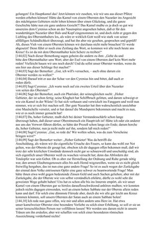 gelungen! Ein Hauptkamel das! Jetzt können wir zusehen, wie wir uns aus dieser Pfütze
werden erheben können! Hätte das Kamel von einem Obersten den Nazaräer ins Angesicht
des mächtigsten Gebieters nicht loben können über einen Glückstag, und die ganze
Geschichte hätte nun ein ganz anderes Gesicht?! Das Kamel mußte es ja doch so gut wie
unsereins dem Cyrenius schon an der Nasenspitze angesehen haben, daß er für den
wundertätigen Nazaräer über Hals und Kopf eingenommen ist, und doch zieht er gegen den
Liebling des Oberstatthalters los, als wäre er wirklich Gott weiß wie stark von seiner
allfälligen Schändlichkeit überzeugt, und hat ihn aber nie gesehen, gesprochen und geprüft!
Ah, dieses Vieh von einem Obersten können wir durchaus nicht mehr brauchen! Er werde
abgesetzt! Denn führt er noch eine Zeitlang das Wort, so kommen wir alle noch heute ans
Kreuz! Es ist da mit dem Oberstatthalter kein Scherz zu treiben!“
[144,02] Nach dieser Bemerkung sagen geheim die andern zu ihm: „Gehe du und
bitte den Oberstatthalter ums Wort; aber der Esel von einem Obersten darf kein Wort mehr
reden! Vielleicht hauen wir uns noch durch! Und du sollst unser Oberster werden, wenn du
uns hier aus dieser Schlinge frei machst!“
[144,03] Sagt der Bemerker: „Gut, ich will's versuchen, – auch ohne darum ein
Oberster werden zu wollen!“
[144,04] Darauf tritt er aus der Schar vor den Cyrenius hin und bittet, daß auch er
reden dürfe.
[144,05] Sagt Cyrenius: „Ich warte noch auf ein zweites Urteil über den Nazaräer
von seiten des Obersten!“
[144,06] Sagt der Bemerker, auch ein Pharisäer, der seinesgleichen sucht: „Hoher
Gebieter, der ist schon fertig; seine Klugheit hat Schiffbruch gelitten, und darum schweigt er
wie ein Kamel in der Wüste! Er hat sich verhauen und verwickelt ins Fanggarn und weiß nun
nimmer, wie er sich frei machen soll. Der gute Nazaräer hat ihm wahrscheinlich unsichtbar
eine Maulschelle versetzt, und er hat darauf die Mundsperre bekommen und macht es nun,
wie er es noch immer gemacht hat!
[144,07] Du, hoher Gebieter, mußt dich bei deiner Verstandesschärfe schon lange
überzeugt haben, daß dieser unser Oberstmensch ein Hauptvieh ist! Hätte ich oder ein anderer
aus uns das Vorwort führen dürfen, so hätte der Prozeß schon lange ein Ende; darum horche
du, hoher Gebieter, nun ja nicht mehr auf ihn, sondern laß mich reden!“
[144,08] Sagt Cyrenius: „Gut, so rede du! Wir wollen sehen, was du zum Vorscheine
bringen wirst!“
[144,09] Sagt der Bemerker weiter: „Hoher Gebieter! Was da betrifft die
Anschuldung, als wären wir die eigentliche Ursache des Feuers, so kann das wohl zur Not
gelten, was der Oberste dir gesagt hat, obschon ich dir dagegen offen bekennen muß, daß wir
trotz der sehr kitzlichen Umstände dennoch nicht gar so schneeweiß und unschuldig sind, als
sich eigentlich unser Oberster weiß zu waschen versucht hat; denn das Abfordern der
Totalopfer war sein Gebot. Ob es aber zur Herstellung der Ordnung und Ruhe gerade nötig
war, den armen Glaubensgenossen alles bis aufs Hemd wegzureißen, wenn sie es nicht gleich
freiwillig hergaben, das ist nun eine ganz andere Frage! So ist es auch wegen der Zurückgabe
der einmal dem Volke entrissenen Opfer eine ganz schwer zu beantwortende Frage! Man
hätte ihnen etwa wohl gegen bedeutende Zinsen Geld und auch Sachen geliehen; aber mit der
Zurückgabe, die der Oberste wie von selbst verständlich erklärte, dürfte es wohl sehr die
geweisten Wege gehabt haben! Uns hat es schon alle bis ins Innerste empört, als wir unser
Kamel von einem Obersten gar so hirnlos darauflosschwätzend anhören mußten; wir konnten
jedoch nichts dagegen einwenden, weil an einem hohen Sabbate nur der Oberste allein reden
kann und darf. Für solch eine dümmste Fürrede aber, durch die wir alle gar leicht ans Kreuz
kommen könnten, soll unsern Obersten der Satan auch an einem Sabbate holen!
[144,10] Ich rede nun ganz offen, wie mir und allen andern ums Herz ist. Hat etwa
unser kamelweiser Oberster eine besondere Vorliebe zu solch einer Erhöhung, so soll er sie an
seiner kreuzschlechten Person nur vollführen lassen! Wir werden uns darum nicht in unsern
Tränen um ihn ersäufen; aber wir schaffen von solch einer besonderen römischen
Auszeichnung vorderhand nichts!
 