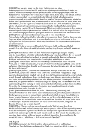 [144,11] Nun, was aber jenen von dir, hoher Gebieter, uns erst näher
bekanntgegebenen Nazaräer betrifft, so können wir ja aus ganz natürlichen Gründen um
Jehovas willen doch unmöglich etwas pro noch contra (für noch gegen) sagen; denn wir
haben nur von weiter Ferne her so manches wispeln hören. Eines klang sehr löblich, anderes
wieder, wahrscheinlich von seinen Feinden herrührend, freilich sehr abenteuerlich,
wennschon geradewegs nicht schlecht. So soll er wirklich Tote ganz vollkommen wieder ins
Leben zurückgerufen haben! Nun, wir sahen es nicht und hörten davon nur reden; wenn man
aber bedenkt, was das sagen will, einen wirklichen Toten ins Leben zurückrufen, so wird es,
glaube ich, doch sehr verzeihlich sein, so man aus höchst handgreiflichen, natürlichen
Ursachen daran zweifelt! Ich will aber damit die Möglichkeit nicht in Abrede stellen, sondern
so nur die große Schwierigkeit darstellen, und daß dazu mehr als selbst die ausgebildetsten
und vollendetsten physischen und geistigen Lebenskräfte eines Menschen erforderlich sind.
[144,12] Wohl sagt man vom Propheten Elias, daß er einst einen Haufen
Totengebeine befleischt und belebt habe; aber wir waren nicht dabei. Auch ist dieses nur eine
Sage von Mund zu Mund und steht in keinem Buche geschrieben, nicht einmal in den
apokryphischen Teilen der Schrift! Wie schwer ist demnach für einen denkenden Menschen
ein Glaube daran!
[144,13] Die Essäer erwecken wohl auch die Toten ums Geld, und das gewöhnlich
um viel Geld; aber hinter dieses Geheimnis ist man bereits gedrungen und weiß, was daran
ist.
[144,14] Da nun aber du selbst von dem Nazaräer ein so günstiges Zeugnis abgibst,
und das als ein höchst gebildeter und mit aller Erfahrung bereicherter Mann, der vor tausend
andern Weisen allen Glauben verdient, so kann ich und auch alle diese meine besseren
Kollegen nicht umhin, dem Nazaräer alle Gerechtigkeit widerfahren zu lassen.
[144,15] Das ist nun meine Antwort auf deine Frage, hoher Gebieter. Es ist ein reiner
Wein, und es verhält sich alles also, wie ich dir's nun treulichst ausgesagt habe. Diese alle bis
auf unsern Obersten stehen dir dafür als Zeugen, und du, hoher Gebieter, aber laß uns Gnade
für Recht widerfahren!“
[144,16] Sagt Cyrenius: „Offenbar bin ich mit deiner Aussage zufriedener als mit der
des Obersten, der ein sehr schlauer Fuchs sein wollte und meinem Fanggarne so lange
auswich, als es nur immer möglich war; da ich aber die Umgarnung vermehrte, so verwickelte
er sich dennoch und steht nun da als ein abgefeimter, arger Lügner. Jedoch eine wahre Reue
und volles, treuwahres Eingeständnis kann alles wieder gutmachen; denn er gehört zu jenen
Menschen, die geheime Freunde von allerlei Lüge und Betrug sind, vor den Menschen aber
dennoch zufolge ihrer Stellung in einem hohen und allerehrbarsten Ansehen stehen möchten.
Sie wollen für sich das Ansehen eines Propheten; aber handeln möchten sie wie ein
räuberischer und umherziehender Skythe!
[144,17] Darum kann eine wahre Reue, volle Lebensänderung, Besserung und
offenes Geständnis von dem wahren Sachverhalte alles noch gutmachen; denn ich bin nicht
hierher gezogen, um das in meiner Macht stehende unerbittlich strengste Gericht über wie
immer geartete Sünder zu halten, sondern ihnen nur auf den rechten Lebensweg zu helfen.
Aber sie dürfen bei meinem höchst menschenfreundlichen Bemühen mir keine Steine unter
die Füße legen! Wie kann man aber als ein weise sein wollender Mann, und gar als ein
Priester- Oberster, gar so infam lügen?!
[144,18] Mein Oberster, rede du nun und sage die volle Wahrheit aus; denn deine
Gefährten haben noch nicht alles ausgesagt, was der ganzen, vollen Wahrheit gemäß gewesen
wäre! Sie wollten sich eigentlich auf Kosten der deinigen ihre eigene Haut sicherstellen, und
das lobe ich an ihnen gar nicht! Ich weiß, was ich weiß, aus dem Grunde des Grundes, und
magst du lügen, wie du willst und kannst, so nützt dir das nichts; denn mich kannst du
unmöglich hinters Licht führen. – Rede sonach nun die Wahrheit!“

145. Kapitel
[145,01] Hier simuliert der Oberste und ist sehr unschlüssig, ob er wohl mit der
Wahrheit ans Tageslicht treten soll oder nicht. Nach einer ziemlichen Weile erst sagt er:
 