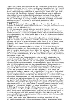 „Hoher Gebieter! Viele Hunde sind des Hasen Tod! Ich überzeuge mich stets mehr, daß nun
die Zeugen wider mein Wort sich mehren wie nach einem feuchten Wetter die Pilze. Was will
ich dann noch weiter dem, was du wissen willst und auch zu wissen behauptest, Beweise aus
meiner Überzeugung entgegenstellen?! Ja zu sagen vermag ich nicht zu etwas gegen meine
Überzeugung, und das Nein nützt mir nichts! Darum nimm du nur immerhin das Zeugnis
wider mich an; ich werde mir keinerlei Mühe mehr geben, was immer für gerechte oder
ungerechte Anwürfe von seiten der vielen Zeugen von mir hinwegzuweisen! Findest du an
mir eine Schuld, nun gut, da hast du ja alle Macht, mich darum zu züchtigen und zu strafen
nach deinem Sinne; ich habe dir nun als ein total armer Mensch keine Macht
entgegenzustellen!“
[145,02] Sagt Cyrenius: „Es steht in euren Büchern geschrieben: ,Wehe dem, der sich
an einem Gesalbten Gottes vergriffe!‘ Darum weiß auch ich, solange es nur immer tunlich ist,
dies euer Gesetz gar wohl zu beachten.
[145,03] Saul, euer erster gesalbter König, war am Ende ein Täter alles Übels, und
David, als ein vom Samuel noch Zweitgesalbter zum König über Israel, hatte den ihm nach
dem Leben stellenden Saul oft völlig in seiner Gewalt und hätte ihn vernichten können; aber
Gottes Geist sprach aus dem Herzen Davids: ,Wehe dir, so du dich vergriffest an dem Haupte
Meines Gesalbten!‘
[145,04] Und sieh, obschon ich ein Römer und resp. Heide bin, so vernehme ich aber
doch auch desselben Geistes Stimme, die da spricht: ,Prüfen kannst du wohl jeden Meiner
Gesalbten, und sind sie auf dir wohl erkennbare Abwege geraten, so leite sie auf den rechten
Weg zurück durch Rat und Tat; aber wehe dir, so du aus ihnen auch nur einen richten
möchtest!‘
[145,05] Getraute sich ein Erzengel Michael den Satan ob des verlorenen dreitägigen
Kampfes nicht selbst zu richten, sondern übergab ihn dem Gerichte des Herrn, wie sollte ich
mich im Angesichte Gottes getrauen, dich zu richten; aber erforschen will ich dich, dir zeigen
die große alles Gewissens und aller Liebe bare Handlung an deinen Brüdern und dich darauf
erst setzen auf die Bahn des Lebens! Da du aber weißt, daß ich nur solches will, warum redest
du denn nicht offen mit mir?“
[145,06] Sagt der Oberste: „So du ohnehin alles weißt, da sehe ich wahrlich nicht ein,
warum du nun noch ein offenes Geständnis von mir verlangst! Ich ersah dich vorher über
mein sicher ganz offenes Bekenntnis sehr vom Eifer ergriffen, weil ich dem bewußten
Nazaräer dasselbe günstige Zeugnis nicht zu geben imstande war wie du, der du schon irgend
seine volle Bekanntschaft gemacht hast; und so werde ich es wohl bleibenlassen, dir noch
mehr offene Geständnisse zu machen! Ich habe dir nun ohnehin schon alles gesagt, und du
sagst es auch, daß du alles weißt; wozu sollen wir da noch mehr leere Worte verlieren?!
[145,07] Was übrigens mein Bekenntnis über den Nazaräer betrifft, so ist es nicht auf
meinem Grund und Boden gewachsen, und ich könnte dir doch nichts anderes sagen, als was
ich selbst von andern über ihn vernommen habe! Nun ich aber von dir ein anderes Zeugnis
vernahm, so denke ich denn nun auch anders über ihn! Oder soll ich noch etwas anderes tun?!
Wer kann mir denn vorschreiben, über einen Menschen irgend etwas Gutes auszusagen, so
mir zuvor nur üble und keine gute Kunde über ihn zu den Ohren gekommen ist? Da mir aber
erst jetzt bloß durch dich allein die beste Kunde über den Nazaräer zugekommen ist, so kann
ich ihm nun selbst ja auch ein ebenso gutes Zeugnis wie du geben, und obschon ich bei ihm
noch keine Erfahrung dir gleich gemacht habe, so genügt mir dennoch dein Zeugnis, und ich
denke nun so wie du über den Nazaräer. – Ist das nun denn auch noch nicht recht?“
[145,08] Sagt Cyrenius: „Ja, das wäre wohl allerdings recht, wenn dein Herz auch
also spräche wie dein Mund; aber dein Herz dürfte, so man es vernehmen könnte, eine ganz
andere Sprache führen! Denn euer Pharisäertum ist mir nur zu wohl bekannt! Ich weiß es zu
bestimmt, daß ihr eigentlich gleich den Essäern gar nichts glaubt, aber das blinde Volk zu
eurem materiellen Besten alles glauben machen wollt, was euch nur in den Sinn kommt, daß
es euch Zinsen abwerfen könnte.
[145,09] Kommt nun ein Mann, der ein inneres, wahres Licht aus Gott hat, und zeigt
den in aller Nacht und großen Finsternis umherirrenden Menschen den rechten und lichten
 