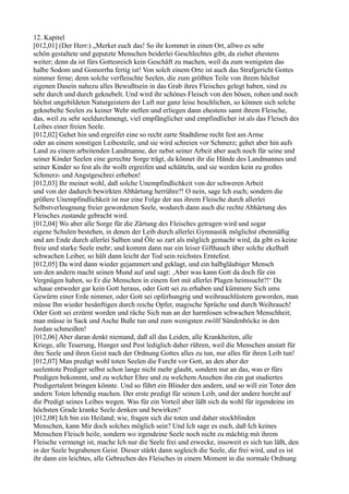 12. Kapitel
[012,01] (Der Herr:) „Merket euch das! So ihr kommet in einen Ort, allwo es sehr
schön gestaltete und geputzte Menschen beiderlei Geschlechtes gibt, da ziehet ehestens
weiter; denn da ist fürs Gottesreich kein Geschäft zu machen, weil da zum wenigsten das
halbe Sodom und Gomorrha fertig ist! Von solch einem Orte ist auch das Strafgericht Gottes
nimmer ferne; denn solche verfleischte Seelen, die zum größten Teile von ihrem höchst
eigenen Dasein nahezu alles Bewußtsein in das Grab ihres Fleisches gelegt haben, sind zu
sehr durch und durch geknebelt. Und wird ihr schönes Fleisch von den bösen, rohen und noch
höchst ungebildeten Naturgeistern der Luft nur ganz leise beschlichen, so können sich solche
geknebelte Seelen zu keiner Wehr stellen und erliegen dann ehestens samt ihrem Fleische,
das, weil zu sehr seeldurchmengt, viel empfänglicher und empfindlicher ist als das Fleisch des
Leibes einer freien Seele.
[012,02] Gehet hin und ergreifet eine so recht zarte Stadtdirne recht fest am Arme
oder an einem sonstigen Leibesteile, und sie wird schreien vor Schmerz; gehet aber hin aufs
Land zu einem arbeitenden Landmanne, der nebst seiner Arbeit aber auch noch für seine und
seiner Kinder Seelen eine gerechte Sorge trägt, da könnet ihr die Hände des Landmannes und
seiner Kinder so fest als ihr wollt ergreifen und schütteln, und sie werden kein zu großes
Schmerz- und Angstgeschrei erheben!
[012,03] Ihr meinet wohl, daß solche Unempfindlichkeit von der schweren Arbeit
und von der dadurch bewirkten Abhärtung herrühre?! O nein, sage Ich euch; sondern die
größere Unempfindlichkeit ist nur eine Folge der aus ihrem Fleische durch allerlei
Selbstverleugnung freier gewordenen Seele, wodurch dann auch die rechte Abhärtung des
Fleisches zustande gebracht wird.
[012,04] Wo aber alle Sorge für die Zärtung des Fleisches getragen wird und sogar
eigene Schulen bestehen, in denen der Leib durch allerlei Gymnastik möglichst ebenmäßig
und am Ende durch allerlei Salben und Öle so zart als möglich gemacht wird, da gibt es keine
freie und starke Seele mehr; und kommt dann nur ein leiser Gifthauch über solche ekelhaft
schwachen Leiber, so hält dann leicht der Tod sein reichstes Erntefest.
[012,05] Da wird dann wieder gejammert und geklagt, und ein halbgläubiger Mensch
um den andern macht seinen Mund auf und sagt: ‚Aber was kann Gott da doch für ein
Vergnügen haben, so Er die Menschen in einem fort mit allerlei Plagen heimsucht?!‘ Da
schaue entweder gar kein Gott heraus, oder Gott sei zu erhaben und kümmere Sich ums
Gewürm einer Erde nimmer, oder Gott sei opferhungrig und weihrauchlüstern geworden, man
müsse Ihn wieder besänftigen durch reiche Opfer, magische Sprüche und durch Weihrauch!
Oder Gott sei erzürnt worden und räche Sich nun an der harmlosen schwachen Menschheit;
man müsse in Sack und Asche Buße tun und zum wenigsten zwölf Sündenböcke in den
Jordan schmeißen!
[012,06] Aber daran denkt niemand, daß all das Leiden, alle Krankheiten, alle
Kriege, alle Teuerung, Hunger und Pest lediglich daher rühren, weil die Menschen anstatt für
ihre Seele und ihren Geist nach der Ordnung Gottes alles zu tun, nur alles für ihren Leib tun!
[012,07] Man predigt wohl toten Seelen die Furcht vor Gott, an den aber der
seelentote Prediger selbst schon lange nicht mehr glaubt, sondern nur an das, was er fürs
Predigen bekommt, und zu welcher Ehre und zu welchem Ansehen ihn ein gut studiertes
Predigertalent bringen könnte. Und so führt ein Blinder den andern, und so will ein Toter den
andern Toten lebendig machen. Der erste predigt für seinen Leib, und der andere horcht auf
die Predigt seines Leibes wegen. Was für ein Vorteil aber läßt sich da wohl für irgendeine im
höchsten Grade kranke Seele denken und bewirken?
[012,08] Ich bin ein Heiland; wie, fragen sich die toten und daher stockblinden
Menschen, kann Mir doch solches möglich sein? Und Ich sage es euch, daß Ich keines
Menschen Fleisch heile, sondern wo irgendeine Seele noch nicht zu mächtig mit ihrem
Fleische vermengt ist, mache Ich nur die Seele frei und erwecke, insoweit es sich tun läßt, den
in der Seele begrabenen Geist. Dieser stärkt dann sogleich die Seele, die frei wird, und es ist
ihr dann ein leichtes, alle Gebrechen des Fleisches in einem Moment in die normale Ordnung
 