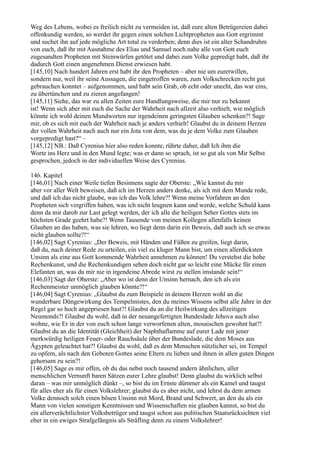 Weg des Lebens, wobei es freilich nicht zu vermeiden ist, daß eure alten Betrügereien dabei
offenkundig werden, so werdet ihr gegen einen solchen Lichtpropheten aus Gott ergrimmt
und suchet ihn auf jede mögliche Art total zu verderben; denn dies ist ein alter Schandruhm
von euch, daß ihr mit Ausnahme des Elias und Samuel noch nahe alle von Gott euch
zugesandten Propheten mit Steinwürfen getötet und dabei zum Volke gepredigt habt, daß ihr
dadurch Gott einen angenehmen Dienst erwiesen habt.
[145,10] Nach hundert Jahren erst habt ihr den Propheten – aber nie um euretwillen,
sondern nur, weil ihr seine Aussagen, die eingetroffen waren, zum Volkschrecken recht gut
gebrauchen konntet – aufgenommen, und habt sein Grab, ob echt oder unecht, das war eins,
zu übertünchen und zu zieren angefangen!
[145,11] Siehe, das war zu allen Zeiten eure Handlungsweise, die mir nur zu bekannt
ist! Wenn sich aber mit euch die Sache der Wahrheit nach allzeit also verhielt, wie möglich
könnte ich wohl deinen Mundworten nur irgendeinen geringsten Glauben schenken?! Sage
mir, ob es sich mit euch der Wahrheit nach je anders verhielt! Glaubst du in deinem Herzen
der vollen Wahrheit nach auch nur ein Jota von dem, was du je dem Volke zum Glauben
vorgepredigt hast?“ –
[145,12] NB.: Daß Cyrenius hier also reden konnte, rührte daher, daß Ich ihm die
Worte ins Herz und in den Mund legte; was er dann so sprach, ist so gut als von Mir Selbst
gesprochen, jedoch in der individuellen Weise des Cyrenius.

146. Kapitel
[146,01] Nach einer Weile tiefen Besinnens sagte der Oberste: „Wie kannst du mir
aber vor aller Welt beweisen, daß ich im Herzen anders denke, als ich mit dem Munde rede,
und daß ich das nicht glaube, was ich das Volk lehre?! Wenn meine Vorfahren an den
Propheten sich vergriffen haben, was ich nicht leugnen kann und werde, welche Schuld kann
denn da mir darob zur Last gelegt werden, der ich alle die heiligen Seher Gottes stets im
höchsten Grade geehrt habe?! Wenn Tausende von meinen Kollegen allenfalls keinen
Glauben an das haben, was sie lehren, wo liegt denn darin ein Beweis, daß auch ich so etwas
nicht glauben sollte?!“
[146,02] Sagt Cyrenius: „Der Beweis, mit Händen und Füßen zu greifen, liegt darin,
daß du, nach deiner Rede zu urteilen, ein viel zu kluger Mann bist, um einen allerdicksten
Unsinn als eine aus Gott kommende Wahrheit annehmen zu können! Du verstehst die hohe
Rechenkunst, und die Rechenkundigen sehen doch nicht gar so leicht eine Mücke für einen
Elefanten an, was du mir nie in irgendeine Abrede wirst zu stellen imstande sein!“
[146,03] Sagt der Oberste: „Aber wo ist denn der Unsinn hernach, den ich als ein
Rechenmeister unmöglich glauben könnte?!“
[146,04] Sagt Cyrenius: „Glaubst du zum Beispiele in deinem Herzen wohl an die
wunderbare Düngewirkung des Tempelmistes, den du meines Wissens selbst alle Jahre in der
Regel gar so hoch angepriesen hast?! Glaubst du an die Heilwirkung des allzeitigen
Neumonds?! Glaubst du wohl, daß in der neuangefertigten Bundeslade Jehova auch also
wohne, wie Er in der von euch schon lange verworfenen alten, mosaischen gewohnt hat?!
Glaubst du an die Identität (Gleichheit) der Naphthaflamme auf eurer Lade mit jener
merkwürdig heiligen Feuer- oder Rauchsäule über der Bundeslade, die dem Moses aus
Ägypten geleuchtet hat?! Glaubst du wohl, daß es dem Menschen nützlicher sei, im Tempel
zu opfern, als nach den Geboten Gottes seine Eltern zu lieben und ihnen in allen guten Dingen
gehorsam zu sein?!
[146,05] Sage es mir offen, ob du das nebst noch tausend andern ähnlichen, aller
menschlichen Vernunft baren Sätzen eurer Lehre glaubst! Denn glaubst du wirklich selbst
daran – was mir unmöglich dünkt –, so bist du im Ernste dümmer als ein Kamel und taugst
für alles eher als für einen Volkslehrer; glaubst du es aber nicht, und lehrst du dem armen
Volke dennoch solch einen bösen Unsinn mit Mord, Brand und Schwert, an den du als ein
Mann von vielen sonstigen Kenntnissen und Wissenschaften nie glauben kannst, so bist du
ein allerverächtlichster Volksbetrüger und taugst schon aus politischen Staatsrücksichten viel
eher in ein ewiges Strafgefängnis als Sträfling denn zu einem Volkslehrer!
 