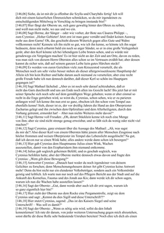 [146,06] Siehe, da ist mit dir ja offenbar die Szylla und Charybdis fertig! Ich will
dich mit einem kaiserlichen Ehrenzeichen schmücken, so du mir irgendeinen zu
entschuldigenden Mittelweg in Vorschlag zu bringen imstande bist!“
[146,07] Hier fängt der Oberste an, sich ganz gewaltig hinter den Ohren zu reiben,
und weiß nun nicht mehr, wo aus und wo ein.
[146,08] Sagt Herme, der Sänger – oder wie vorher, der Bote aus Cäsarea Philippi –,
zum Cyrenius: „Hoher Gebieter! Jetzt erst ist man ganz vernäht und findet keinen Ausweg
mehr aus dem Garne! Oh, das geschieht diesem Wüterich gegen alles Gute und Wahre
vollkommen recht! Kennete ich ihn nicht so gut, wie ich ihn kenne, so könnte ich ihn sogar
bedauern, denn mich erbarmt bald ein noch so arger Sünder, so er in eine große Verlegenheit
gerät; aber den Kerl könnte ich bei lebendigem Leibe braten sehen, und es würde mir
geradewegs ein Vergnügen machen! Es ist hier nicht an der Zeit und am Orte, davon zu reden,
was man sich von diesem Herrn Obersten alles schon so im Vertrauen erzählt hat; aber dessen
kannst du sicher sein, daß auf seinem ganzen Leibe kein gutes Härchen steckt!
[146,09] Es werden von euren Gerichten viele zum Kreuzestod verurteilt, die als
Menschen noch um sehr vieles besser stehen als dieser allergewissenloseste Hauptlump da!
Allein ich bin kein Richter und habe darum auch niemand zu verurteilen; aber eine recht
große Freude habe ich nun dennoch darüber, daß dieser Kerl so schön ins Hauptgarn
gegangen ist!“
[146,10] Sagt Mathael lächelnd: „Aber es ist noch sehr darauf achtzuhaben, daß er
nicht das Garn durchreißt und uns am Ende noch allen ins Gesicht lacht! Bis jetzt hat er mit
seiner Sprache sich noch sehr auf dem gemäßigten Wege gehalten; wenn er aber einmal so
recht in die Enge getrieben wird, so wirst du, Cyrenius, schon sehen, wie er zu parieren
anfangen wird! Ich kenne ihn nun erst so ganz, obschon ich ihn schon vom Tempel aus
ebenfalls kenne! Sieh, dieser ist es, der vor dreißig Jahren die Hand an den Oberpriester
Zacharias gelegt und ihn zwischen dem Opferaltare und dem Allerheiligsten, durch den
Vorhang getrennt, ermordet hat! – Aber nun nichts Weiteres mehr davon!“
[146,11] Sagt Herme voll Freuden: „Oh, derart Stücklein kenne ich noch eine Menge
von ihm; aber sie sind nicht strenge genug erweisbar, und so läßt sich da wenig oder nicht viel
machen!“
[146,12] Sagt Cyrenius, ganz erstaunt über die Aussage des Mathael: „Ah, was sagst
du mir da?! Also dieser Kerl von einem Obersten hätte jenem aller Menschen Zeugnisse nach
höchst frommen und weisen Oberpriester im Tempel das Lebenslicht ausgelöscht? Na gut,
daß ich davon nur so einen Wink habe; alles andere werde dann schon ich besorgen!“
[146,13] Hier gab Cyrenius dem Hauptmanne Julius einen Wink, Wachen
auszustellen, damit von den Erzpharisäern ihm niemand entkomme.
[146,14] Julius gab sogleich geheimen Befehl, und es geschah sogleich, was
Cyrenius befohlen hatte; aber der Oberste merkte dennoch etwas davon und fragte den
Cyrenius: „Wem gilt diese Bewegung?“
[146,15] Antwortet Cyrenius: „Danach hast weder du noch irgendeiner von deinem
Gelichter zu forschen; denn Menschenungeheuern deiner Art gibt Cyrenius keine Antwort
mehr! Denn du bist nicht nur ein elendester Volksbetrüger, sondern auch ein Volksmörder
geistig und leiblich. Ich warte nun nur noch auf des Pflegers Bericht aus der Stadt und auf die
Ankunft des Kornelius, Faustus und des Jonah aus Kis; dann werde ich dir schon sagen,
warum ich nun die Wachen habe ausstellen lassen!“
[146,16] Sagt der Oberste: „Gut, dann werde aber auch ich dir erst sagen, warum ich
so ganz eigentlich hier bin!“
[146,17] Hier zieht der Oberste aus dem Rocke eine Pergamentrolle, zeigt sie dem
Cyrenius und sagt: „Kennst du dies Sigill und diese Unterschrift?!“
[146,18] Hier stutzt Cyrenius, sagend: „Das ist des Kaisers Siegel und seine
Unterschrift! – Was soll es damit?“
[146,19] Sagt der Oberste: „Wenn es nötig sein wird, sollst du den Inhalt
kennenlernen! Ich rate dir darum, von jeder weiteren Untersuchung gegen mich abzustehen,
sonst dürfte dir diese Rolle sehr bedeutende Unruhen bereiten! Noch ehre ich dich als einen
 