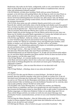 Biedermann; aber treibe mir die Sache, wohlgemerkt, nicht zu weit, sonst könnte ich etwa
doch von dieser Rolle, die du so gut wie jedermann höchst zu respektieren hast, einen dir
sicher sehr unliebsamen Gebrauch machen!
[146,20] Wahrlich, ich hätte diese furchtbare Waffe nicht aus meiner Rocktasche
gezogen, so du mich dazu nicht genötigt hättest; aber du fingst an, mich wie einen Wurm zu
treten, und da ist es sehr an der Zeit, dir zu zeigen, daß du noch lange nicht allein Herr in
diesem Territorium (Hoheitsgebiet) bist! Ich meine nun, daß es besser wäre, die Wachen
einzuziehen, weil ich sonst genötigt werden könnte, trotz des Sabbats neben die deinigen auch
die meinigen hinzustellen!
[146,21] Gelt, diese meine nun sehr veränderte Sprache geniert dich so ein wenig?!
Kann dir aber wahrlich nicht helfen; denn es hat die deinige mich ehedem auch etwas geniert!
Kurz, ich kenne nun dich, und du kennst nun auch mich! Tue nun, was dir klug und gut dünkt,
und ich werde desgleichen tun! – Hast du mich wohl ganz verstanden?!“
[146,22] Auf diese Worte kehrt der Oberste dem Cyrenius wie ein Herrscher den
Rücken, begibt sich mit den Seinigen ans Ufer des Meeres und tut dort als einer, dem vom
Kaiser aus im Notfalle eine große Macht zugestanden ist; Cyrenius aber befindet sich nun in
einer großen Verlegenheit und weiß nun nicht, was er machen soll.
[146,23] Nun sagt Mathael: „Siehst du, Liebster, wie dir so ein Kerl mit allem, was
zu seiner Sicherheit taugt, physisch und moralisch schon lange, und das wie eine Festung,
bestens versehen ist?! Darum ist es da höchst schwer und eigentlich ganz fruchtlos, einen
Richter zu machen, weil sich diese Menschen – der Herr weiß es, auf welchen
Schleichwegen! – die allerhöchsten geheimen Privilegien zu verschaffen gewußt haben, gegen
die sich nun höchst schwer zu Felde ziehen läßt!“
[146,24] Sagt Cyrenius: „Aber sage mir doch, lieber, weiser Mathael, wie möglich
kam denn diese Menschen-Hydra ohne mein Wissen und Wollen zu einem
Sicherheitsdokumente aus der Hand des Kaisers?! Ja, da läßt sich nun freilich nichts anderes
tun, als zum bösen Spiele irgendeine gute Miene machen! Da bin ich denn nun doch auf den
Herrn neugierig, was Der dazu sagen wird!“
[146,25] Sagt Mathael: „Er wird jetzt darüber etwa auch nicht gar zu gerne eine
rechte Rede und Antwort geben; denn Er hat es schon zum voraus gewußt, warum Er dir
diesen Klub zur Prüfung übergeben hat, und scheint auf unsere ganze Verhandlung wenig
aufgemerkt zu haben!“
[146,26] Sagt Cyrenius: „Aber um einen Rat müssen wir nun denn doch wohl
fragen!“
[146,27] Sagt Mathael: „Allerdings; daran ist nun schon die höchste Not!“

147. Kapitel
[147,01] Am Ufer aber sagt der Oberste zu seinen Kollegen: „Ihr habt die Sache gut
gemacht; denn das Auftreten scheinbar wider mich war gerade zur rechten Zeit, zu der ich
euch durch mein Schweigen das Zeichen gab! Nun sind sie vernagelt und wissen nimmer, wo
aus und wo ein! Wenn nur die drei Beansagten nicht kämen, die allein uns ein wenig Mucken
machen könnten! Oder sie brächten gar etwa den berühmten Nazaräer mit! Ja, wenn das, dann
sind wir aber großartig verlesen! Da hilft uns nichts mehr!
[147,02] Daher wäre meine Meinung diese, wir sollten nun trachten, uns frühzeitig
auf dem Wasser zu empfehlen, und linea recta (geradewegs) uns nach Jerusalem zu wenden;
denn kommen die Beansagten einmal an, dann dürfte es sehr zu spät werden! Cyrenius hat die
Wachen eingezogen, wir haben kein Hindernis! Ziehen wir uns daher längs dem Ufer am
Meere etliche Morgen aufwärts, da werden wir wohl etwa mit einem Fahrzeuge eines
griechischen Fischers zusammenkommen, auf dem wir uns in die Sicherheit können bringen
lassen!“
[147,03] Sagt der frühere Bemerker: „Aber die Volkswachen aus der Stadt! Wie
werden wir diesen entgehen? Denn die werden hinter den Gebüschen auf uns lauern, und
haben sie uns, da sind wir auch verlesen!“
[147,04] Sagt der Oberste: „Das ist freilich eine ganz verzweifelte Geschichte! – Wie
 
