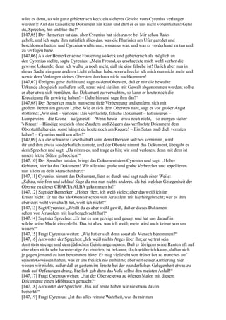 wäre es denn, so wir ganz gebieterisch keck ein sicheres Geleite vom Cyrenius verlangen
würden?! Auf das kaiserliche Dokument hin kann und darf er es uns nicht vorenthalten! Gehe
du, Sprecher, hin und tue das!“
[147,05] Der Bemerker tut das; aber Cyrenius hat sich zuvor bei Mir schon Rates
geholt, und Ich sagte ihm natürlich alles das, was die Pharisäer am Ufer geredet und
beschlossen hatten, und Cyrenius wußte nun, woran er war, und was er vorderhand zu tun und
zu verfügen habe.
[147,06] Als der Bemerker seine Forderung so keck und gebieterisch als möglich an
den Cyrenius stellte, sagte Cyrenius: „Mein Freund, es erschreckte mich wohl vorher die
gewisse Urkunde; denn ich wußte ja noch nicht, daß sie eine falsche ist! Da ich aber nun in
dieser Sache ein ganz anderes Licht erhalten habe, so erschrecke ich mich nun nicht mehr und
werde dem Verlangen deines Obersten durchaus nicht nachkommen!
[147,07] Übrigens gehe du hin und sage es dem Obersten, daß er mir die bewußte
Urkunde alsogleich ausliefern soll, sonst wird sie ihm mit Gewalt abgenommen werden; sollte
er aber etwa sich bemühen, das Dokument zu vernichten, so kann er heute noch die
Kreuzigung für gewärtig halten! – Gehe hin und sage ihm das!“
[147,08] Der Bemerker macht nun seine tiefe Verbeugung und entfernt sich mit
großem Beben am ganzen Leibe. Wie er sich dem Obersten naht, sagt er vor großer Angst
stotternd: „Wir sind – verloren! Das verfluchte, falsche Dokument – hat unseren –
Lumpereien – die Krone – aufgesetzt! – Wenn heute – etwa noch nicht, – so morgen sicher –
's Kreuz! – Händige sogleich ohne Zaudern und Zögern das verfluchte Dokument dem
Oberstatthalter ein, sonst hängst du heute noch am Kreuze! – Ein Satan muß dich verraten
haben! – Cyrenius weiß um alles!“
[147,09] Als die schwarze Gesellschaft samt dem Obersten solches vernimmt, wird
ihr und ihm etwas sonderbarlich zumute, und der Oberste nimmt das Dokument, übergibt es
dem Sprecher und sagt: „Da nimm es, und trage es hin; wir sind verloren, denn mit dem ist
unsere letzte Stütze gebrochen!“
[147,10] Der Sprecher tut das, bringt das Dokument dem Cyrenius und sagt: „Hoher
Gebieter, hier ist das Dokument! Wir alle sind große und grobe Verbrecher und appellieren
nun allein an dein Menschenherz!“
[147,11] Cyrenius nimmt das Dokument, liest es durch und sagt nach einer Weile:
„Schau, wie fein und schlau! Sage du mir nun nichts anderes, als bei welcher Gelegenheit der
Oberste zu dieser CHARTA ALBA gekommen ist!“
[147,12] Sagt der Bemerker: „Hoher Herr, ich weiß vieles; aber das weiß ich im
Ernste nicht! Er hat das als Oberster schon von Jerusalem mit hierhergebracht; wer es ihm
aber dort wohl verschafft hat, weiß ich nicht!“
[147,13] Sagt Cyrenius: „Weißt du es aber wohl gewiß, daß er dieses Dokument
schon von Jerusalem mit hierhergebracht hat?“
[147,14] Sagt der Sprecher: „Er hat es uns gezeigt und gesagt und hat uns darauf in
solche seine Macht einverleibt. Das ist alles, was ich weiß; mehr wird auch keiner von uns
wissen!“
[147,15] Fragt Cyrenius weiter: „Wie hat er sich denn sonst als Mensch benommen?“
[147,16] Antwortet der Sprecher: „Ich weiß nichts Arges über ihn; er vertrat sein
Amt stets strenge und dem jüdischen Geiste angemessen. Daß er übrigens seine Renten oft auf
eine eben nicht sehr barmherzige Art eintrieb, ist bekannt; doch wüßte ich kaum, daß er sich
je gegen jemand zu hart benommen hätte. Er mag vielleicht von früher her so manches auf
seinem Gewissen haben, was er uns freilich nie enthüllte; aber seit seiner Amtierung hier
wissen wir nichts, außer daß er gestern im Ernste bei der wunderlichen Gelegenheit etwas zu
stark auf Opferungen drang. Freilich gab dazu das Volk selbst den meisten Anlaß!“
[147,17] Fragt Cyrenius weiter: „Hat der Oberste etwa zu öfteren Malen mit diesem
Dokumente einen Mißbrauch gemacht?“
[147,18] Antwortet der Sprecher: „Bis auf heute haben wir nie etwas davon
bemerkt.“
[147,19] Fragt Cyrenius: „Ist das alles reinste Wahrheit, was du mir nun
 