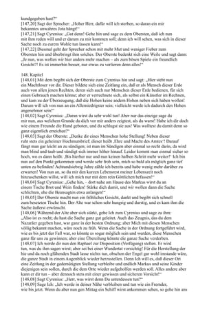 kundgegeben hast?“
[147,20] Sagt der Sprecher: „Hoher Herr, dafür will ich sterben, so daran ein mir
bekanntes unwahres Jota hängt!“
[147,21] Sagt Cyrenius: „Gut denn! Gehe hin und sage es dem Obersten, daß ich nun
mit ihm reden will und er darum zu mir kommen soll; denn ich will sehen, was sich in dieser
Sache noch zu eurem Wohle tun lassen kann!“
[147,22] Diesmal geht der Sprecher schon mit mehr Mut und weniger Fieber zum
Obersten hin und überbringt ihm solches. Der Oberste bedenkt sich eine Weile und sagt dann:
„Je nun, was wollen wir hier anders mehr machen – als zum bösen Spiele ein freundlich
Gesicht?! Es ist immerhin besser, nur etwas zu verlieren denn alles!“

148. Kapitel
[148,01] Mit dem begibt sich der Oberste zum Cyrenius hin und sagt: „Hier steht nun
ein Machtloser vor dir. Dieser bildete sich eine Zeitlang ein, daß er als Mensch dieser Erde
auch von allen jenen Rechten, deren sich auch nur Menschen dieser Erde bedienen, für sich
einen Gebrauch machen könne; aber er verrechnete sich, als selbst ein Künstler im Rechnen,
und kam zu der Überzeugung, daß die Hohen keine andern Hohen neben sich haben wollen!
Darum will ich von nun an ein Allerniedrigster sein; vielleicht werde ich dadurch den Hohen
angenehmer sein!“
[148,02] Sagt Cyrenius: „Daran wirst du sehr wohl tun! Aber nur das einzige sage du
mir nun, aus welchem Grunde du dich vor mir anders zeigtest, als du warst! Habe ich dir doch
wie einem Freunde die Hand geboten, und du schlugst sie aus! Was wolltest du damit denn so
ganz eigentlich erreichen?“
[148,03] Sagt der Oberste: „Denke dir eines Menschen hohe Stellung! Neben dieser
ruht stets ein geheimer Hochmutsbrief; dieser heißt ,Ehre und Macht des Amtes‘! Darauf
fängt man gar leicht an zu sündigen; ist man im Sündigen aber einmal so recht darin, da wird
man blind und taub und sündigt sich immer höher hinauf. Leider kommt man einmal sicher so
hoch, wo es dann heißt: ,Bis hierher nur und nun keinen halben Schritt mehr weiter!‘ Ich bin
nun auf den Punkt gekommen und werde sehr froh sein, mich so bald als möglich ganz tief
unten zu befinden! Achtundsiebzig Jahre zähle ich bereits und habe wenig mehr darüber zu
erwarten! Von nun an, so du mir den kurzen Lebensrest meiner Lebenszeit noch
hinzuschenken willst, will ich mich nur mit dem rein Göttlichen befassen!“
[148,04] Sagt Cyrenius: „Gehe hin, – dort nahe am Hause des Markus wirst du an
einem Tische Brot und Wein finden! Stärke dich damit, und wir wollen dann die Sache
schlichten, ehe die Beansagten etwa anlangen!“
[148,05] Der Oberste macht nun ein fröhliches Gesicht, dankt und begibt sich schnell
zum besetzten Tische hin. Der Alte war schon sehr hungrig und durstig, und es kam ihm die
Sache äußerst erwünscht.
[148,06] Während der Alte aber sich stärkt, gehe Ich zum Cyrenius und sage zu ihm:
„Also ist es recht; du hast die Sache ganz gut geleitet. Auch das Zeugnis, das du dem
Nazaräer gegeben hast, war ganz in der besten Ordnung; aber Mich mit diesen Menschen
völlig bekannt machen, wäre noch zu früh. Wenn die Sache in der Ordnung fortgeführt wird,
wie es bis jetzt der Fall war, so könnte es sogar möglich sein und werden, diese Menschen
ganz für uns zu gewinnen; aber eine Übereilung könnte die ganze Sache verderben.
[148,07] Ich werde dir nun den Raphael zur Disposition (Verfügung) stellen. Er wird
tun, was du ihm sagen wirst; aber sei bei einer Wundertat vorsichtig! Für die Herstellung der
hie und da noch glühenden Stadt lasse nichts tun, obschon der Engel gar wohl imstande wäre,
die ganze Stadt in einem Augenblick wieder herzustellen. Denn Ich will es, daß dieser Ort
eine Zeitlang in der gedemütigten Stellung verbleibe und endlich Markus und seine Kinder
diejenigen sein sollen, durch die dem Orte wieder aufgeholfen werden soll. Alles andere aber
kann er dir tun – aber dennoch stets mit einer gewissen und sicheren Vorsicht!“
[148,08] Sagt Cyrenius: „Herr, was wirst denn Du unterdessen tun?“
[148,09] Sage Ich: „Ich werde in deiner Nähe verbleiben und tun wie ein Fremder,
wie bis jetzt. Wenn du aber nun gen Mittag ein Schiff wirst ankommen sehen, so gehe hin ans
 