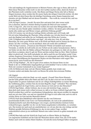 Ufer und empfange die Angekommenen in Meinem Namen; aber sage es ihnen, daß auch sie
Mich dieser Menschen willen nicht vor der Zeit ruchbar machen sollen, damit die Sache mit
den Pharisäern nicht verdorben werde. Den Boten und Sänger Herme aber laß zu Meinen
Jüngern kommen; diese werden ihm für unsere Sache den nötigen Unterricht erteilen. Ich aber
werde Mich mit dem Ouran über die künftige Einrichtung seines Staates besprechen und
ebenalso mit dem Mathael und mit dessen Gemahlin. – Nun weißt du, woran du bist, und was
du zu tun hast!“
[148,10] Sagt Cyrenius: „Jawohl, Du mein Herr und mein Gott; aber woran werde
ich es erkennen, daß diese etlichen fünfzig Erzjuden für Dich reif sein werden?“
[148,11] Sage Ich: „Das wirst du schon zur rechten Zeit nach dem Mittagsmahle, das
wir heute um eine Stunde später einnehmen werden, erfahren. Sei darum ganz unbesorgt, und
mache alles andere gut und Meiner ewigen, göttlichen Ordnung gemäß!“
[148,12] Cyrenius war mit diesem Auftrage höchst zufrieden und voll Freude, daß
Ich mit seiner Behandlung der Pharisäer völlig zufrieden war; Ich aber berief nun zugleich
auch den Raphael und stellte ihn zur Verfügung unter den Willen des Cyrenius.
[148,13] Raphael kam schnell herbei und sagte: „Ich stehe hier, Gott, dir und allen
Menschen, die eines guten Willens sind, in der Kraft und Macht und im Namen des Herrn zu
dienen. Sei aber vorsichtig, was du anordnest; denn ich werde alles ausführen!“
[148,14] Sagt Cyrenius: „Freund aus den Himmeln! Würde ich handeln nach meinem
Verstande, so möchte da wohl nichts als eine Torheit um die andere herauskommen. Daß es
mir bisher mit den über die Maßen schlauen Pharisäern also gelungen ist, habe ich nur allein
dem Herrn zu danken; denn Er gab mir Worte und den rechten Sinn ins Herz. Mein Verdienst
dabei ist gleich null. Also hoffe und glaube ich, daß es auch bis ans Ziel gehen werde! Unter
solchen Auspizien (Vorzeichen), Freund, können wir miteinander nach dem Willen des Herrn
die weitere Durchführung des begonnenen Werkes mit den Pharisäern wohl wagen! Was
meinst du da, mein Freund aus den Himmeln?“
[148,15] Sagt Raphael: „Ah, das ist ganz etwas anderes; bei diesem Sinne ist eine
Sünde in der zu vollführenden Angelegenheit gar nicht denkbar! Und so wollen wir denn das
Werk mit vereinter Gotteskraft in uns wieder beginnen!“
[148,16] Mittlerweile hatte sich der Oberste Stahar gestärkt, kam wieder zum
Cyrenius zurück und dankte ihm recht von Herzen für solche ihm erwiesene Wohltat.

149. Kapitel
[149,01] Cyrenius schob den Dank von sich, sagend: „Freund! Dem Herrn Himmels
und der Erde gebührt allein aller Dank und alles Lob; du aber wirst mir nun als höchst
Eingeweihter im ganzen Judentume und als ein völliger Schriftgelehrter zu meiner Belehrung
die Aufklärung geben, welchen Sinn du mit dem Begriffe ,Engel‘ verbindest! Was sind denn
so ganz eigentlich die Engel Gottes, und wie dienen sie Gott und wie den Menschen?“
[149,02] Sagt Stahar: „Hoher Gebieter, das ist eine sehr kitzliche Frage, zumal es
denn doch noch immer nicht vollauf erwiesen ist, daß es im Ernste wirklich Engel gibt! Die
Schrift erwähnt ihrer wohl bei verschiedenen Gelegenheiten; aber dessen erwähnt sie nirgends
auch nur mit einer Silbe, was und wer eigentlich die Engel in sich selbst sind, und wie und in
welcher Weise sie Gott und den Menschen dienen!
[149,03] Nach dem Dahahlmud sollen darunter nur die vom Gottwesen
ausströmenden Kräfte in der Form von Flammenbündeln, die sich in der undenklichsten
Gedankenschnelle nach allen Richtungen vom ewigen, unerforschlichen Zentrum Gottes
wirkend bewegen, ungefähr wie die von der Sonne ausgehenden Lichtstrahlen, zu verstehen
sein. Das kommt mir auch noch am annehmbarsten vor; ob nun aber das eine richtige und der
Wahrheit gemäße Definition (Erklärung) ist, das ist eine andere Frage, worüber
wahrscheinlich schwer je ein sterblicher Mensch eine wahre Antwort zu geben imstande sein
wird.
[149,04] Man habe nach der Schrift die Engel auch zu öfteren Malen als Jünglinge
von ungemeiner Schönheit auf der Erde den Menschen dienen sehen! Nun, das ist für starke
Denker auch wohl ein starkes Stück Glaubens; ich und alle meine Kollegen haben wenigstens
 