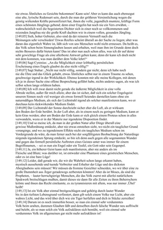 nie etwas Ähnliches zu Gesichte bekommen! Kann sein! Aber es kann das auch ebensogut
eine alte, lyrische Redensart sein, durch die man der größeren Versinnlichung wegen die
geistig wirkenden Kräfte personifiziert hat, ihnen die volle, jugendlich muntere, kräftige Form
eines schönsten Jünglings gebend; denn einer Engelin hat noch nie ein Vers erwähnt, –
wahrscheinlich weil die begeisterten Dichter sich in einer noch so vollkommenen und
reizenden Jungfrau nie die große Kraft dachten wie in einem vollen, gesunden Jüngling.
[149,05] Sieh, hoher Gebieter, also sind da der reineren Vernunft nach die
Meinungen sehr verschieden! Etwas Reelles scheint überall an der Sache zu liegen; aber was
daran das eigentlich Wahre ist, läßt sich von uns Menschen wohl nicht ermessen. Da heißt es,
das Volk schon beim Sinnenglauben lassen und erhalten, weil man ihm im Grunde denn doch
nichts Besseres dafür bieten kann! Das ist aber nun auch schon alles, was ich dir auf deine
sehr gewichtige Frage als eine allerbeste Antwort geben kann; denn dir kann ich doch nicht
mit dem kommen, was man darüber dem Volke lehrt!“
[149,06] Sagt Cyrenius: „An die Möglichkeit einer leibhaftig persönlichen
Erscheinung eines Engels glaubst du also nicht völlig?“
[149,07] Sagt Stahar: „Nicht nur nicht völlig, sondern gar nicht; denn ich habe noch
nie die Ehre und das Glück gehabt, etwas Ähnliches selbst nur in einem Traume zu sehen,
geschweige irgend in der Wirklichkeit. Ebenso konnten mir alle meine Kollegen, mit denen
ich je in dieser Sache eine offene Besprechung geführt habe, nichts anderes sagen, als was ich
selbst schon lange erfahren haben.
[149,08] Ich will zwar damit nicht gerade die äußerste Möglichkeit in eine volle
Abrede stellen, außer für mich allein; aber das ist sicher, daß sich ein solcher Engelsgeist
unseren Sinnen noch viel weniger als etwas formell Seiendes darstellen kann ohne ein
naturmäßiges Medium, als sich der Lichtstrahl irgend als solcher manifestieren kann, wo er
durchaus kein rückwirkendes Medium findet.
[149,09] Der Lichtstrahl der Sonne durchzieht sicher eher die Luft, als er wirksam
den Boden der Erde berührt. In der Luft aber, als in einem noch zu geringen Medium, kann er
kein Gras werden; aber am Boden der Erde kann er sich gleich einem Proteus schon in alles
verwandeln, wozu er in der Materie nur irgendeine Disposition findet.
[149,10] Und so meine ich, da man in der großen Natur aller Dinge überall eine
gewisse Mußordnung entdeckt, aber nie etwas entstehen sieht, wo nicht ein tauglicher Grund
voranginge, und wo zu irgendeinem Effekte nicht ein taugliches Medium schon im
Vordergrunde da wäre, da man ferner auch bei der sorgfältigsten Beobachtung der Naturdinge
nirgends irgendeinen Sprung entdeckt, so bin ich denn auch gegen alle sogenannten Wunder
und gegen das formell persönliche Auftreten eines Geistes unter was immer für einem
Begriffsnamen, – sei es nun ein Engel oder ein Teufel, ein Gott oder sein Gegenpol.
[149,11] Ja, ein höherer Geist kann sich manifestieren, aber nie anders als im
Fleische und Blute; was darüber ist, ist entweder eine Phantasie eines geistreichen Menschen,
oder es ist eine bare Lüge!
[149,12] Leider, daß gerade wir, die wir die Wahrheit schon lange erkannt haben,
mystisch aussehende und tuende Verbreiter und Erhalter der Lüge und des dicksten
Aberglaubens sein müssen! Wir müssen da fromme Gesichter schneiden, wo wir über eine zu
große Dummheit aus Ärger geradewegs zerbersten könnten! Aber da ist Moses, da sind die
Propheten, – lauter herrschgierige Menschen, die das Volk zuerst mit allerlei natürlichem
Spukwerk breitschlagen mußten, damit dieses sie dann für alle Zeiten zu ihren Beherrschern
krönte und ihnen das Recht einräumte, es zu tyrannisieren mit allem, was nur immer ,Übel‘
heißt!
[149,13] Ist ein Volk aber einmal breitgeschlagen und gehörig durch lauter Wunder
bis in den tiefsten Lebensgrund verfinstert, dann gib solch einem Volke nur Licht, aber ein
wahres Licht, und das wird über dich wie ein Tiger herfallen und dich in Stücke zerreißen!
[149,14] Darum ist es noch immerhin besser, so man ein einmal sehr verdummtes
Volk beim uralten, dummen Glauben läßt und denselben durch falsche Wunder neu auffrischt
und belebt, als so man solch ein Volk aufzuklären sich bemüht, weil ein einmal sehr
verdummtes Volk im allgemeinen gar nicht mehr aufzuklären ist!
 