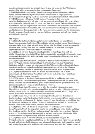 eigentlich noch nie so recht fest geglaubt habe. Es ging mir sogar mit dem Vollglauben
an einen Gott schlecht, um so mehr dann erst an dessen Gegenpart!
[150,18] Daher bin ich trotz meiner äußerlichen Strenge bei mir selbst dennoch kein
Zelote, sondern ein vernünftiger Naturalist und nehme darum so lange irgendeine
Erscheinung nicht als geistig an, als sie sich nur im geringsten noch natürlich erklären läßt!
[150,19] Deine nun vollbrachte Tat läßt meinem Verstande freilich wohl keine
natürliche Erklärung zu; aber ich habe es mir auch noch nie eingebildet, alles zu verstehen,
was irgendwo im großen Gebiete der Natur zum Vorschein kommt. Es kann daher deine
Wunderkunst auch noch irgendeinen natürlichen Grund haben, der dir wohlbekannt sein wird
und vielleicht noch manchem andern. Mir wirst du ihn schwerlich kundgeben; allein das
macht eben nichts, denn es geschieht in der Natur gar manches, das an und für sich auch ein
Wunder ist, dessen Grund wir nicht einsehen. Sollten wir es darum sogleich etwa als ein
volles Wunder ansehen?!“

151. Kapitel
[151,01] (Stahar:) „Sieh, holdester, zauberkunstgewandter Junge! Vor ungefähr drei
Jahren kamen nach der Stadt etliche Morgenländer, wie sie angaben gar aus Hinterindien, wo
es etwa so hohe Berge geben soll, daß deren Spitzen nahe den Mond, wenn er vorüberzieht,
berühren. Nun, das mag sein; aber die Fremden, um recht viel Aufsehen zu erregen,
übertrieben alles und somit auch die Höhen ihrer Berge!
[151,02] Lassen wir aber das; denn daran liegt nichts, ob ihre Berge etwa auch um
etliche Ellen niederer sein dürften! Diese äußerst merkwürdig aussehenden Hinterindier baten
mich um die Erlaubnis, ihre wahren Wunder gegen eine mäßige Bezahlung vor dem Volke
ausführen zu dürfen.
[151,03] Ich sagte aber durch einen Dolmetsch zu ihnen: Bevor ich mich nicht selbst
unter vier Augen, wie man zu sagen pflegt, überzeugt habe, worin ihre Wundertaten
bestünden, und ob es geraten sei, solche dem blinden Volke vorzuführen, könnte ich ihnen,
trotzdem ich selbst ein großer Freund alles Außerordentlichen bin, nicht die Erlaubnis
erteilen, was immer für noch so unschuldige Wunder vor allem Volke zu produzieren!
[151,04] Die Wundermänner waren mit diesem meinem Bescheide um so mehr
zufrieden, als ich ihnen für ihre Produktion bloß vor mir und vor ein paar vernünftigen
Kollegen ein gutes Honorar zusicherte.
[151,05] Sie gingen in ihre in der Stadt genommene Herberge und kamen nach einer
Stunde mit allerlei von mir früher nie gesehenen Zauberrequisiten zurück; da waren Stäbe,
Steine, sonderbar aussehende Metalle, große und kleine verschieden geformte Gefäße, von
denen mir auch keines von einer schon bekannten Form war.
[151,06] Ich fragte ihren Obersten, wozu er alles das brauchen würde, und er sagte:
Eigentlich zu gar nichts; aber es müßte etwas Einheimisches in seiner Nähe sein, ansonst er
nicht so gut und sicher ein verlangtes Wunder auszuführen imstande wäre. Er fragte mich
darauf, was ich von ihm zu sehen oder zu wissen wünsche.
[151,07] Ich sagte: ,Gut, wenn ich nur zu verlangen brauche, da wirst du mit deinen
Zaubereien keine weiten Sprünge tun!‘ Ich fragte ihn, ob er mir sagen könne, was ich mir nun
denke. Ich dachte mir Rom und des Kaisers Namen. Er legte darauf seine beiden Hände über
die Brusthöhle und sagte mir meinen Gedanken. Daß mich das in ein nicht viel minderes
Staunen versetzte als deine Tat nun, kannst du dir leicht einbilden!
[151,08] Darauf setzte ich ihm einen Krug Wassers vor und sagte: ,Verwandle mir
dieses Wasser in Wein!‘ Da ging er hin, machte mit seinen Händen einige Striche und Züge
über den Krug und über das Wasser und sagte darauf: ,Versuche, Herr, wie dieser Wein dir
schmeckt!‘ Ich verkostete das Wasser sogleich, und sieh, es war ganz vollkommen Wein!
Hierdurch mußte ich eigentlich noch mehr zum Staunen kommen.
[151,09] Darauf nahm er ein irdenes Gefäß, das vollkommen leer war, goß des
Weines Rest hinein, vorgeblich zur Stärkung auf der baldigen, weiten Heimreise. Als ich aber
hernach sogleich das Gefäß, das sonst ganz rein aussah, betrachtete, fand ich es nicht einmal
naß, geschweige etwas darin; wohl aber roch es stark nach Wein, und der Zauberer bemerkte,
 