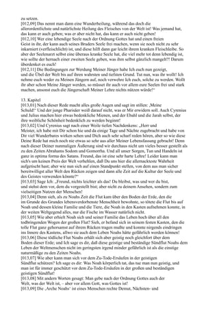 zu setzen.
[012,09] Das nennt man dann eine Wunderheilung, während das doch die
allerordentlichste und natürlichste Heilung des Fleisches von der Welt ist! Was jemand hat,
das kann er auch geben; was er aber nicht hat, das kann er auch nicht geben!
[012,10] Wer eine lebendige Seele nach der Ordnung Gottes hat und einen freien
Geist in ihr, der kann auch seines Bruders Seele frei machen, wenn sie noch nicht zu sehr
inkarniert (verfleischlicht) ist, und diese hilft dann gar leicht ihrem kranken Fleischleibe. So
aber der Seelenarzt selbst eine überaus kranke Seele hat, die viel mehr tot denn lebendig ist,
wie sollte der hernach einer zweiten Seele geben, was ihm selbst gänzlich mangelt?! Darum
überdenket es euch!
[012,11] Die Bedingungen zur Werdung Meiner Jünger habe Ich euch nun gezeigt,
und die Übel der Welt bis auf ihren wahrsten und tiefsten Grund. Tut nun, was ihr wollt! Ich
nehme euch weder zu Meinen Jüngern auf, noch verwehre Ich euch, solche zu werden. Wollt
ihr aber schon Meine Jünger werden, so müsset ihr auch vor allem eure Seelen frei und stark
machen, ansonst euch die Jüngerschaft Meiner Lehre nichts nützen würde!“

13. Kapitel
[013,01] Nach dieser Rede macht alles große Augen und sagt im stillen: ,Meine
Schuld!‘ Und der junge Pharisäer weiß darauf nicht, was er Mir erwidern soll. Auch Cyrenius
und Julius machen hier etwas bedenkliche Mienen, und der Ebahl und die Jarah selbst, der
ihre weibliche Schönheit bedenklich zu werden beginnt!
[013,02] Und Cyrenius sagt nach einer Weile tiefen Nachdenkens: „Herr und
Meister, ich habe mit Dir schon hie und da einige Tage und Nächte zugebracht und habe von
Dir viel Wunderbares wirken sehen und Dich auch sehr scharf reden hören, aber so wie diese
Deine Rede hat mich noch nie etwas so sehr aus aller Meiner Lebensfassung gebracht! Denn
nach dieser Deiner nunmaligen Äußerung sind wir durchaus nicht um vieles besser gestellt als
zu den Zeiten Abrahams Sodom und Gomorrha. Und all unser Sorgen, Tun und Handeln ist
ganz in optima forma des Satans. Freund, das ist eine sehr harte Lehre! Leider kann man
sich's um keinen Preis der Welt verhehlen, daß Du uns hier die allernackteste Wahrheit
aufgetischt hast; aber wie nun sich auf einen Standpunkt stellen, von dem aus man sicher
bereitwilligst aller Welt den Rücken zeigen und dann alle Zeit auf die Kultur der Seele und
des Geistes verwenden könnte?“
[013,03] Sage Ich: „Freund, nichts leichter als das! Du bleibst, was und wer du bist,
und stehst dem vor, dem du vorgestellt bist; aber nicht zu deinem Ansehen, sondern zum
vielseitigen Nutzen der Menschen!
[013,04] Denn sieh, als zu Noahs Zeit die Flut kam über den Boden der Erde, den die
im Grunde des Grundes lebensverdorbenste Menschheit bewohnte, so tötete die Flut bis auf
Noah und dessen kleine Familie und die Tiere, die Noah in den Kasten aufnehmen konnte, in
der weiten Weltgegend alles, nur die Fische im Wasser natürlich nicht.
[013,05] Wie aber erhielt Noah sich und seiner Familie das Leben hoch über all den
todbringenden Wogen der großen Flut? Sieh, er befand sich in seinem festen Kasten, den die
tolle Flut ganz gehorsamst auf ihrem Rücken tragen mußte und konnte nirgends eindringen
ins Innere des Kastens, allwo sie auch dem Leben Noahs hätte gefährlich werden können!
[013,06] Diese tödliche Flut Noahs erhält sich aber geistig noch gleichfort über dem
Boden dieser Erde; und Ich sage es dir, daß diese geistige und beständige Sündflut Noahs dem
Leben der Weltmenschen nicht im geringsten irgend minder gefährlich ist als die einstige
naturmäßige zu den Zeiten Noahs.
[013,07] Wie aber kann man sich vor dem Zu-Tode-Ersäufen in der geistigen
Sündflut schützen? Ich sage es dir: Was Noah körperlich tat, das tue man nun geistig, und
man ist für immer geschützt vor dem Zu-Tode-Ersäufen in der großen und beständigen
geistigen Sündflut!
[013,08] Mit andern Worten gesagt: Man gebe nach der Ordnung Gottes auch der
Welt, was der Welt ist, – aber vor allem Gott, was Gottes ist!
[013,09] Die ‚Arche Noahs‘ ist eines Menschen rechte Demut, Nächsten- und
 