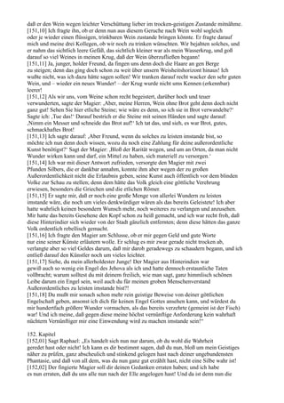 daß er den Wein wegen leichter Verschüttung lieber im trocken-geistigen Zustande mitnähme.
[151,10] Ich fragte ihn, ob er denn nun aus diesem Geruche nach Wein wohl sogleich
oder je wieder einen flüssigen, trinkbaren Wein zustande bringen könnte. Er fragte darauf
mich und meine drei Kollegen, ob wir noch zu trinken wünschten. Wir bejahten solches, und
er nahm das sichtlich leere Gefäß, das sichtlich kleiner war als mein Wasserkrug, und goß
darauf so viel Weines in meinen Krug, daß der Wein überzufließen begann!
[151,11] Ja, junger, holder Freund, da fingen uns denn doch die Haare an gen Berge
zu steigen; denn das ging doch schon zu weit über unsern Weisheitshorizont hinaus! Ich
wußte nicht, was ich dazu hätte sagen sollen! Wir tranken darauf recht wacker den sehr guten
Wein, und – wieder ein neues Wunder! – der Krug wurde nicht ums Kennen (erkennbar)
leerer!
[151,12] Als wir uns, vom Weine schon recht begeistert, darüber hoch und teuer
verwunderten, sagte der Magier: ,Aber, meine Herren, Wein ohne Brot geht denn doch nicht
ganz gut! Sehen Sie hier etliche Steine; wie wäre es denn, so ich sie in Brot verwandelte?‘
Sagte ich: ,Tue das!‘ Darauf bestrich er die Steine mit seinen Händen und sagte darauf:
,Nimm ein Messer und schneide das Brot auf!‘ Ich tat das, und sieh, es war Brot, gutes,
schmackhaftes Brot!
[151,13] Ich sagte darauf: ,Aber Freund, wenn du solches zu leisten imstande bist, so
möchte ich nun denn doch wissen, wozu du noch eine Zahlung für deine außerordentliche
Kunst benötigst?‘ Sagt der Magier: ,Bloß der Rarität wegen, und um an Orten, da man nicht
Wunder wirken kann und darf, ein Mittel zu haben, sich materiell zu versorgen.‘
[151,14] Ich war mit dieser Antwort zufrieden, versorgte den Magier mit zwei
Pfunden Silbers, die er dankbar annahm, konnte ihm aber wegen der zu großen
Außerordentlichkeit nicht die Erlaubnis geben, seine Kunst auch öffentlich vor dem blinden
Volke zur Schau zu stellen; denn dem hätte das Volk gleich eine göttliche Verehrung
erwiesen, besonders die Griechen und die etlichen Römer.
[151,15] Er sagte mir, daß er noch eine große Menge von allerlei Wundern zu leisten
imstande wäre, die noch um vieles denkwürdiger wären als das bereits Geleistete! Ich aber
hatte wahrlich keinen besondern Wunsch mehr, noch weiteres zu verlangen und anzusehen.
Mir hatte das bereits Gesehene den Kopf schon zu heiß gemacht, und ich war recht froh, daß
diese Hinterindier sich wieder von der Stadt gänzlich entfernten; denn diese hätten das ganze
Volk ordentlich rebellisch gemacht.
[151,16] Ich fragte den Magier am Schlusse, ob er mir gegen Geld und gute Worte
nur eine seiner Künste erläutern wolle. Er schlug es mir zwar gerade nicht trocken ab,
verlangte aber so viel Geldes darum, daß mir darob geradewegs zu schaudern begann, und ich
entließ darauf den Künstler noch um vieles leichter.
[151,17] Siehe, du mein allerholdester Junge! Der Magier aus Hinterindien war
gewiß auch so wenig ein Engel des Jehova als ich und hatte dennoch erstaunliche Taten
vollbracht; warum solltest du mit deinem freilich, wie man sagt, ganz himmlisch schönen
Leibe darum ein Engel sein, weil auch du für meinen groben Menschenverstand
Außerordentliches zu leisten imstande bist?!
[151,18] Du mußt mir sonach schon mehr rein geistige Beweise von deiner göttlichen
Engelschaft geben, ansonst ich dich für keinen Engel Gottes ansehen kann, und würdest du
mir hundertfach größere Wunder vormachen, als das bereits verzehrte (gemeint ist der Fisch)
war! Und ich meine, daß gegen diese meine höchst vernünftige Anforderung kein wahrhaft
nüchtern Vernünftiger mir eine Einwendung wird zu machen imstande sein!“

152. Kapitel
[152,01] Sagt Raphael: „Es handelt sich nun nur darum, ob du wohl die Wahrheit
geredet hast oder nicht! Ich kann es dir bestimmt sagen, daß du nun, bloß um mein Geistiges
näher zu prüfen, ganz abscheulich und stinkend gelogen hast nach deiner ungebundensten
Phantasie, und daß von all dem, was du nun ganz gut erzählt hast, nicht eine Silbe wahr ist!
[152,02] Der fingierte Magier soll dir deinen Gedanken erraten haben; und ich habe
es nun erraten, daß du uns alle nun nach der Elle angelogen hast! Und da ist denn nun die
 