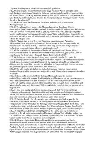 Lüge von den Magiern an mir für dich zur Wahrheit geworden!
[152,03] Der fingierte Magier hat nach deiner Lüge Wein aus Wasser gemacht; siehe,
auch das kann ich dir in der Tat zeigen! Siehe, da steht auch ein leerer Krug; lassen wir ihn
mit Wasser füllen! (Der Krug ward mit Wasser gefüllt. ) Sieh, hier steht er voll Wassers! Ich
habe den Krug nicht berührt, und doch ist das Wasser zum besten Weine geworden! – Koste
ihn, ob er dir schmeckt!“
[152,04] Stahar kostet das Wasser und findet nun im Ernste, daß es zum besten
Weine geworden ist.
[152,05] Spricht der Engel weiter: „Der Magier aber machte darauf den Wein in
einem andern Gefäße verschwinden; und sieh, ich rühre das Gefäß nicht an, und doch ist nun
auch kein Tropfen Weines mehr darin! (Der Krug war trocken leer.) Aber dein fingierter
Magier machte darauf bloß aus dem Geruche wieder Wein; und sieh, dieser Krug riecht gar
nicht mehr nach Wein, und ich will dennoch, daß er abermals voll des besten Weines werde!
– Sieh, der Krug ist voll!
[152,06] Aber du hast ja kein Brot zum Weine und magst den puren Wein nicht
leicht trinken! Dein Magier bedurfte etlicher Steine, um sie in Brot zu verwandeln; ich
brauche nichts als meinen Willen, – und sieh, schon liegt vor dir eine Menge Brotes! –
Verkoste es, ob es nicht besser schmeckt als dein erlogenes!
[152,07] Du beschenktest darauf deinen Magier mit zwei fingierten Pfunden Silbers;
und ich schaffe dir hier aus der Luft zweihundert Pfunde wirkliches, gediegenes Silber als
gute Zahlung für deine Lüge! – Sage, ob du nun damit zufrieden bist!“
[152,08] Stahar macht hier übergroße Augen und sagt nach einer Weile: „Nein, da
kann es unmöglich mit natürlichen Dingen und Kräften zugehen! Da wirkt offenbar mehr als
irgendeine noch so unerforschliche Naturkraft! Da steckt ein allmächtiger Gotteswille
dahinter, und du, Junge, bist entweder ein wirklicher, verkörperter Engel, oder du bist einer
der größten Propheten Gottes wie Samuel oder wie Elias!
[152,09] Ja, jetzt glaube ich, daß du ein Gottesbote aus den Himmeln zu uns armen,
sündigen Menschen bist, um uns vom rechten Wege weit Abgewichene wieder auf denselben
zu setzen!
[152,10] Es ist wahr, großer, holdester Bote des Herrn, daß meine dir ehedem
erzählte Historie (Geschichte) von den hinterindischen Magiern so gut als von mir ersonnen
war, – aber dennoch nur nach dem Muster, wie sie mir selbst von jemand einmal erzählt
wurde. Ich erzählte sie nur, um dich näher zu prüfen, fand aber, daß du im Ernste Herz und
Nieren durchschaust, und daß deinem Willen wirklich das Unmöglichste gar spielend leicht
möglich wird.
[152,11] Und also glaube ich aber nun auch eisenfest, daß du trotz deines schönsten
Leibes ein vollkommenster Bote Gottes bist, und habe nun eine große Freude in meinem
Herzen, daß auch ich einmal erlebt habe, was da beschrieben ist im Buche, daß solches auch
dann und wann in den alten Zeiten die frommen Väter erlebt haben!“
[152,12] Sagt der Engel: „Du erlebtest aber nun nicht zum ersten Male etwas, das die
alten Väter erlebt haben! Du hast ja vor dreißig Jahren auch schon etwas Ähnliches im
Tempel erlebt, worauf dann eben der damalige Oberpriester hauptsächlich durch deine Hand
zwischen dem Altare und dem Allerheiligsten fiel! Warum glaubtest du denn damals nicht
dem offenbaren Wunder, und warum wurdest du grausam gegen einen Oberpriester sogar?!“
[152,13] Sagt Stahar: „Liebster, allmächtiger Bote des Herrn, erinnere mich nicht an
eine Zeit, in der ich sicher nur durch einen Fluch das Licht der Welt erblickte, und an eine
Tat, die ich nachher mehrere tausend Male tiefst bereut habe! Aber es war damals für mein
Gemüt und für mein Wissen nahe nicht anders möglich!
[152,14] Ich war geheim in der Philosophie der Griechen schon durch und durch
bewandert und wußte, warum ich ein Mensch ward. Plato und Sokrates, sowie auch
Aristoteles, waren mir um tausend Male lieber als alle meine finsteren und höchst mystischen
Propheten, die ich bis zur Stunde noch nicht verstehe und auch nie verstehen werde, weil sie
eigentlich nicht zu verstehen sind, besonders aber die Hohenlieder Salomonis, die eher einem
Wahnsinnigen als einem Weisen gleichsehen. Ich hatte darum eine ordentliche Wut gegen
 