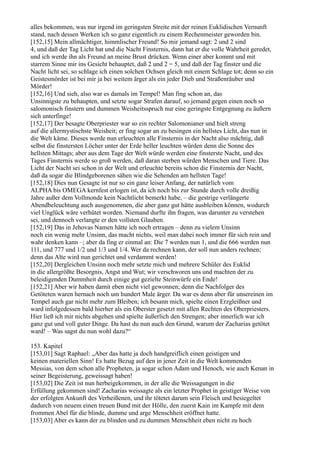 alles bekommen, was nur irgend im geringsten Streite mit der reinen Euklidischen Vernunft
stand, nach dessen Werken ich so ganz eigentlich zu einem Rechenmeister geworden bin.
[152,15] Mein allmächtiger, himmlischer Freund! So mir jemand sagt: 2 und 2 sind
4, und daß der Tag Licht hat und die Nacht Finsternis, dann hat er die volle Wahrheit geredet,
und ich werde ihn als Freund an meine Brust drücken. Wenn einer aber kommt und mit
starrem Sinne mir ins Gesicht behauptet, daß 2 und 2 = 5, und daß der Tag finster und die
Nacht licht sei, so schlage ich einen solchen Ochsen gleich mit einem Schlage tot; denn so ein
Geistesmörder ist bei mir ja bei weitem ärger als ein jeder Dieb und Straßenräuber und
Mörder!
[152,16] Und sieh, also war es damals im Tempel! Man fing schon an, das
Unsinnigste zu behaupten, und setzte sogar Strafen darauf, so jemand gegen einen noch so
salomonisch finstern und dummen Weisheitsspruch nur eine geringste Entgegnung zu äußern
sich unterfinge!
[152,17] Der besagte Oberpriester war so ein rechter Salomonianer und hielt streng
auf die allermystischste Weisheit; er fing sogar an zu besingen ein hellstes Licht, das nun in
die Welt käme. Dieses werde nun erleuchten alle Finsternis in der Nacht also mächtig, daß
selbst die finstersten Löcher unter der Erde heller leuchten würden denn die Sonne des
hellsten Mittags; aber aus dem Tage der Welt würde werden eine finsterste Nacht, und des
Tages Finsternis werde so groß werden, daß daran sterben würden Menschen und Tiere. Das
Licht der Nacht sei schon in der Welt und erleuchte bereits schon die Finsternis der Nacht,
daß da sogar die Blindgeborenen sähen wie die Sehenden am hellsten Tage!
[152,18] Dies nun Gesagte ist nur so ein ganz leiser Anfang, der natürlich vom
ALPHA bis OMEGA kernfest erlogen ist, da ich noch bis zur Stunde durch volle dreißig
Jahre außer dem Vollmonde kein Nachtlicht bemerkt habe, – die gestrige verlängerte
Abendbeleuchtung auch ausgenommen, die aber ganz gut hätte ausbleiben können, wodurch
viel Unglück wäre verhütet worden. Niemand durfte ihn fragen, was darunter zu verstehen
sei, und dennoch verlangte er den vollsten Glauben.
[152,19] Das in Jehovas Namen hätte ich noch ertragen – denn zu vielem Unsinn
noch ein wenig mehr Unsinn, das macht nichts, weil man dabei noch immer für sich rein und
wahr denken kann –; aber da fing er einmal an: Die 7 werden nun 1, und die 666 werden nun
111, und 777 und 1/2 und 1/3 und 1/4. Wer da rechnen kann, der soll nun anders rechnen;
denn das Alte wird nun gerichtet und verdammt werden!
[152,20] Dergleichen Unsinn noch mehr setzte mich und mehrere Schüler des Euklid
in die allergrößte Besorgnis, Angst und Wut; wir verschworen uns und machten der zu
beleidigenden Dummheit durch einige gut gezielte Steinwürfe ein Ende!
[152,21] Aber wir haben damit eben nicht viel gewonnen; denn die Nachfolger des
Getöteten waren hernach noch um hundert Male ärger. Da war es denn aber für unsereinen im
Tempel auch gar nicht mehr zum Bleiben; ich besann mich, spielte einen Erzgleißner und
ward infolgedessen bald hierher als ein Oberster gesetzt mit allen Rechten des Oberpriesters.
Hier ließ ich mir nichts abgehen und spielte äußerlich den Strengen; aber innerlich war ich
ganz gut und voll guter Dinge. Da hast du nun auch den Grund, warum der Zacharias getötet
ward! – Was sagst du nun wohl dazu?“

153. Kapitel
[153,01] Sagt Raphael: „Aber das hatte ja doch handgreiflich einen geistigen und
keinen materiellen Sinn! Es hatte Bezug auf den in jener Zeit in die Welt kommenden
Messias, von dem schon alle Propheten, ja sogar schon Adam und Henoch, wie auch Kenan in
seiner Begeisterung, geweissagt haben!
[153,02] Die Zeit ist nun herbeigekommen, in der alle die Weissagungen in die
Erfüllung gekommen sind! Zacharias weissagte als ein letzter Prophet in geistiger Weise von
der erfolgten Ankunft des Verheißenen, und ihr tötetet darum sein Fleisch und besiegeltet
dadurch von neuem einen treuen Bund mit der Hölle, den zuerst Kain im Kampfe mit dem
frommen Abel für die blinde, dumme und arge Menschheit eröffnet hatte.
[153,03] Aber es kann der zu blinden und zu dummen Menschheit eben nicht zu hoch
 