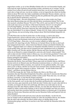 angerechnet werden, so sie in ihrer Blindheit Sünden aller Art von Grausamkeit begeht, und
sollst auch du wegen Zacharias nicht gerichtet werden, und darum um so weniger, weil du
solchen Frevel schon oft und oft recht ernstlich bereut hast, was dir sehr zugute gezeichnet
ward; aber es fragt sich nun, was du tun würdest, so du im Angesichte des schon seit dreißig
Jahren in dieser Welt unter den Juden wandelnden und lehrenden Messias stündest, und was
deine fünfzig Kollegen tun würden! Würdest du Ihm die gebührende Ehre geben und Ihn als
das in deinem Herzen anerkennen, was Er ist?“
[153,04] Sagt Stahar: „Du mein allmächtiger Freund, das ist schon wieder eine Frage,
über deren Beantwortung man sich Hals und alle Beine zerschmettern könnte! Wer ist der
sehr mystisch verheißene Messias? Wo ist Er? Was will Er, und was lehrt Er? Bevor man das
nicht weiß, kann man ja um Jehovas willen keine bestimmte Antwort von sich geben!“
[153,05] Sagt Raphael: „Er ist Das, was David von Ihm sang, da er sagte: ,Machet
die Tore hoch und die Türen breit, damit der Herr aller Herrlichkeit einziehe! Wer aber ist der
Herr der Herrlichkeit? Es ist Jehova Zebaoth!‘ (Psalm 24,9-10). Siehe, solch ein Zeugnis gibt
er dem Messias, der nun als heilig, heilig, heilig in dieser Welt Sich befindet körperlich wie
wir!
[153,06] Wenn aber nun David solches klar von Ihm aussagt, so sind in dem deine
Fragen beantwortet, und du weißt nun schon, wie du mit dem Messias daran bist; aber nun
fordere ich auch eine bestimmte Antwort auf meine dir gestellte Frage!“
[153,07] Sagt Stahar: „Wenn also, was ich in meiner subjektiven Sphäre gar nicht
bezweifeln will, dann frage ich aber: Wohin tun wir hernach Moses, bei dem es doch auch
ganz kategorisch klar lautet: ,Jehova kann kein Mensch schauen und danebst behalten das
Leben!‘? Zugleich finden wir in Moses ein förmliches Interdikt (Verbot) von seiten Jehovas
an den großen Seher, laut dem sich nie jemand Gott unter irgendeinem noch so erhabenen
Bilde vorstellen soll! Du aber sprichst, daß der Messias nach dem Ausspruche Davids nun
selbst als ein Mensch in corpore (körperlich), somit also sehr formell, einherwandelt!? Wie
sieht es dann mit dem Verbote Gottes in Moses aus; was soll mit dem geschehen?! Einer muß
da verworfen werden, entweder Moses oder dein Messias, denn beide, Moses und David,
können unmöglich recht haben!“
[153,08] Sagt Raphael: „Weder Moses noch David! Denn beide verkünden den
Menschen das Rechte, Gute und Wahre! Moses sagte nicht im Geheiße Jehovas, daß Dieser
dereinst nicht als ein Mensch unter den Menschen erscheinen könne; er verbot nur, sich von
Gott ein geschnitztes Bild zu machen, etwa nach der Art des goldenen Kalbes. Also sagte
Jehova auch zu Moses, daß Ihn als Gott oder Geist niemand sehen und leben könne; gleich
darauf aber sprach Jehova dennoch zu Moses: ,Siehe nach, – du aber bleibe hinter dem
Felsen!‘, und Moses sah den Rücken Jehovas.
[153,09] Was besagt aber das? Siehe, der Rücken des Jehova, den Moses sah,
bezeichnet eben das Menschlich-Körperliche Desselben, unter dem Er dereinst den Menschen
als Selbst der vollkommenste Mensch sichtbar werden werde! Wenn aber also, wie soll man
da Moses verwerfen, so man Davids Zeugnis annimmt?
[153,10] Habt ihr aber doch auch schon seit dreißig Jahren die alte Lade des Bundes
auf die Seite gestellt, weil von der alten die Feuersäule und Rauchwolke verschwand, und
setztet eine neue, ganz materielle an die Stelle der alten! Solches aber ist auch, ohne daß ihr es
verstehet, ein Zeugnis für diese Zeit und besagt, daß Jehova nun nicht mehr nur als ein
alleiniger Geist über aller Materie erhaben schwebe, wie einst über den Wässern der Nacht,
sondern Er Selbst verließ solche Stellung, in der Er Sich als Schöpfer und Vater nur schwer
und unsicher durch den erweckten Seher den andern Kindern zu erkennen gab. Er trat darum
Selbst ins Fleisch eines Menschen und lehrt nun die Menschen Selbst und bespricht Sich mit
Seinen Kindern!
[153,11] Siehst du hier nicht auch eine neue Lade des neuen Bundes, von der die tote
neue im Tempel wohl ein mahnendes Symbol ist? Aber das Geistleben Jehovas, das ehedem
über der alten Lade schwebte, hat Jehova Selbst schon vor dreißig Jahren in den
Gottmenschen gelegt, und Dieser ist nun hier in der Welt und lehrt die Menschen Selbst Ihn
erkennen!
 