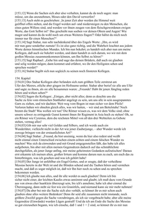 [153,12] Wenn die Sachen sich aber also verhalten, kannst du da noch sagen: man
müsse, um das anzunehmen, Moses oder den David verwerfen?
[153,13] Auch steht es geschrieben: ,In jener Zeit aber werden die Himmel weit
geöffnet offen stehen, und die Engel werden auf- und niedersteigen zu den Menschen, die
eines guten Willens sind, und werden vor ihnen zeugen von dem fleischgewordenen ewigen
Worte, das Gott Selbst ist!‘ Das geschieht nun soeben vor deinen Ohren und Augen! Wie
magst und kannst du da wohl noch um etwas Weiteres fragen?! Oder hältst du mich noch
immer nur für einen Menschen?“
[153,14] Sagt Stahar, nun sehr nachdenkend über des Engels Worte: „Hm, es wird
mir nun ganz sonderbar zumute! Es ist also ganz richtig, und die Wahrheit leuchtet aus jedem
Worte deines himmlischen Mundes. Ich bin nun bekehrt; es handelt sich aber nun um meine
Kollegen, daß auch sie bekehrt werden, und dann handelt es sich darum, wo wir mit dem
großen Messias zusammenkommen können, um Ihn Selbst zu hören!“
[153,15] Sagt Raphael: „Gehe hin und sage das deinen Brüdern, daß auch sie glauben
und selig werden mögen; dann kommet und erfahret, wo ihr den Heiligsten sehen und
sprechen werdet!“
[153,16] Stahar begibt sich nun sogleich zu seinen noch finsteren Kollegen.

154. Kapitel
[154,01] Des Stahar Kollegen aber befanden sich zum größten Teile zerstreut am
Ufer des Meeres, etliche aber gingen im Hofraume umher. Stahar aber berief sie alle ans Ufer
und sagte zu ihnen, als sie alle beisammen waren: „Freunde! Habt ihr jenen Jüngling reden
hören und wirken sehen?“
[154,02] Sagen die Kollegen: „Einiges, aber nicht alles; denn es deuchte uns die
Sache zu fein vom römischen Statthalter angelegt zu sein, um uns alle in sein ausgespanntes
Garn zu ziehen, und wir dachten: Weit weg vom Bogen ist man sicher vor dem Pfeile!
Verloren haben wir ohnehin gleich alles, was wir hatten, – wir sind am Bettelstabe! Noch
brennt die Stadt! Was wollen wir tun? Die Römer wissen es, was wir dem Volke sind; ohne
unsere schwer zu erringende Gunst kommt ihnen ihr Regiment in Asia hoch zu stehen! Oh, so
ein Römer wie Cyrenius, dem die reichsten Mittel von all den drei Weltteilen zu Gebote
stehen, vermag alles!
[154,03] Gib mir nur sehr viel Goldes und Silbers, und ich werde auch ein
Wundertäter, vielleicht nicht in der Art wie jener Zauberjunge, – aber Wunder werde ich
zuwege bringen von der erstaunlichsten Art!“
[154,04] Sagt Stahar: „Freund, du bist unsinnig, wenn du hier also redest und weißt
nicht einmal einen Unterschied zwischen einem echten und einem falschen Wunder zu
machen! Was sich da einwenden und mit Grund entgegenstellen läßt, das habe ich alles
aufgeboten, bin aber mit allen meinen Gegensätzen dadurch auf das schmählichste
durchgefallen, als jener Junge anfing, mir meine geheimsten Gedanken aufzutischen! Daraus
erst erkannte ich meinen alten, großen Irrtum und komme darum nun zu euch, um euch das zu
hinterbringen, was ich gesehen und was ich gehört habe!
[154,05] Der Junge ist unfehlbar ein Engel Gottes, und er zeugte, daß der verheißene
Messias bereits in der Welt ist und die Blinden sehend und die Tauben hören und verstehen
macht, und daß es sogar möglich ist, daß wir Ihn hier noch zu sehen und zu sprechen
bekommen werden.
[154,06] Ich glaube nun alles, und ihr alle werdet es auch glauben! Denn ich bin
sicher nicht einer, der leichten Kaufes etwas annimmt und glaubt; ich muß dazu vom Grunde
aus von etwas eher haarklein überzeugt sein, bis ich's annehme; habe ich aber einmal die
Überzeugung, dann steht sie fest wie ein Granitfels, und niemand kann sie mir mehr nehmen!
[154,07] Da aber bei mir die Sache sich also verhält, so könnet ihr es mir schon auch
glauben ohne alles weitere Bedenken! Denn ihr seid alle zusammen nicht imstande, noch
größere Zweifel gegen die Sache vorzubringen, als ich sie vorgebracht habe; aber alle meine
Gegensätze (Einwände) wurden Lügen gestraft! Und da ich am Ende die Sache des Messias
so gut einzusehen begann, wie ich einsehe, daß 1 und 1 = 2 sind, so könnet ihr es mir nun
 