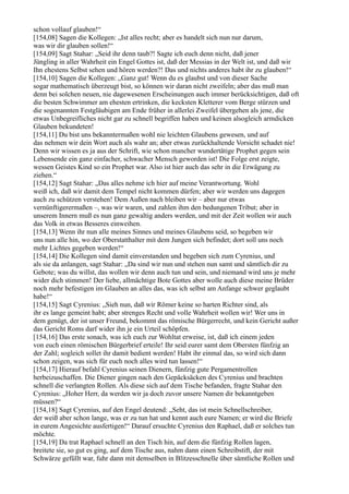 schon vollauf glauben!“
[154,08] Sagen die Kollegen: „Ist alles recht; aber es handelt sich nun nur darum,
was wir dir glauben sollen!“
[154,09] Sagt Stahar: „Seid ihr denn taub?! Sagte ich euch denn nicht, daß jener
Jüngling in aller Wahrheit ein Engel Gottes ist, daß der Messias in der Welt ist, und daß wir
Ihn ehestens Selbst sehen und hören werden?! Das und nichts anderes habt ihr zu glauben!“
[154,10] Sagen die Kollegen: „Ganz gut! Wenn du es glaubst und von dieser Sache
sogar mathematisch überzeugt bist, so können wir daran nicht zweifeln; aber das muß man
denn bei solchen neuen, nie dagewesenen Erscheinungen auch immer berücksichtigen, daß oft
die besten Schwimmer am ehesten ertrinken, die kecksten Kletterer vom Berge stürzen und
die sogenannten Festgläubigen am Ende früher in allerlei Zweifel übergehen als jene, die
etwas Unbegreifliches nicht gar zu schnell begriffen haben und keinen alsogleich armdicken
Glauben bekundeten!
[154,11] Du bist uns bekanntermaßen wohl nie leichten Glaubens gewesen, und auf
das nehmen wir dein Wort auch als wahr an; aber etwas zurückhaltende Vorsicht schadet nie!
Denn wir wissen es ja aus der Schrift, wie schon mancher wundertätige Prophet gegen sein
Lebensende ein ganz einfacher, schwacher Mensch geworden ist! Die Folge erst zeigte,
wessen Geistes Kind so ein Prophet war. Also ist hier auch das sehr in die Erwägung zu
ziehen.“
[154,12] Sagt Stahar: „Das alles nehme ich hier auf meine Verantwortung. Wohl
weiß ich, daß wir damit dem Tempel nicht kommen dürfen; aber wir werden uns dagegen
auch zu schützen verstehen! Dem Außen nach bleiben wir – aber nur etwas
vernünftigerermaßen –, was wir waren, und zahlen ihm den bedungenen Tribut; aber in
unserem Innern muß es nun ganz gewaltig anders werden, und mit der Zeit wollen wir auch
das Volk in etwas Besseres einweihen.
[154,13] Wenn ihr nun alle meines Sinnes und meines Glaubens seid, so begeben wir
uns nun alle hin, wo der Oberstatthalter mit dem Jungen sich befindet; dort soll uns noch
mehr Lichtes gegeben werden!“
[154,14] Die Kollegen sind damit einverstanden und begeben sich zum Cyrenius, und
als sie da anlangen, sagt Stahar: „Da sind wir nun und stehen nun samt und sämtlich dir zu
Gebote; was du willst, das wollen wir denn auch tun und sein, und niemand wird uns je mehr
wider dich stimmen! Der liebe, allmächtige Bote Gottes aber wolle auch diese meine Brüder
noch mehr befestigen im Glauben an alles das, was ich selbst am Anfange schwer geglaubt
habe!“
[154,15] Sagt Cyrenius: „Sieh nun, daß wir Römer keine so harten Richter sind, als
ihr es lange gemeint habt; aber strenges Recht und volle Wahrheit wollen wir! Wer uns in
dem genügt, der ist unser Freund, bekommt das römische Bürgerrecht, und kein Gericht außer
das Gericht Roms darf wider ihn je ein Urteil schöpfen.
[154,16] Das erste sonach, was ich euch zur Wohltat erweise, ist, daß ich einem jeden
von euch einen römischen Bürgerbrief erteile! Ihr seid eurer samt dem Obersten fünfzig an
der Zahl; sogleich sollet ihr damit bedient werden! Habt ihr einmal das, so wird sich dann
schon zeigen, was sich für euch noch alles wird tun lassen!“
[154,17] Hierauf befahl Cyrenius seinen Dienern, fünfzig gute Pergamentrollen
herbeizuschaffen. Die Diener gingen nach den Gepäcksäcken des Cyrenius und brachten
schnell die verlangten Rollen. Als diese sich auf dem Tische befanden, fragte Stahar den
Cyrenius: „Hoher Herr, da werden wir ja doch zuvor unsere Namen dir bekanntgeben
müssen?“
[154,18] Sagt Cyrenius, auf den Engel deutend: „Seht, das ist mein Schnellschreiber,
der weiß aber schon lange, was er zu tun hat und kennt auch eure Namen; er wird die Briefe
in eurem Angesichte ausfertigen!“ Darauf ersuchte Cyrenius den Raphael, daß er solches tun
möchte.
[154,19] Da trat Raphael schnell an den Tisch hin, auf dem die fünfzig Rollen lagen,
breitete sie, so gut es ging, auf dem Tische aus, nahm dann einen Schreibstift, der mit
Schwärze gefüllt war, fuhr dann mit demselben in Blitzesschnelle über sämtliche Rollen und
 