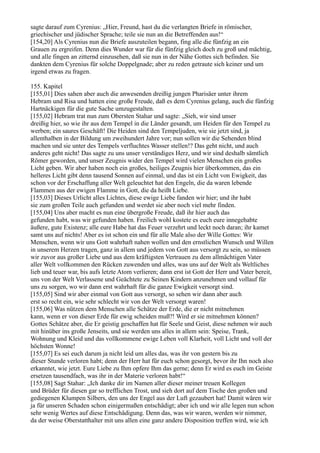 sagte darauf zum Cyrenius: „Hier, Freund, hast du die verlangten Briefe in römischer,
griechischer und jüdischer Sprache; teile sie nun an die Betreffenden aus!“
[154,20] Als Cyrenius nun die Briefe auszuteilen begann, fing alle die fünfzig an ein
Grauen zu ergreifen. Denn dies Wunder war für die fünfzig gleich doch zu groß und mächtig,
und alle fingen an zitternd einzusehen, daß sie nun in der Nähe Gottes sich befinden. Sie
dankten dem Cyrenius für solche Doppelgnade; aber zu reden getraute sich keiner und um
irgend etwas zu fragen.

155. Kapitel
[155,01] Dies sahen aber auch die anwesenden dreißig jungen Pharisäer unter ihrem
Hebram und Risa und hatten eine große Freude, daß es dem Cyrenius gelang, auch die fünfzig
Hartnäckigen für die gute Sache umzugestalten.
[155,02] Hebram trat nun zum Obersten Stahar und sagte: „Sieh, wir sind unser
dreißig hier, so wie ihr aus dem Tempel in die Länder gesandt, um Heiden für den Tempel zu
werben; ein saures Geschäft! Die Heiden sind den Tempeljuden, wie sie jetzt sind, ja
allenthalben in der Bildung um zweihundert Jahre vor; nun sollen wir die Sehenden blind
machen und sie unter des Tempels verfluchtes Wasser stellen!? Das geht nicht, und auch
anderes geht nicht! Das sagte zu uns unser verständiges Herz, und wir sind deshalb sämtlich
Römer geworden, und unser Zeugnis wider den Tempel wird vielen Menschen ein großes
Licht geben. Wir aber haben noch ein großes, heiliges Zeugnis hier überkommen, das ein
helleres Licht gibt denn tausend Sonnen auf einmal, und das ist ein Licht von Ewigkeit, das
schon vor der Erschaffung aller Welt geleuchtet hat den Engeln, die da waren lebende
Flammen aus der ewigen Flamme in Gott, die da heißt Liebe.
[155,03] Dieses Urlicht alles Lichtes, diese ewige Liebe fanden wir hier; und ihr habt
sie zum großen Teile auch gefunden und werdet sie aber noch viel mehr finden.
[155,04] Uns aber macht es nun eine übergroße Freude, daß ihr hier auch das
gefunden habt, was wir gefunden haben. Freilich wohl kostete es euch eure innegehabte
äußere, gute Existenz; alle eure Habe hat das Feuer verzehrt und leckt noch daran; ihr kamet
samt uns auf nichts! Aber es ist schon ein und für alle Male also der Wille Gottes: Wir
Menschen, wenn wir uns Gott wahrhaft nahen wollen und den ernstlichen Wunsch und Willen
in unserem Herzen tragen, ganz in allem und jedem von Gott aus versorgt zu sein, so müssen
wir zuvor aus großer Liebe und aus dem kräftigsten Vertrauen zu dem allmächtigen Vater
aller Welt vollkommen den Rücken zuwenden und alles, was uns auf der Welt als Weltliches
lieb und teuer war, bis aufs letzte Atom verlieren; dann erst ist Gott der Herr und Vater bereit,
uns von der Welt Verlassene und Geächtete zu Seinen Kindern anzunehmen und vollauf für
uns zu sorgen, wo wir dann erst wahrhaft für die ganze Ewigkeit versorgt sind.
[155,05] Sind wir aber einmal von Gott aus versorgt, so sehen wir dann aber auch
erst so recht ein, wie sehr schlecht wir von der Welt versorgt waren!
[155,06] Was nützen dem Menschen alle Schätze der Erde, die er nicht mitnehmen
kann, wenn er von dieser Erde für ewig scheiden muß?! Wird er sie mitnehmen können?
Gottes Schätze aber, die Er geistig geschaffen hat für Seele und Geist, diese nehmen wir auch
mit hinüber ins große Jenseits, und sie werden uns alles in allem sein: Speise, Trank,
Wohnung und Kleid und das vollkommene ewige Leben voll Klarheit, voll Licht und voll der
höchsten Wonne!
[155,07] Es sei euch darum ja nicht leid um alles das, was ihr von gestern bis zu
dieser Stunde verloren habt; denn der Herr hat für euch schon gesorgt, bevor ihr Ihn noch also
erkanntet, wie jetzt. Eure Liebe zu Ihm opfere Ihm das gerne; denn Er wird es euch im Geiste
ersetzen tausendfach, was ihr in der Materie verloren habt!“
[155,08] Sagt Stahar: „Ich danke dir im Namen aller dieser meiner treuen Kollegen
und Brüder für diesen gar so trefflichen Trost, und sieh dort auf dem Tische den großen und
gediegenen Klumpen Silbers, den uns der Engel aus der Luft gezaubert hat! Damit wären wir
ja für unseren Schaden schon einigermaßen entschädigt; aber ich und wir alle legen nun schon
sehr wenig Wertes auf diese Entschädigung. Denn das, was wir waren, werden wir nimmer,
da der weise Oberstatthalter mit uns allen eine ganz andere Disposition treffen wird, wie ich
 