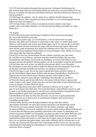[155,19] Auch alle anderen bezeigen ihm eine gewisse verborgene Hochachtung, die
aber meinem Auge dennoch nicht entging! Wenn das nicht etwa so ein kaiserlicher Prinz aus
Rom ist, so möchte ich wohl nun schon darauf schwören, daß dieser Mensch der Messias ist,
und kein anderer!“
[155,20] Sagen die anderen: „Ah, da schaut mit so schönen, blonden Haaren ewig
kein Römer heraus! Aber was könnte uns denn geschehen, so wir zu ihm hingingen und ihn
fragten um eines und anderes?!“
[155,21] Sagt Stahar: „Wir wollen uns da doch noch eher (vorher) an den Engel
wenden, oder an den Oberstatthalter; wir sind nun römische Bürger und haben ein volles
Recht dazu.“

156. Kapitel
[156,01] Hierauf bewegen sich alle ganz wohlgemut zum Cyrenius hin und fragen
ihn, was in der Hinsicht zu tun wäre.
[156,02] Und Cyrenius sagt: „Es ist schicklicher, so ihr die Sache noch ein wenig
abwartet, aber dafür euch im Herzen so recht innig zu Ihm nahet, so wird Er dann schon
Selbst zu euch kommen und wird es euch Selbst sagen, wer Er ist, und was ihr zu tun habt!
Vorderhand kann ich euch immerhin das sagen, daß ihr auf einer ganz guten Fährte seid!
Denn daß der große Gottmensch Sich sicher hier aufhalten müsse, habt ihr ja schon aus
unserer Gegenwart abnehmen können! Denn um etwas Geringem willen würden wir uns hier
nicht schon nahe drei Tage lang aufhalten!
[156,03] Er ist also hier, dessen könnet ihr nun vollends versichert sein; aber nahet
ihr euch Ihm zuvor im Herzen, und fasset auch den ernstlichen Willen, alle eure alten
Gewohnheiten und Sünden vom Grunde aus abzulegen, so wird Er bald Selbst zu euch
kommen und euch die göttliche Weisung geben, was ihr zu tun haben werdet für die Zukunft!
[156,04] Jener aber ist es schon, von dem ihr selbst meinet, daß Er es sei! Betrachtet
Ihn und denket es euch: Das ist Jehova Selbst als Mensch unter den Menschen! Das ist Der,
der Himmel und Erde erschaffen hat und alles, was darinnen und darauf ist!
[156,05] Ich sage es euch: Der ist der ewige Urgrund alles Seins und alles Lebens! In
der nie erforschbaren Macht Seines Willens steht die ganze Unendlichkeit; alle Macht der
Engel ist nur ein leiser Hauch Seines Mundes, und alles Licht strömt aus Ihm!
[156,06] Kurz, denket es euch, daß dies wahrhaftigst eben Derselbe ist, der Moses
auf Sinai die Gesetze gab für das Volk Israel; aber dieses Volk hat Seiner vergessen und
verfiel wieder in alle Laster! Und Er kam nun, um Sein Volk Selbst wieder aufzurichten und
es frei zu machen von allen Übeln der Seele.
[156,07] Er trägt darum auch einen schön rosenroten Leibrock, um zu zeigen, wie
ganz Er noch immer Sein Volk liebt. Aber durch den blauen, weiten Mantel zeigt Er an, daß
Er auch zu uns Heiden gekommen ist, um auch uns zu Seinen Kindern umzugestalten! Der
Mantel umfaßt die ganze Welt, und dazu gehören auch alle Heiden.
[156,08] Denket nun denn nur über alles das nach, was ich nun zu euch geredet habe,
und es wird sich nur zu bald in euch zu manifestieren anfangen, daß ich euch keine
Unwahrheit gesagt habe!“
[156,09] Stahar und alle seine Kollegen bedanken sich gar sehr über solchen
unerwarteten Aufschluß von seiten des Cyrenius und ziehen sich ehrerbietigst zurück.
[156,10] Als sie so ganz gemach wieder das Ufer des Meeres erreichen, sagt Stahar
zu seinen Gefährten: „Es ist doch sonderbar; mir wird es auf die nahezu offene Eröffnung des
Cyrenius über den Messias ganz sonderbar unheimlich wohl zumute! Es bemächtigt sich
meiner ein gewisses Gefühl von Versorgtheit, als ginge uns allen in der lieben Welt nun nicht
im geringsten irgend etwas mehr ab! Zugleich aber befällt mich dennoch so eine höchst
eigentümliche Scheu und Furcht vor dem Herrn der Ewigkeit; denn wir können uns nun nach
dem, was wir gesehen und gehört haben, nicht mehr verhehlen, daß Er vollwahr das ist, als
was Ihn uns Cyrenius bezeichnet hat! Eine Unterredung mit Ihm wird in uns nun eine ganz
sonderheitliche Empfindung bewerkstelligen! Es wird uns unsere sonst sehr geläufige Zunge
sicher den Dienst versagen!“
 