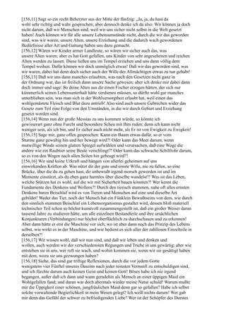 [156,11] Sagt so ein recht Beherzter aus der Mitte der fünfzig: „Ja, ja, du hast da
wohl sehr richtig und wahr gesprochen; aber dennoch denke ich da also: Wir können ja doch
nicht darum, daß wir Menschen sind, weil wir uns sicher nicht selbst in die Welt gesetzt
haben! Auch können wir für alle unsere Lebensumstände nicht, durch die wir das geworden
sind, was wir waren; unsere Alten, unsere Erziehung und die dadurch wach gewordenen
Bedürfnisse aller Art und Gattung haben uns dazu gemacht.
[156,12] Wären wir Kinder armer Landleute, so wären wir sicher auch das, was
unsere Alten waren; aber es hat Gott gefallen, uns Kinder von sehr angesehenen und reichen
Alten werden zu lassen. Diese ließen uns im Tempel erziehen und uns dann völlig dem
Tempel weihen. Dafür können wir doch unmöglich etwas! Daß wir das geworden sind, was
wir waren, dabei hat denn doch sicher auch der Wille des Allmächtigen etwas zu tun gehabt!
[156,13] Daß wir uns dann manches erlaubten, was nach den Gesetzen nicht ganz in
der Ordnung war, das ist freilich dann unsere Sache gewesen; aber ich denke mir dabei dann
doch immer und sage: So deine Alten aus dir einen Fischer erzogen hätten, der sich nur
kümmerlich seinen Lebensunterhalt hätte verdienen müssen, so dürfte wohl gar manches
unterblieben sein, was man sich in der Wohlversorgtheit erlaubt hat, weil einen das
wohlgemästete Fleisch und Blut dazu antrieb! Also sind auch unsere Gebrechen wider das
Gesetz zum Teil eine Folge von den Umständen, in die wir durch Geburt und Erziehung
gesetzt worden sind.
[156,14] Wenn nun der große Messias zu uns kommen würde, so könnte ich
gewisserart ganz ohne Furcht und besondere Scheu mit Ihm reden; denn ich kann nicht
weniger sein, als ich bin, und Er sicher auch nicht mehr, als Er ist von Ewigkeit zu Ewigkeit!
[156,15] Sage mir, ganz offen gesprochen: Kann ein Baum etwas dafür, so er vom
Sturme ganz gewaltig hin und her bewegt wird?! Oder kann das Meer darum, wenn
mutwillige Winde seinen glatten Spiegel aufwühlen und verursachen, daß eine Woge die
andere wie ein Raubtier seine Beute verschlingt?! Oder kann das schwache Schilfrohr darum,
so es von den Wogen nach allen Seiten hin gebeugt wird?!
[156,16] Wir sind keine Urkraft und hängen von allerlei geheimen auf uns
einwirkenden Kräften ab. Was nützt dir der gute und ernste Wille, nie zu fallen, so eine
Brücke, über die du zu gehen hast, dir unbewußt irgend morsch geworden ist und im
Momente einstürzt, als du eben ganz harmlos über dieselbe wandelst?! Was ist das Leben,
welche Stützen hat es wohl, auf die wir mit Sicherheit bauen könnten?! Wer kennt die
Fundamente des Denkens und Wollens?! Durch den tierisch stummen, nahe oft alles ernsten
Denkens baren Beischlaf wird es von Tieren und Menschen auf eine und dieselbe Art
gebildet! Weder das Tier, noch der Mensch hat ein Fünklein Bewußtseins von dem, wie durch
den sinnlich stummen Beischlaf ein Lebensorganismus gestaltet wird, dessen bloß materiell
technischer Teil schon so höchst kunstvoll zusammengestellt ist, daß ein großer Weiser daran
tausend Jahre zu studieren hätte, um alle einzelnen Bestandteile und ihre ursächlichen
Konjunkturen (Verbindungen) nur höchst oberflächlich zu durchschauen und zu erkennen!
Aber dann hätte er erst die Maschine vor sich; wo ist aber dann noch das Prinzip des Lebens
selbst, wie wirkt es in der Maschine, und wie bedient es sich aller der zahllosen Einzelteile in
derselben?!
[156,17] Wir wissen wohl, daß wir nun sind, und daß wir leben und denken und
wollen, auch werden wir der verschiedensten Regungen und Triebe in uns gewärtig; aber wie
entstehen sie in uns, wer ruft sie wach, und wohin kommen sie, wenn wir sie gesättigt haben
mit dem, wozu sie uns gezwungen haben?
[156,18] Siehe, das sind gar triftige Reflexionen, durch die vor jedem Gotte
wenigstens vier Fünftel unseres Daseins nach jeder reinsten Vernunft zu entschuldigen sind,
und ich fürchte darum auch keinen Geist und keinen Gott! Böses habe ich nie irgend
begangen, außer daß ich dann und wann geradehin als Mensch an einer üppigen Maid ein
Wohlgefallen fand; und daran war doch abermals wieder meine Natur schuld! Warum mußte
mir die Üppigkeit einer schönen, jungfräulichen Maid denn gar so gefallen? Habe ich selbst
solche vorwaltende Begierlichkeit in mein Wesen gelegt? Ich weiß nichts darum! Wer gab
mir denn das Gefühl der schwer zu befriedigenden Liebe? Wer ist der Schöpfer des Durstes
 