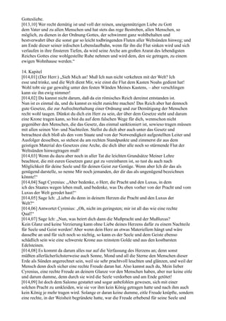 Gottesliebe.
[013,10] Wer recht demütig ist und voll der reinen, uneigennützigen Liebe zu Gott
dem Vater und zu allen Menschen und hat stets das rege Bestreben, allen Menschen, so
möglich, zu dienen in der Ordnung Gottes, der schwimmt ganz wohlbehalten und
bestverwahrt über die sonst gar so leicht todbringenden Fluten aller Weltsünden hinweg; und
am Ende dieser seiner irdischen Lebenslaufbahn, wenn für ihn die Flut sinken wird und sich
verlaufen in ihre finsteren Tiefen, da wird seine Arche am großen Ararat des lebendigsten
Reiches Gottes eine wohlgestellte Ruhe nehmen und wird dem, den sie getragen, zu einem
ewigen Wohnhause werden.“

14. Kapitel
[014,01] (Der Herr:) „Sieh Mich an! Muß Ich nun nicht verkehren mit der Welt? Ich
esse und trinke, und die Welt dient Mir, wie einst die Flut dem Kasten Noahs gedient hat!
Wohl tobt sie gar gewaltig unter den festen Wänden Meines Kastens, – aber verschlingen
kann sie ihn ewig nimmer!
[014,02] Du kannst nicht darum, daß da ein römisches Reich dereinst entstanden ist.
Nun ist es einmal da, und du kannst es nicht zunichte machen! Das Reich aber hat dennoch
gute Gesetze, die zur Aufrechterhaltung einer Ordnung und zur Demütigung der Menschen
recht wohl taugen. Dünkst du dich ein Herr zu sein, der über dem Gesetze steht und darum
eine Krone tragen kann, so bist du auf dem falschen Wege für dich, wennschon nicht
gegenüber den Menschen, die das Gesetz, das einmal sanktioniert ist, sowieso tragen müssen
mit allen seinen Vor- und Nachteilen. Stellst du dich aber auch unter das Gesetz und
betrachtest dich bloß als den vom Staate und von der Notwendigkeit aufgestellten Leiter und
Ausfolger desselben, so stehest du am rechten Standpunkte und zimmerst dir aus dem
geistigen Material des Gesetzes eine Arche, die dich über alle noch so stürmende Flut der
Weltsünden hinwegtragen muß!
[014,03] Wenn du dazu aber noch in aller Tat die leichten Grundsätze Meiner Lehre
beachtest, die mit euren Gesetzen ganz gut zu vereinbaren ist, so tust du auch nach
Möglichkeit für deine Seele und für deinen Geist zur Genüge. Wenn aber Ich dir das als
genügend darstelle, so nenne Mir noch jemanden, der dir das als ungenügend bezeichnen
könnte!“
[014,04] Sagt Cyrenius: „Aber bedenke, o Herr, die Pracht und den Luxus, in dem
ich des Staates wegen leben muß, und bedenke, was Du eben vorher von der Pracht und vom
Luxus der Welt geredet hast!“
[014,05] Sage Ich: „Liebst du denn in deinem Herzen die Pracht und den Luxus der
Welt?“
[014,06] Antwortet Cyrenius: „Oh, nicht im geringsten; mir ist all das wie eine rechte
Qual!“
[014,07] Sage Ich: „Nun, was beirrt dich dann die Mußpracht und der Mußluxus?
Kein Glanz und keine Verzierung kann ohne Liebe deines Herzens dafür zu einem Nachteile
für Seele und Geist werden! Aber wenn dein Herz an etwas Materiellem hängt und wäre
dasselbe an und für sich noch so nichtig, so kann es der Seele und dem Geiste ebenso
schädlich sein wie eine schwerste Krone aus reinstem Golde und aus den kostbarsten
Edelsteinen.
[014,08] Es kommt da darum alles nur auf die Verfassung des Herzens an; denn sonst
müßten allerlächerlichsterweise auch Sonne, Mond und all die Sterne den Menschen dieser
Erde als Sünden angerechnet sein, weil sie sehr prachtvoll leuchten und glänzen, und weil der
Mensch denn doch sicher eine rechte Freude daran hat. Also kannst auch du, Mein lieber
Cyrenius, eine rechte Freude an deinem Glanze vor den Menschen haben, aber nur keine eitle
und darum dumme, denn durch sie wird die Seele verdorben und am Ende getötet!
[014,09] Ist doch dem Salomo gestattet und sogar anbefohlen gewesen, sich mit einer
solchen Pracht zu umkleiden, wie sie vor ihm kein König getragen hatte und nach ihm auch
kein König je mehr tragen wird. Solange er daran keine dumme, eitle Freude knüpfte, sondern
eine rechte, in der Weisheit begründete hatte, war die Freude erhebend für seine Seele und
 
