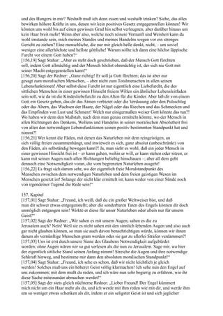 und des Hungers in mir? Weshalb muß ich denn essen und weshalb trinken? Siehe, das alles
bewirken höhere Kräfte in uns, denen wir kein positives Gesetz entgegenstellen können! Wir
können uns wohl bis auf einen gewissen Grad hin selbst verleugnen, aber darüber hinaus um
kein Haar breit mehr! Wenn aber also, welche noch reinere Vernunft und Weisheit kann da
wohl imstande sein, mich meines Standes und meines Handelns wegen vor ein strenges
Gericht zu ziehen? Eine menschliche, die nur mir gleich helle denkt, nicht, – um soviel
weniger eine allerhöchste und hellste göttliche! Warum sollte ich dann eine höchst läppische
Furcht vor einem Gott haben?“
[156,19] Sagt Stahar: „Aber es steht doch geschrieben, daß der Mensch Gott fürchten
soll, indem Gott allmächtig und der Mensch höchst ohnmächtig ist, der sich nie Gott mit
seiner Macht entgegenstellen kann!“
[156,20] Sagt der Redner: „Ganz richtig! Er soll ja Gott fürchten; das ist aber nur
gesagt zum moralischen Menschen, – aber nicht zum Totalmenschen in allen seinen
Lebensfunktionen! Aber selbst diese Furcht ist nur eigentlich eine Liebefurcht, die des
sittlichen Menschen in einer gewissen Hinsicht freiem Willen ein ähnlicher Lebensleitfaden
sein soll, wie da ist die Kindesliebefurcht zu den Alten für die Kinder. Aber laß dir von einem
Gott ein Gesetz geben, das dir das Atmen verbietet oder die Verdauung oder den Pulsschlag
oder das Altern, das Wachsen der Haare, der Nägel oder das Riechen und das Schmecken und
das Empfinden von Lust und Schmerz! Welch nur einigermaßen weiser Gott könnte das tun?!
Wo haben wir denn den Maßstab, nach dem man genau ermitteln könnte, wo der Mensch in
allen Richtungen des Denkens, Wollens und Handelns in seiner moralischen Absolutheit frei
von allen den notwendigen Lebensfunktionen seinen positiv bestimmten Standpunkt hat und
nimmt?!
[156,21] Wer kennt die Fäden, mit denen das Naturleben mit dem reingeistigen, an
sich völlig freien zusammenhängt, und inwieweit es sich, ganz absolut (unbeschränkt) von
den Fäden, als selbständig bewegen kann?! Ja, man sieht es wohl, daß ein jeder Mensch in
einer gewissen Hinsicht frei ist – er kann gehen, wohin er will, er kann stehen oder sitzen, er
kann mit seinen Augen nach allen Richtungen beliebig hinschauen –; aber all dem geht
dennoch eine Notwendigkeit voran, die vom begrenzten Naturleben ausgeht!
[156,22] Es fragt sich darum sehr, wo der eigentlich freie Moralstandpunkt des
Menschen zwischen dem notwendigen Naturleben und dem freien geistigen Wesen im
Menschen gesetzt ist! Solange der nicht klar ermittelt ist, kann weder von einer Sünde noch
von irgendeiner Tugend die Rede sein!“

157. Kapitel
[157,01] Sagt Stahar: „Freund, ich weiß, daß du ein großer Weltweiser bist, und daß
man dir schwer etwas entgegenstellt; aber die sonderbaren Taten des Engels können dir doch
unmöglich entgangen sein! Wirkte er diese für unser Naturleben oder allein nur für unsern
Geist?“
[157,02] Sagt der Redner: „Wir sahen es mit unsern Augen; sahen es die zu
Jerusalem auch? Nein! Weil sie es nicht sahen mit den sinnlich lebenden Augen und also auch
gar nicht glauben können, so man sie auch davon benachrichtigen würde, können wir ihnen
darum als vernünftige Menschen gram werden oder sie gar zu allerlei Strafen verdammen?!
[157,03] Uns ist erst durch unsere Sinne des Glaubens Notwendigkeit aufgebürdet
worden; ohne Augen wären wir so gut verlesen als die nun zu Jerusalem. Sage mir, wo hier
der eigentlich sittliche Stand seinen Anfang nimmt! Streiche die Augen und ihre notwendige
Sehkraft hinweg, und bestimme mir dann den absoluten moralischen Standpunkt!“
[157,04] Sagt Stahar: „Freund, ich sehe es schon, daß wir nicht leichtlich je gleich
werden! Solches muß uns ein höherer Geist völlig klarmachen! Ich sehe nun den Engel auf
uns zukommen; mit dem mußt du reden, und ich wäre nun sehr begierig zu erfahren, wie ihr
diese Sache miteinander abmachen werdet!“
[157,05] Sagt der stets gleich nüchterne Redner: „Lieber Freund! Der Engel kümmert
mich nicht um ein Haar mehr als du, und ich werde mit ihm reden wie mit dir, und werde ihm
um so weniger etwas schenken als dir, indem er ein seligster Geist ist und sich jeglicher
 