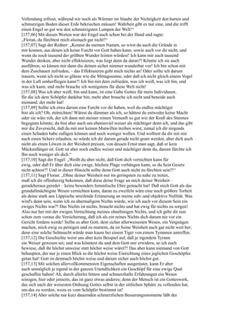 Vollendung erfreut, während wir noch als Würmer im Staube der Nichtigkeit den harten und
schmutzigen Boden dieser Erde bekriechen müssen! Wahrheit gibt es nur eine, und die trifft
einen Engel so gut wie den schmutzigsten Lumpen der Welt!“
[157,06] Mit diesen Worten war der Engel auch schon bei der Hand und sagte:
„Floran, du fürchtest mich alsonach gar nicht?“
[157,07] Sagt der Redner: „Kennst du meinen Namen, so wirst du auch die Gründe in
mir kennen, aus denen ich keine Furcht vor Gott haben kann, sowie auch vor dir nicht, und
wenn du noch tausend der größten Wunder leisten würdest! Ich kann mir auch tausend
Wunder denken, aber nicht effektuieren; was liegt denn da daran?! Könnte ich sie auch
ausführen, so kämen mir dann die deinen sicher nimmer wunderbar vor! Ich bin schon mit
dem Zuschauen zufrieden, – das Effektuieren geht mich nichts an! Oder sollte ich darum
trauern, wenn ich nicht so glänze wie die Mittagssonne, oder daß ich nicht gleich einem Vogel
in der Luft umherfliegen kann?! Ich bin mit dem zufrieden, was ich weiß, was ich bin, und
was ich kann, und mehr brauche ich wenigstens für diese Welt nicht!
[157,08] Was ich aber weiß, bin und kann, ist eine Gabe Gottes für mein Individuum,
für die ich dem Schöpfer dankbar bin; mehr aber brauche ich nicht und beneide auch
niemand, der mehr hat!
[157,09] Sollte ich etwa darum eine Furcht vor dir haben, weil du endlos mächtiger
bist als ich? Oh, mitnichten! Wärest du dümmer als ich, so hättest du entweder keine Macht
oder sie wäre roh, der ich dann mit meiner reinen Vernunft so gut wie der Kraft des Sturmes
begegnen könnte; du bist aber auch um ebensoviel weiser als mächtiger denn ich, und das gibt
mir die Zuversicht, daß du mit mir keinen Mutwillen treiben wirst, zumal ich dir nirgends
einen Schaden habe zufügen können und noch weniger wollen. Und wolltest du dir mit mir
auch einen Scherz erlauben, so würde ich dir darum gerade nicht gram werden, aber dich auch
nicht als einen Löwen in der Weisheit preisen, von dessen Ernst man sagt, daß er kein
Mückenfänger ist. Gott ist aber noch endlos weiser und mächtiger denn du, darum fürchte ich
Ihn noch weniger als dich.“
[157,10] Sagt der Engel: „Weißt du aber nicht, daß Gott dich vernichten kann für
ewig, oder daß Er über dich eine ewige, höchste Plage verhängen kann, so du Sein Gesetz
nicht achtest?! Und in dieser Hinsicht sollte denn Gott auch nicht zu fürchten sein?!“
[157,11] Sagt Floran: „Ohne deiner Weisheit nur im geringsten zu nahe zu treten,
muß ich dir offenherzig bekennen, daß diese deine Frage an mich deiner Weisheit –
geradeheraus geredet – keine besonders himmlische Ehre gemacht hat! Daß mich Gott als das
grundallmächtigste Wesen vernichten kann, daran zu zweifeln wäre eine noch größere Torheit
als deine stark ans Läppische streifende Erinnerung an meine sub- und objektive Nullität. Was
wird's denn sein, wenn ich zu abermaligem Nichts würde, wie ich auch vor diesem Sein ein
ewiges Nichts war?! Das Nichts ist nichts, braucht nichts und hat ewig für nichts zu sorgen!
Also nur her mit der ewigen Vernichtung meines ohnehinigen Nichts, und ich gebe dir nun
schon zum voraus die Versicherung, daß ich als ein reines Nichts dich darum nie vor ein
Gericht fordern werde! Sollte es aber Gott, dem sicher allerweisesten Wesen, ein Vergnügen
machen, mich ewig zu peinigen und zu martern, da ist Seine Weisheit auch gar nicht weit her;
denn eine solche Sehnsucht würde man kaum bei einem Tiger von einem Tyrannen antreffen.
[157,12] Die Geschichte weist uns aber kein Beispiel auf, daß je irgendein Tyrann
ein Weiser gewesen sei; und was könntest du und dein Gott mir erwidern, so ich euch
bewiese, daß ihr höchst unweise statt höchst weise wäret?! Das aber kann niemand von Gott
behaupten, der nur je einen Blick in die höchst weise Einrichtung eines jeglichen Geschöpfes
getan hat! Gott ist demnach höchst weise und darum sicher auch höchst gut.
[157,13] Mit solchen allervollkommensten Eigenschaften ausgerüstet, kann Er aber
auch unmöglich je irgend in der ganzen Unendlichkeit ein Geschöpf für eine ewige Qual
geschaffen haben! Ah, durch allerlei bittere und schmerzhafte Erfahrungen ein Wesen
reinigen, hier oder jenseits, das ist ganz etwas anderes; denn der Mensch ist ein Gotteswerk,
das sich nach der weisesten Ordnung Gottes selbst in der sittlichen Sphäre zu vollenden hat,
um das zu werden, wozu es vom Schöpfer bestimmt ist!
[157,14] Aber solche nur kurz dauernden schmerzlichen Besserungsmomente läßt der
 