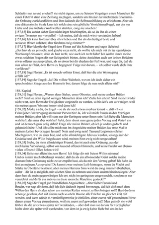 Schöpfer nur zu und erschafft sie nicht eigens, um zu Seinem Vergnügen einen Menschen für
einen Fehltritt dann eine Zeitlang zu plagen, sondern um ihn nur zur nüchternen Erkenntnis
der Ordnung zurückzuführen und ihm dadurch die Selbstausbildung zu erleichtern. Aber als
eine diktatorische Strafe kann ich solch eine rein göttliche Vorsichtsmaßregel, aus der nur
Liebe und ein höchstes Wohlwollen strahlen, ewig nie ansehen!
[157,15] Du kannst daher Gott nicht ärger beschimpfen, als so du Ihn als einen
ewigen Tyrannen mir vorstellst! – Ich meine, daß du mich wirst verstanden haben!
[157,16] Ich kann Gott nur über alles lieben und Ihn als das heiligst beste und
weiseste Wesen anbeten; aber fürchten ewig nimmer!“
[157,17] Hier klopfte der Engel dem Floran auf die Schultern und sagte lächelnd:
„Gut hast du es gemacht, und glaube es ja nicht, als wollte ich mich mit dir in irgendeinen
Wortkampf einlassen; denn du hast recht, wie auch ich recht habe! Ich wollte durch meine
etwas seichten Fragen dir nur Gelegenheit bieten, deine Ansichten auch vor deinen Brüdern
etwas offener auszusprechen, als so etwas bei dir ehedem der Fall war, und sage dir, daß du
nun schon reif bist, dem Herrn zu begegnen! Folge mir darum, – ich selbst werde dich Ihm
vorführen!“
[157,18] Sagt Floran: „Es ist sonach vollster Ernst, daß hier die alte Weissagung
erfüllt ist?“
[157,19] Sagt der Engel: „Ja! Die vollste Wahrheit, wovon ich doch sicher ein
sprechendster Zeuge aus den Himmeln bin; darum folge du nun noch allein mir!“

158. Kapitel
[158,01] Sagt Floran: „Warum denn Stahar, unser Oberster, und meine andern Brüder
nicht? Sind sie denn irgend weniger Menschen denn ich? Ziehe hin allein! Sind meine Brüder
nicht wert, dem Herrn der Ewigkeiten vorgestellt zu werden, so bin ich's um so weniger, weil
sie meines guten Wissens besser sind denn ich!
[158,02] Merke es dir, du Engel – so du dir auch etwas merken kannst –, daß ich ein
Feind jeder Bevorzugung an meiner Person bin! Ja, ich will mich freuen an den Vorzügen
meiner Brüder; aber ich will stets nur der Geringste unter ihnen sein! Ich liebe die Menschen
wahrhaft; das man aber wahrhaft liebt, dem räumt man gerne jeden Vorzug und Vorteil ein
und ist dennoch ganz selig dabei! Frage alle meine Brüder, ob ich je anders gedacht und
gehandelt habe! Und ich sollte mich nun im Angesichte meiner Brüder das erste Mal in
meinem Leben bevorzugen lassen?! Nein und ewig nein! Tausend Legionen solcher
Machtgeister, wie du einer bist, und zehn allmächtigste Jehovas werden, solange mir der
Gedanke und der Wille freigelassen wird, meinen Sinn ewig nicht umgestalten!
[158,03] Siehe, du mein allmächtiger Freund, das ist auch eine Ordnung, aus der
mich keine Verlockung, selbst von tausend offenen Himmeln, und keine Furcht vor ebenso
vielen offenen Höllen heben wird!
[158,04] Gehe nur allein hin zum Herrn! Ich folge dir mit freiem Willen nimmer!
Und es nimmt mich überhaupt wunder, daß du als ein allwissender Geist solche meine
diamantfeste Gesinnung nicht zuvor erspäht hast, als du mir den Vorzug gabst! Ich halte da
fest an meinem Ausspruche! Du kannst zwar meinen Leib hintragen, wozu du Macht und
Stärke in Überfülle besitzest; aber meines Herzens Sinn wirst du ewig nimmer überheben,
außer – dir ist es möglich, mir solchen Sinn zu nehmen und einen andern hineinzulegen! Aber
dann hast du mein gegenwärtiges Ich erst nicht im geringsten umgewandelt, sondern es nur
vernichtet und dafür ein anderes in diese morsche Maschine gesteckt!“
[158,05] Sagt der Engel gar freundlichen Angesichtes: „Aber lieber Freund und
Bruder, wer sagt dir denn, daß ich dich dadurch irgend bevorzuge, daß ich dich nach dem
Willen des Herrn als den schon am meisten Reifen vorerst zu Ihm bringen soll? Hast du denn
schon je gesehen, daß auf einem noch so edeln Baume alle Früchte zu gleicher Zeit reif
werden, und wem würde es vernünftigerweise je einfallen, einer zuerst reif gewordenen Birne
darum einen Vorzug einzuräumen, weil sie zuerst reif geworden ist?! Man genießt sie wohl
früher als die erst etwas später reif werdenden, – aber daß man sie darum für vorzüglicher
hielte denn die später reif werdenden, von dem ist ja ewig keine Rede bei uns in den
 