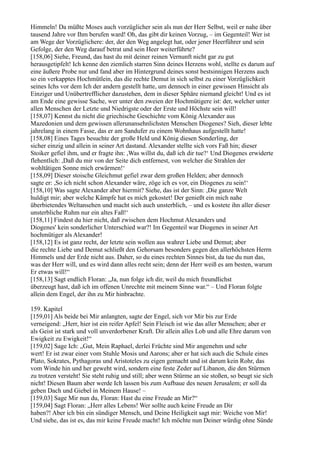 Himmeln! Da müßte Moses auch vorzüglicher sein als nun der Herr Selbst, weil er nahe über
tausend Jahre vor Ihm berufen ward! Oh, das gibt dir keinen Vorzug, – im Gegenteil! Wer ist
am Wege der Vorzüglichere: der, der den Weg angelegt hat, oder jener Heerführer und sein
Gefolge, der den Weg darauf betrat und sein Heer weiterführte?
[158,06] Siehe, Freund, das hast du mit deiner reinen Vernunft nicht gar zu gut
herausgetipfelt! Ich kenne den ziemlich starren Sinn deines Herzens wohl, stellte es darum auf
eine äußere Probe nur und fand aber im Hintergrund deines sonst bestsinnigen Herzens auch
so ein verkapptes Hochmütlein, das die rechte Demut in sich selbst zu einer Vorzüglichkeit
seines Ichs vor dem Ich der andern gestellt hatte, um dennoch in einer gewissen Hinsicht als
Einziger und Unübertrefflicher dazustehen, dem in dieser Sphäre niemand gleicht! Und es ist
am Ende eine gewisse Sache, wer unter den zweien der Hochmütigere ist: der, welcher unter
allen Menschen der Letzte und Niedrigste oder der Erste und Höchste sein will!
[158,07] Kennst du nicht die griechische Geschichte vom König Alexander aus
Mazedonien und dem gewissen allerunansehnlichsten Menschen Diogenes? Sieh, dieser lebte
jahrelang in einem Fasse, das er am Sandufer zu einem Wohnhaus aufgestellt hatte!
[158,08] Eines Tages besuchte der große Held und König diesen Sonderling, der
sicher einzig und allein in seiner Art dastand. Alexander stellte sich vors Faß hin; dieser
Stoiker gefiel ihm, und er fragte ihn: ,Was willst du, daß ich dir tue?‘ Und Diogenes erwiderte
flehentlich: ,Daß du mir von der Seite dich entfernest, von welcher die Strahlen der
wohltätigen Sonne mich erwärmen!‘
[158,09] Dieser stoische Gleichmut gefiel zwar dem großen Helden; aber dennoch
sagte er: ,So ich nicht schon Alexander wäre, zöge ich es vor, ein Diogenes zu sein!‘
[158,10] Was sagte Alexander aber hiermit? Siehe, das ist der Sinn: ,Die ganze Welt
huldigt mir; aber welche Kämpfe hat es mich gekostet! Der genießt ein mich nahe
überbietendes Weltansehen und macht sich auch unsterblich, – und es kostete ihn aller dieser
unsterbliche Ruhm nur ein altes Faß!‘
[158,11] Findest du hier nicht, daß zwischen dem Hochmut Alexanders und
Diogenes' kein sonderlicher Unterschied war?! Im Gegenteil war Diogenes in seiner Art
hochmütiger als Alexander!
[158,12] Es ist ganz recht, der letzte sein wollen aus wahrer Liebe und Demut; aber
die rechte Liebe und Demut schließt den Gehorsam besonders gegen den allerhöchsten Herrn
Himmels und der Erde nicht aus. Daher, so du eines rechten Sinnes bist, da tue du nun das,
was der Herr will, und es wird dann alles recht sein; denn der Herr weiß es am besten, warum
Er etwas will!“
[158,13] Sagt endlich Floran: „Ja, nun folge ich dir, weil du mich freundlichst
überzeugt hast, daß ich im offenen Unrechte mit meinem Sinne war.“ – Und Floran folgte
allein dem Engel, der ihn zu Mir hinbrachte.

159. Kapitel
[159,01] Als beide bei Mir anlangten, sagte der Engel, sich vor Mir bis zur Erde
verneigend: „Herr, hier ist ein reifer Apfel! Sein Fleisch ist wie das aller Menschen; aber er
als Geist ist stark und voll unverdorbener Kraft. Dir allein alles Lob und alle Ehre darum von
Ewigkeit zu Ewigkeit!“
[159,02] Sage Ich: „Gut, Mein Raphael, derlei Früchte sind Mir angenehm und sehr
wert! Er ist zwar einer vom Stuhle Mosis und Aarons; aber er hat sich auch die Schule eines
Plato, Sokrates, Pythagoras und Aristoteles zu eigen gemacht und ist darum kein Rohr, das
vom Winde hin und her geweht wird, sondern eine feste Zeder auf Libanon, die den Stürmen
zu trotzen versteht! Sie steht ruhig und still; aber wenn Stürme an sie stoßen, so beugt sie sich
nicht! Diesen Baum aber werde Ich lassen bis zum Aufbaue des neuen Jerusalem; er soll da
geben Dach und Giebel in Meinem Hause! –
[159,03] Sage Mir nun du, Floran: Hast du eine Freude an Mir?“
[159,04] Sagt Floran: „Herr alles Lebens! Wer sollte auch keine Freude an Dir
haben?! Aber ich bin ein sündiger Mensch, und Deine Heiligkeit sagt mir: Weiche von Mir!
Und siehe, das ist es, das mir keine Freude macht! Ich möchte nun Deiner würdig ohne Sünde
 