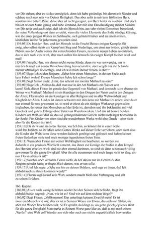 vor Dir stehen; aber es ist das unmöglich, denn ich habe gesündigt, bin darum ein Sünder und
schäme mich nun sehr vor Deiner Heiligkeit. Das aber zeiht in mir kein fröhliches Herz,
sondern eine bittere Reue; diese aber ist nicht geeignet, ein Herz heiter zu machen. Und doch
bin ich wieder Mann genug und habe Verstand, der mir eine Entschuldigung meiner Sünden
vor Dir zeigt und auch zeigt, daß ich ein Mensch bin, aus sehr vielen Elementen bestehend,
der seine Vollendung erst dann erreicht, wenn die vielen Elemente durch die sündige Gärung,
wie die eines jungen Weines im Schlauche, sich geläutert haben und zu einem reinen,
köstlichen Weine für jedermann geworden sind.
[159,05] Du bist der Herr, und der Mensch ist die Frucht Deines ewigen Kampfes für
ewig, also selbst nichts als Kampf mit Sieg und Niederlage, um einst aus beiden, gleich einem
Phönix aus der Asche seines ihn vernichtenden Feuers, zu einem neuen Leben zu erstehen,
das in sich wohl eins wird, aber nach außen hin dennoch ein ewiger Kampf bleiben wird und
muß!
[159,06] Vergib, Herr, mir darum nicht meine Sünde, denn sie war notwendig, um in
mir den Kampf zur neuen Menschwerdung hervorzurufen; aber vergib mir die Schande
meiner oftmaligen Niederlage, und ich will mich Deiner freuen, o Herr!“
[159,07] Sage Ich zu den Jüngern: „Sehet hier einen Menschen, in dessen Seele auch
kein Falsch wohnt! Diesen Menschen liebte Ich schon lange!“
[159,08] Sagt Simon Juda: „Herr, das scheint ein zweiter Mathael zu sein!“
[159,09] Sage Ich: „Meinst du, daß man nur in der Art Mathaels ein Weiser sein
kann? Sieh, dieser Floran ist gerade das Gegenteil von Mathael, und dennoch ist er ebenso ein
Weiser wie Mathael! Mathael ist ein Kundiger in den Dingen der Natur und in den Zungen
der Alten; Floran aber ist ein Kundiger in aller Religion und in aller Weltweisheit und
Klugheit der Alten. Und es ist darum schwerer mit ihm denn mit Mathael zu reden; aber da er
nun einmal für uns gewonnen ist, so wird er ehest als ein rüstiges Werkzeug gegen allen
Irrglauben, der unter den Menschen auf der Erde ist, dastehen und ihn bekämpfen mit viel
Geschick und gutem Erfolge ohne Zutat von Wunderwerken. Und das ist besser bei den
Kindern der Welt, auf daß sie das sie gefangenhaltende Gericht nicht noch ärger festnähme in
der Seele! Für Kinder von oben sind die wunderbaren Werke wohl eine Gnade – aber nicht
also für die Kinder der Welt.
[159,10] Da ihr wisset in euren Herzen, wer Ich bin, so könnet ihr in eurer Seele
wohl frei bleiben, so ihr Mich sehet Gottes Werke auf dieser Erde verrichten; aber nicht also
die Kinder der Welt; denn diese werden dadurch genötigt und gefesselt und haben keinen
freien Gedanken mehr und noch weniger irgendeinen freien Sinn.
[159,11] Wenn aber Floran mit seiner Weltklugheit sie bearbeitet, so werden sie
dadurch in ein gewisses Wortlicht versetzt, das ihnen zur Genüge die Stufen in den Tempel
des Herzens erhellen wird; sind sie aber einmal darinnen, so sind sie dann schon auch völlig
gewonnen für die ganze Ewigkeit! Aber ihr alle zusammen seid noch lange nicht so klug, als
nun Floran allein es ist!“
[159,12] Solches aber vernahm Floran nicht, da Ich davon nur im Herzen zu den
Jüngern geredet hatte; er fragte Mich darum, was er tun solle.
[159,13] Und Ich sagte: „Gehe nur hin zu deinen Brüdern, und sage es ihnen, daß Ich
alsbald auch zu ihnen kommen werde!“
[159,14] Floran sagt darauf kein Wort, sondern macht bloß eine Verbeugung und eilt
zu seinen Brüdern.

160. Kapitel
[160,01] Als er nach wenig Schritten wieder bei den Seinen sich befindet, fragt ihn
alsbald Stahar, sagend: „Nun, wie ist es? Sind wir auf dem rechten Wege?“
[160,02] Sagt Floran: „Vollkommen! Das unterliegt keinem Zweifel mehr! Er ist
zwar ein Mensch wie wir; aber es ist in Seinem Wesen ein Etwas, das sich nur fühlen, nie
aber mit Worten beschreiben läßt. So Er spricht, da klingt es, als gelte gleich jegliches Wort
für die ganze Ewigkeit! Man merkt es Seinem Worte ganz klar an, daß es mit noch einem
,Werde!‘ eine Welt voll Wunder aus sich oder auch aus nichts augenblicklich hervorrufen
 