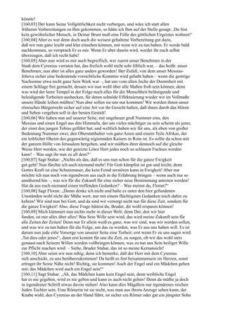 könnte!
[160,03] Der kann Seine Vollgöttlichkeit nicht verbergen, und wäre ich statt allen
früheren Vorbereitungen zu Ihm gekommen, so hätte ich Ihm auf der Stelle gesagt: ,Du bist
kein gewöhnlicher Mensch, in Deiner Brust muß eine Fülle des göttlichen Urgeistes wohnen!‘
[160,04] Aber es war denn doch auch die weisest gehaltene Vorbereitung gut dazu,
daß wir nun ganz leicht und klar einsehen können, mit wem wir zu tun haben. Er werde bald
nachkommen, so versprach Er es mir. Wenn Er aber dasein wird, werdet ihr euch selbst
überzeugen, daß ich recht habe!
[160,05] Aber nun wird es mir auch begreiflich, wer zuerst unser Benehmen in der
Stadt dem Cyrenius verraten hat, das freilich wohl nicht sehr löblich war, – das heißt: unser
Benehmen; nun aber ist alles ganz anders geworden! Der Zufall, von dem unser Messias-
Jehova sicher eine bedeutende vorsichtliche Kenntnis wird gehabt haben – wenn die gestrige
Nachsonne etwa nicht ganz Sein Werk war –, hat uns vom alten Joche der Dummheit mit
einem Schlage frei gemacht, dessen wir nun wohl über alle Maßen froh sein können; denn
was wird der leere Tempel in der Folge noch alles für die Menschheit belästigende und
beleidigende Torheiten aushecken, für deren schnöde Effektuierung wieder wir im Vollmaße
unsere Hände leihen müßten! Nun aber sollen sie uns nur kommen! Wir werden ihnen unser
römisches Bürgerrecht sicher auf eine Art vor ihr Gesicht halten, daß ihnen darob das Hören
und Sehen vergehen soll in der besten Gestalt!
[160,06] Wir haben nun auf unserer Seite, mit ungeheuer groß Nummer eins, den
Messias und einen Engel aus den Himmeln, der um vieles mächtiger zu sein scheint als jener,
der einst den jungen Tobias geführt hat; und weltlich haben wir für uns, als eben von großer
Bedeutung Nummer zwei, den Oberstatthalter von ganz Asien und einem Teile Afrikas, der
ein leiblicher Oheim des gegenwärtig regierenden Kaisers in Rom ist. Es sollte da schon mit
der ganzen Hölle von Jerusalem hergehen, und wir müßten ihrer dennoch auf die gleiche
Weise Herr werden, wie der gereizte Löwe Herr jedes noch so schlauen Fuchses werden
kann! – Was sagt ihr nun zu all dem?“
[160,07] Sagt Stahar: „Nichts als das, daß es uns nun schon für die ganze Ewigkeit
gut geht! Nun fürchte ich auch niemand mehr! Für Gott kämpfen ist gut und leicht; denn
Gottes Kraft ist eine Schutzmauer, die kein Feind zerstören kann in Ewigkeit! Aber nur
möchte ich nun noch von irgendwem aus euch in die Erfahrung bringen – wenn auch nur so
annähernd hin –, was wir für die Zukunft für eine sicher neue Bestimmung antreten werden!
Hat da aus euch niemand einen treffenden Gedanken? – Was meinst du, Floran?“
[160,08] Sagt Floran: „Daran denke ich nicht und halte es unter den hier gefundenen
Umständen wohl nicht der Mühe wert, nur mit einem flüchtigsten Gedanken mich dahin zu
kehren! Wir sind nun bei Gott, und da sind wir versorgt nicht nur für diese Zeit, sondern für
die ganze Ewigkeit! Also, diese Frage hättest du, Bruder, dir wohl ersparen können!
[160,09] Mich kümmert nun nichts mehr in dieser Welt; denn Der, den wir hier
fanden, ist mir alles über alles! Was Sein Wille sein wird, das wird meine Zukunft sein für
alle Zeiten der Zeiten! Denn nur Er allein weiß es ganz, was wir sind, was wir werden sollen,
und was wir zu tun haben für die Folge, um das zu werden, was Er aus uns haben will. Es ist
darum nun jede eitle Vorsorge von unserer Seite eine Torheit; erst wenn Er zu uns sagen wird:
,Tut dies oder jenes!‘, dann erst kommt für uns die Zeit, zu sorgen, ob wir das wohl stets
genaust nach Seinem Willen werden vollbringen können, was zu tun uns Sein heiliger Wille
zur Pflicht machen wird. – Siehe, Bruder Stahar, das ist so meine Kernansicht!
[160,10] Aber seien wir nun ruhig; denn ich bemerke, daß der Herr mit dem Cyrenius
sich anschickt, zu uns herüberzukommen! Da heißt es fest beisammensein im Herzen, sonst
ertraget ihr Seine Nähe nicht! Richtig, sie kommen! Auch der Engel und ein Mädchen gehen
mit; das Mädchen wird auch ein Engel sein!“
[160,11] Sagt Stahar: „Ah, das Mädchen kann kein Engel sein; denn weibliche Engel
hat es nie gegeben, wird es nie geben und kann es auch nicht geben! Denn da müßte ja doch
in irgendeiner Schrift etwas davon stehen! Also kann dies Mägdlein nur irgendeines reichen
Juden Tochter sein. Eine Römerin ist sie nicht, was man aus ihrem Anzuge sehen kann; der
Knabe wohl, den Cyrenius an der Hand führt, ist sicher ein Römer oder gar ein jüngster Sohn
 