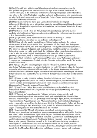 [162,04] Zugleich aber sollet ihr das Volk auf das sehr aufmerksam machen, was ihr
hier gesehen und gehört habt, so wird dadurch die arge Wirtschaft des Tempels und der
Tempel selbst ganz in der besten und wirksamsten Ordnung untergraben, und wird am Ende
von selbst in die vollste Nichtigkeit versinken und somit aufhören das zu sein, was er ist; und
an seine Stelle werden treten die neuen Tempel des Geistes Gottes, aus denen ein ganz neues
Jerusalem im Himmel erbaut wird.
[162,05] Freilich müßtet ihr dieses gute Geschäft so unvermerkt als möglich
anfangen; ihr könntet das um so leichter tun, indem ihr nun vollkommene Bürger Roms seid
und euch der Tempel nicht angreifen kann, weil zwischen euch und dem Tempel das Schwert
Roms ist und wacht.
[162,06] Dies ist sonach schon ein Amt, mit dem Ich euch betraue. Verwaltet es, und
der Lohn wird nicht unterm Wege verbleiben; dessen könnet ihr vollkommen versichert sein!
– Seid ihr damit einverstanden?“
[162,07] Sagt Stahar: „Herr, werden wir wieder unsere alte Stellung in Cäsarea
Philippi einnehmen, oder sollen wir uns anderorts wohin begeben?“
[162,08] Sage Ich: „Ihr werdet hier in Cäsarea Philippi bleiben und unter der Leitung
dieses unseres Wirtes Markus stehen, dem Cyrenius und Ich die Gewalt über diese ganze
Gegend einräumen werden, und dem sie zum größten Teile eigentlich schon eingeräumt ist.
Der Kreis von Cäsarea Philippi ist groß und zählt viele Hunderttausende von Menschen;
haben diese einmal ein Licht, so wird sich das Licht dann schon von selbst weiter ausdehnen.
Aber es wird das eurer Klugheit anheimgestellt sein, dieses ins Werk zu setzen!“
[162,09] Sagt Stahar: „Herr, es wäre das schon alles wohl gut und recht; aber nun ist
ja die ganze Stadt ein Schutt- und Aschenhaufen! Wir haben keine Wohnungen, und unsere
Synagoge war eines der ersten Gebäude, das den Flammen preisgegeben wurde. Wo werden
wir uns niederlassen?“
[162,10] Sage Ich: „Das sei eure geringste Sorge! So Ich es will, steht im Augenblick
eine fertige Welt, geschweige ein solches Städtchen, vor euch! Übrigens wird da der Cyrenius
schon alle Mittel, unterstützt durch Meine Gnade, in die tätigste Anwendung bringen und
somit auch für eure Unterkunft sorgen. Zudem werden die schon seit heute morgen erwarteten
hohen Gäste nun bald hier landen, und es wird sich da noch vieles ausmachen und bestimmen
lassen.“
[162,11] Stahar verneigt sich tiefst und sagt darauf so halblaut wie zum Floran: „Der
Allmächtige spricht dennoch wie ein Mensch, was mir sehr gefällt; aber Er könnte dem
Tempel und dem übermütigen Jerusalem ja mit einem einzigen Gedanken einen ewigen
Garaus machen! Wozu das langsame Untergraben?“
[162,12] Sagt Floran: „Schau, Bruder, das geschieht darum, weil wir beide noch so
hübsch stark ins Geschlecht der Esel gehören, die von der göttlichen Ordnung noch lange
keinen Dunst haben!
[162,13] Wenn du auf einem Baume im Frühjahre noch sehr grünes, unreifes und
steinhartes Obst hängen siehst, so wünschest du dir gleich so ein bißchen Allmacht! Du
möchtest wirksam sagen: Fiat! (Es geschehe), und alle Feigen, Äpfel, Birnen, Pflaumen und
Trauben sollen im Augenblick reif sein! Aber der allmächtige Schöpfer hat die Sache ganz
anders eingerichtet, wie solches die tägliche und jährliche Erfahrung zeigt. Sollen wir da etwa
auch fragen und sagen: ,Der Allmächtige kennt ja doch der Menschen Bedürfnisse; warum
zögert Er denn gar so mit dem Reifwerdenlassen der Früchte?‘
[162,14] Auch muß der Mensch jahrelang zuvor ein Ledl, also ein dummes Kind
bleiben, um erst nach und nach zu einem Menschen emporzuwachsen, während der Sperling
von seiner Geburt an in vierzehn Tagen schon ein ganz vollendeter Sperling ist und sich in
seinem luftigen Haushalte ganz vortrefflich auskennt. Ja, die meisten Tiere haben gleich mit
der Geburt schon die hinreichendste Ausbildung für ihren Haushalt, – und der Mensch
braucht nahe zwanzig Jahre dazu, um sich in der lieben Welt nun ein wenig auszukennen
anzufangen! Er, der Herr der Natur, muß am längsten warten, um das zu sein, wozu er
bestimmt ist! Könnte man da nicht auch sagen: ,Herr, Du Allmächtiger, warum hast Du denn
gerade für den Menschen, Deinen Liebling, nicht besser gesorgt, – warum muß gerade der
 