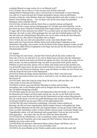 werdende Mensch so lange warten, bis er ein Mensch wird?!‘
[162,15] Siehe, das ist schon so in der uns jetzt noch freilich wohl stark
unbegreiflichen Ordnung Gottes, und so wird auch das im Gleichmaße in seiner Ordnung
sein, daß wir so nach und nach den Tempel untergraben müssen; denn ein plötzliches
Zerstören würde die vielen Blinden, denen der Tempel gleichfort noch alles in allem ist, in die
höchste Verzweiflung stürzen, – was viel ärger wäre als die noch einige Zeit geduldete
Betrügerei seiner schnöden Diener!
[162,16] Sieh, ich habe da wohl des Herrn Sinn so ziemlich erkannt und begreife
nicht, wie dir das so ganz und gar durchgegangen ist! Ich habe auch nicht begriffen, wie du
den Herrn um unser weltliches Unterkommen hast fragen können! Ist es denn nicht genug, so
Er sagte, daß wir dies und jenes tun sollten?! Ist es ja doch schon seit alters her bekannt, daß
derjenige, der mich zu einer Arbeit gedungen hat, mir auch den Unterhalt geben wird! Tun
aber das schon die selbstsüchtigen Menschen, um wieviel mehr wird das der Herr Himmels
und der Erde tun, ohne daß wir nötig haben, Ihn zu fragen!
[162,17] Sieh, das war wohl sehr menschlich von dir, mein lieber Bruder! Denn
durch solch eine Frage hast du offenbar deinen noch mehrseitigen Unglauben an den
allerhellsten Tag gelegt, und es kann von dir mit Recht nichts anderes gedacht werden, als daß
du noch eine starke Portion Unglaubens in dir birgst, dem du nun für alle Zeiten einen festen
Abschied geben mußt!“

163. Kapitel
[163,01] Sage Ich zum Floran: „Freund! Dein Fleisch gibt dir das nicht, sondern der
Geist, der in dir ist von oben her! Es ist zwar in Stahar auch ein Geist; aber der schlummert
noch, und so spricht noch mehr sein Fleisch als irgend sein Geist. Ein jeder aber sorgt sich vor
allem um das, was ihm am nächsten liegt. Aus dem ein geweckter Geist spricht, dessen
Nächstes ist auch sein Geist, darum wird vor allem seine Sorge auch auf das gerichtet sein,
was da betrifft seinen Geist; der aber noch mehr Fleisch ist und aus dem Fleische denkt und
will, dem ist sein Fleisch am nächsten, und er sorgt sich darum vor allem um sein Fleisch und
stellt die Sorge für den Geist in den Hintergrund.
[163,02] So stehen die Dinge und die Menschen in dieser Welt; wenn aber unser
Stahar mehr geweckten Geistes sein wird, so wird auch er sich vor allem um das sorgen, was
des Geistes ist.
[163,03] Siehe, darin aber liegt die rechte Sorge für den Geist, daß euer Herz voll
Liebe werde zu Gott und zum Nächsten!
[163,04] Es ist leicht, gute und ehrliche Menschen zu lieben und mit ihnen
umzugehen; aber zu den Sündern gehen und sie bringen auf den rechten Weg, ist ein Werk,
das viel Selbstverleugnung erfordert.
[163,05] Denn gehst du mit einer Hure und Ehebrecherin über die Straße, so werden
die Menschen mit Fingern auf dich zeigen und dir tun, was dir vor der Welt nicht zur Ehre
gereichen wird; wenn du aber die Hure und die Ehebrecherin auf den rechten Weg gebracht
hast, da wird dir darum von Gott eine große Belohnung zuteil werden, und diese ist mehr wert
im kleinsten Fünklein als eine ganze Welt voll der glänzendsten Ehre.
[163,06] Wer Mir einen Verlorenen wiederbringt, wird mehr Lohnes erhalten als
derjenige, der Mir auf einer eingefriedeten Weide hundert Lämmer wohl gehütet hat. Denn
einen ehrlichen Menschen bei der Ehre und Tugend erhalten, ist eine gar leichte Arbeit; aber
einen von allen Verachteten wieder zu Ehren erheben und aus einem verstockten Sünder einen
Tugendhelden zeihen, will sehr bedeutend mehr gesagt haben! Und nur das wird von Mir
hoch angesehen, – das erstere aber nur für eine Arbeit der faulen Knechte!
[163,07] Ich bin der Allerhöchste, so ihr es annehmen wollet, und Ich suche und
nehme auf nur das Verachtete und in den Augen der Welt Verlorene. Denn die Gesunden
bedürfen des Arztes sicher nicht!
[163,08] Wollet ihr demnach vollkommen Meine wahren Jünger und Diener sein, so
müsset ihr auch in allem also sein, wie nun Ich Selbst es bin.
[163,09] So ihr einen Blinden auf der Straße wandeln sehet, und sehet aber auch, daß
 