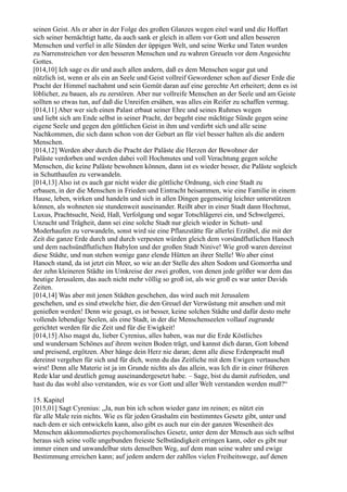 seinen Geist. Als er aber in der Folge des großen Glanzes wegen eitel ward und die Hoffart
sich seiner bemächtigt hatte, da auch sank er gleich in allem vor Gott und allen besseren
Menschen und verfiel in alle Sünden der üppigen Welt, und seine Werke und Taten wurden
zu Narrenstreichen vor den besseren Menschen und zu wahren Greueln vor dem Angesichte
Gottes.
[014,10] Ich sage es dir und auch allen andern, daß es dem Menschen sogar gut und
nützlich ist, wenn er als ein an Seele und Geist vollreif Gewordener schon auf dieser Erde die
Pracht der Himmel nachahmt und sein Gemüt daran auf eine gerechte Art erheitert; denn es ist
löblicher, zu bauen, als zu zerstören. Aber nur vollreife Menschen an der Seele und am Geiste
sollten so etwas tun, auf daß die Unreifen ersähen, was alles ein Reifer zu schaffen vermag.
[014,11] Aber wer sich einen Palast erbaut seiner Ehre und seines Ruhmes wegen
und liebt sich am Ende selbst in seiner Pracht, der begeht eine mächtige Sünde gegen seine
eigene Seele und gegen den göttlichen Geist in ihm und verdirbt sich und alle seine
Nachkommen, die sich dann schon von der Geburt an für viel besser halten als die andern
Menschen.
[014,12] Werden aber durch die Pracht der Paläste die Herzen der Bewohner der
Paläste verdorben und werden dabei voll Hochmutes und voll Verachtung gegen solche
Menschen, die keine Paläste bewohnen können, dann ist es wieder besser, die Paläste sogleich
in Schutthaufen zu verwandeln.
[014,13] Also ist es auch gar nicht wider die göttliche Ordnung, sich eine Stadt zu
erbauen, in der die Menschen in Frieden und Eintracht beisammen, wie eine Familie in einem
Hause, leben, wirken und handeln und sich in allen Dingen gegenseitig leichter unterstützen
können, als wohneten sie stundenweit auseinander. Reißt aber in einer Stadt dann Hochmut,
Luxus, Prachtsucht, Neid, Haß, Verfolgung und sogar Totschlägerei ein, und Schwelgerei,
Unzucht und Trägheit, dann sei eine solche Stadt nur gleich wieder in Schutt- und
Moderhaufen zu verwandeln, sonst wird sie eine Pflanzstätte für allerlei Erzübel, die mit der
Zeit die ganze Erde durch und durch verpesten würden gleich dem vorsündflutlichen Hanoch
und dem nachsündflutlichen Babylon und der großen Stadt Ninive! Wie groß waren dereinst
diese Städte, und nun stehen wenige ganz elende Hütten an ihrer Stelle! Wo aber einst
Hanoch stand, da ist jetzt ein Meer, so wie an der Stelle des alten Sodom und Gomorrha und
der zehn kleineren Städte im Umkreise der zwei großen, von denen jede größer war dem das
heutige Jerusalem, das auch nicht mehr völlig so groß ist, als wie groß es war unter Davids
Zeiten.
[014,14] Was aber mit jenen Städten geschehen, das wird auch mit Jerusalem
geschehen, und es sind etwelche hier, die den Greuel der Verwüstung mit ansehen und mit
genießen werden! Denn wie gesagt, es ist besser, keine solchen Städte und dafür desto mehr
vollends lebendige Seelen, als eine Stadt, in der die Menschenseelen vollauf zugrunde
gerichtet werden für die Zeit und für die Ewigkeit!
[014,15] Also magst du, lieber Cyrenius, alles haben, was nur die Erde Köstliches
und wundersam Schönes auf ihrem weiten Boden trägt, und kannst dich daran, Gott lobend
und preisend, ergötzen. Aber hänge dein Herz nie daran; denn alle diese Erdenpracht muß
dereinst vergehen für sich und für dich, wenn du das Zeitliche mit dem Ewigen vertauschen
wirst! Denn alle Materie ist ja im Grunde nichts als das allein, was Ich dir in einer früheren
Rede klar und deutlich genug auseinandergesetzt habe. – Sage, bist du damit zufrieden, und
hast du das wohl also verstanden, wie es vor Gott und aller Welt verstanden werden muß?“

15. Kapitel
[015,01] Sagt Cyrenius: „Ja, nun bin ich schon wieder ganz im reinen; es nützt ein
für alle Male rein nichts. Wie es für jeden Grashalm ein bestimmtes Gesetz gibt, unter und
nach dem er sich entwickeln kann, also gibt es auch nur ein der ganzen Wesenheit des
Menschen akkommodiertes psychomoralisches Gesetz, unter dem der Mensch aus sich selbst
heraus sich seine volle ungebunden freieste Selbständigkeit erringen kann, oder es gibt nur
immer einen und unwandelbar stets denselben Weg, auf dem man seine wahre und ewige
Bestimmung erreichen kann; auf jedem andern der zahllos vielen Freiheitswege, auf denen
 