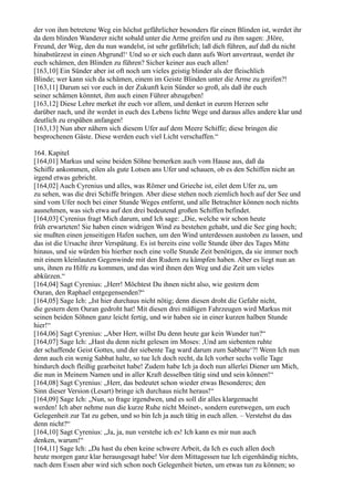 der von ihm betretene Weg ein höchst gefährlicher besonders für einen Blinden ist, werdet ihr
da dem blinden Wanderer nicht sobald unter die Arme greifen und zu ihm sagen: ,Höre,
Freund, der Weg, den du nun wandelst, ist sehr gefährlich; laß dich führen, auf daß du nicht
hinabstürzest in einen Abgrund!‘ Und so er sich euch dann aufs Wort anvertraut, werdet ihr
euch schämen, den Blinden zu führen? Sicher keiner aus euch allen!
[163,10] Ein Sünder aber ist oft noch um vieles geistig blinder als der fleischlich
Blinde; wer kann sich da schämen, einem im Geiste Blinden unter die Arme zu greifen?!
[163,11] Darum sei vor euch in der Zukunft kein Sünder so groß, als daß ihr euch
seiner schämen könntet, ihm auch einen Führer abzugeben!
[163,12] Diese Lehre merket ihr euch vor allem, und denket in eurem Herzen sehr
darüber nach, und ihr werdet in euch des Lebens lichte Wege und daraus alles andere klar und
deutlich zu erspähen anfangen!
[163,13] Nun aber nähern sich diesem Ufer auf dem Meere Schiffe; diese bringen die
besprochenen Gäste. Diese werden euch viel Licht verschaffen.“

164. Kapitel
[164,01] Markus und seine beiden Söhne bemerken auch vom Hause aus, daß da
Schiffe ankommen, eilen als gute Lotsen ans Ufer und schauen, ob es den Schiffen nicht an
irgend etwas gebricht.
[164,02] Auch Cyrenius und alles, was Römer und Grieche ist, eilet dem Ufer zu, um
zu sehen, was die drei Schiffe bringen. Aber diese stehen noch ziemlich hoch auf der See und
sind vom Ufer noch bei einer Stunde Weges entfernt, und alle Betrachter können noch nichts
ausnehmen, was sich etwa auf den drei bedeutend großen Schiffen befindet.
[164,03] Cyrenius fragt Mich darum, und Ich sage: „Die, welche wir schon heute
früh erwarteten! Sie haben einen 