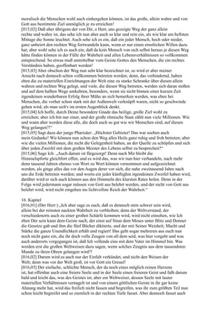 moralisch die Menschen wohl auch einhergehen können, ist das große, allein wahre und von
Gott aus bestimmte Ziel unmöglich je zu erreichen!
[015,02] Daß aber übrigens der von Dir, o Herr, uns gezeigte Weg der ganz allein
rechte und wahre ist, das sehe ich nun aber auch so klar und rein ein, als wie klar am hellsten
Mittage die Sonne leuchtet. Auch sehe ich es ein, daß ein jeder Mensch, hoch oder nieder,
ganz unbeirrt den rechten Weg fortwandeln kann, wenn er nur einen ernstlichen Willen dazu
hat; aber wohl sehe ich es auch ein, daß da kein Mensch von sich selbst heraus je diesen Weg
hätte finden können in der Fülle der Wahrheit und allen Lebensverhältnissen so vollkommen
entsprechend. So etwas muß unmittelbar vom Geiste Gottes den Menschen, die ein rechtes
Verständnis haben, geoffenbart werden!
[015,03] Aber obschon der Weg nun sehr klar bezeichnet ist, so wird er aber meiner
Ansicht nach dennoch selten vollkommen betreten werden; denn, das verhindernd, haben
eben die zu materiellen Einrichtungen der Welt eine zu starke Schranke über diesen allein
wahren und rechten Weg gelegt, und viele, die diesen Weg betreten, werden sich daran stoßen
und auf dem halben Wege umkehren, besonders, wenn sie nicht binnen einer kurzen Zeit
irgendeinen wunderbaren Erfolg ihrer Mühe an sich bemerken werden, was eben bei
Menschen, die vorher schon stark mit der Außenwelt verknüpft waren, nicht so geschwinde
gehen wird, als man sich's im ersten Augenblick denkt.
[015,04] Ich hoffe, durch Deine besondere Gnade das heilige, große Ziel wohl zu
erreichen; aber ich bin nur einer, und der große römische Staat zählt nun viele Millionen. Wie
und wann aber werden diese alle, die doch auch so gut wie wir Menschen sind, auf diesen
Weg gelangen?!“
[015,05] Sagt dazu der junge Pharisäer: „Höchster Gebieter! Das war soeben auch
mein Gedanke! Wir können nun schon den Weg alles Heils ganz ruhig und froh betreten; aber
wie die vielen Millionen, die nicht die Gelegenheit haben, an der Quelle zu schöpfen und sich
über jeden Zweifel mit dem großen Meister des Lebens selbst zu besprechen?“
[015,06] Sage Ich: „Auch darum ist fürgesorgt! Denn nach Mir bleibt die
Himmelspforte gleichfort offen, und es wird das, was wir nun hier verhandeln, nach mehr
denn tausend Jahren ebenso von Wort zu Wort können vernommen und aufgezeichnet
werden, als ginge alles das vor den Augen derer vor sich, die nahe zweitausend Jahre nach
uns die Erde betreten werden; und worin ein jeder künftighin irgendeinen Zweifel haben wird,
darüber wird er sich auch können aus den Himmeln des klarsten Rates holen. Denn in der
Folge wird jedermann sogar müssen von Gott aus belehrt werden, und der nicht von Gott aus
belehrt wird, wird nicht eingehen ins lichtvollste Reich der Wahrheit.“

16. Kapitel
[016,01] (Der Herr:) „Ich aber sage es euch, daß es dennoch stets schwer sein wird,
allein bei der reinsten nackten Wahrheit zu verbleiben; denn der Weltverstand, der
verschiedenorts auch zu einer großen Schärfe kommen wird, wird nicht einsehen, wie Ich
eben Der sein kann dem Geiste nach, der einst auf Sinai dem Moses unter Blitz und Donner
die Gesetze gab und ihm die fünf Bücher diktierte, und der mit Seiner Weisheit, Macht und
Stärke die ganze Unendlichkeit erhält und regiert! Das geht sogar mehreren aus euch nun
noch nicht ganz ein, die ihr doch volle Zeugen von all dem seid, was hier vorgeht und was
auch anderorts vorgegangen ist, daß Ich vollends eins mit dem Vater im Himmel bin. Was
werden erst die großen Weltweisen dazu sagen, wenn solches Zeugnis aus dem tausendsten
Munde zu ihren Ohren gelangen wird?!
[016,02] Darum wird es auch nur der Einfalt verkündet, und nicht den Weisen der
Welt; denn was vor der Welt groß, ist vor Gott ein Greuel!
[016,03] Der einfache, schlichte Mensch, der da noch eines möglich reinen Herzens
ist, hat offenbar auch eine freiere Seele und in der Seele einen freieren Geist und faßt darum
bald und leicht das, was des Geistes ist; aber ein Weltweiser, dessen Seele mit lauter
materiellen Verhältnissen vernagelt ist und von einem göttlichen Geiste in ihr gar keine
Ahnung mehr hat, wird das freilich nicht fassen und begreifen, was ihr zum größten Teil nun
schon leicht begreifet und so ziemlich in der rechten Tiefe fasset. Aber dennoch fasset auch
 