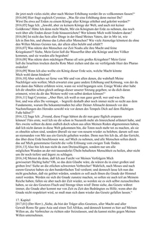 ihr jetzt noch vieles nicht; aber nach Meiner Erhöhung werdet ihr es vollkommen fassen!“
[016,04] Hier fragt sogleich Cyrenius: „Was für eine Erhöhung denn meinst Du?
Wirst Du etwa auf Erden zu einem Könige aller Könige erhöhet und gekrönt werden?“
[016,05] Sage Ich: „Jawohl, aber zu keinem Könige der Welt, und auch mit keiner
Goldkrone! Hätte Ich denn nicht Macht, Mir ein Königtum der Erde zu nehmen, das noch
weit über alle Enden dieser Erde hinausreichete? Wer könnte Mich wohl hindern daran?
[016,06] Ist nicht das Sein aller Dinge in der Hand Meines Vaters, der in Mir ist, wie
Ich in Ihm bin, und ebenso das Leben aller Menschen? Wie viele Atemzüge könntest du ohne
den Willen Meines Geistes tun, der allein alles belebt und erhält?!
[016,07] Was nützte den Menschen zur Zeit Noahs alle ihre Macht und feine
Kriegskunst?! Siehe, Mein Geist ließ die Wasserflut über alle Könige und ihre Völker
kommen, und sie wurden alle begraben!
[016,08] Was nützte dem mächtigen Pharao all sein großes Kriegsheer? Mein Geist
ließ die Israeliten trocken durchs Rote Meer ziehen und das sie verfolgende Heer des Pharao
ersäufen!
[016,09] Wenn Ich also wollte ein König dieser Erde sein, welche Macht könnte
Mich wohl daran hindern?
[016,10] Aber solches sei ferne von Mir und von allen denen, die wahrhaft Meine
Nachfolger sein wollen; Mich erwartet eine ganz andere Erhöhung und Krönung, von der du
erst dann das Nähere erfahren wirst, wann sie wird begangen sein. Einige Winke aber habe
Ich dir ohnehin schon gleich anfangs dieser unserer Sitzung gegeben; so du dich daran
erinnerst, wirst du dir das Weitere wohl von selbst denken können!“
[016,11] Sagt Cyrenius: „Aber Herr, ich weiß es nun ganz gewiß, wer und was Du
bist, und was alles Du vermagst, – begreife deshalb aber noch immer nicht so recht aus dem
Fundamente, warum Du bekanntermaßen bei aller Deiner Allmacht dennoch vor den
Nachstellungen des Herodes sowohl wie vor denen des Tempels Dich auf dem flüchtigen
Fuße hältst!?“
[016,12] Sage Ich: „Freund, diese Frage hättest du dir nun ganz füglich ersparen
können! Fürs erste, weil Ich sie dir schon in Nazareth mehr als hinreichend erläutert habe, und
fürs zweite solltest du denn endlich doch schon aus allen Meinen Reden abgenommen haben,
daß Ich nicht darum in diese Welt gekommen bin, die Toten noch mehr tot zu machen, als sie
es ohnehin schon sind, sondern überall sie nur von neuem wieder zu beleben; darum soll nun
an niemanden von Mir aus ein Gericht gehalten werden. Denn nun bin Ich da, all das Gericht,
das über diese Erde beschlossen war, auf Mich zu nehmen, und alle Menschen sollen durch
das auf Mich genommene Gericht die volle Erlösung vom ewigen Tode finden.
[016,13] Also bin Ich nun nicht da zum Dreinschlagen, sondern nur um alle
möglichen Wunden an der mit tausenderlei Übeln behafteten Menschheit zu heilen, aber nicht
um ihr noch tiefere und ärgere zu schlagen.
[016,14] Meinst du denn, daß Ich aus Furcht vor Meinen Verfolgern Mich
gewisserart flüchtig halte? Oh, so das dein Glaube wäre, da wärest du in einer großen und
groben Irre! Siehe an die etlichen schwersten Verbrecher! Wahrlich, nach Moses und nach
eurem Gesetze haben sie den hundertfachen Tod verdient; und dennoch lasse Ich nun das
nicht geschehen, daß sie getötet würden, sondern es soll auch ihnen die Gnade der Himmel
zuteil werden. Werden sie sich die Gnade zunutze machen, so sollen sie auch teil an Meinem
Reiche haben; fallen sie aber nach der Zeit wieder, so werden sie es sich selbst zuzuschreiben
haben, so sie des Gesetzes Fluch und Strenge töten wird! Denn siehe, das Gesetz währet
immer, die Gnade aber kommt nur von Zeit zu Zeit den Bedrängten zu Hilfe; wenn aber die
Gnade nicht respektiert wird, so muß man sich dann wieder das Gesetz gefallen lassen.“

17. Kapitel
[017,01] (Der Herr:) „Siehe, du bist der Träger alles Gesetzes, aller Macht und aller
Gewalt Roms für ganz Asia und einen Teil Afrikas, und dennoch kommt es hier auf Meinen
Willen an, die Verbrecher zu richten oder freizulassen, und du kannst nichts gegen Meinen
Willen unternehmen.
 