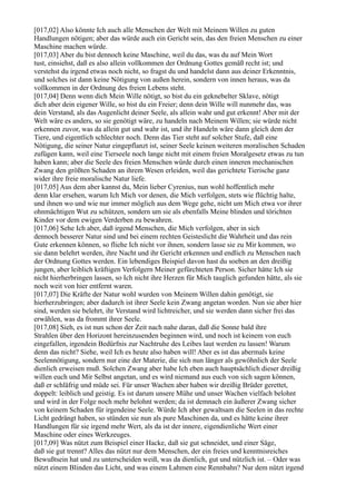 [017,02] Also könnte Ich auch alle Menschen der Welt mit Meinem Willen zu guten
Handlungen nötigen; aber das würde auch ein Gericht sein, das den freien Menschen zu einer
Maschine machen würde.
[017,03] Aber du bist dennoch keine Maschine, weil du das, was du auf Mein Wort
tust, einsiehst, daß es also allein vollkommen der Ordnung Gottes gemäß recht ist; und
verstehst du irgend etwas noch nicht, so fragst du und handelst dann aus deiner Erkenntnis,
und solches ist dann keine Nötigung von außen herein, sondern von innen heraus, was da
vollkommen in der Ordnung des freien Lebens steht.
[017,04] Denn wenn dich Mein Wille nötigt, so bist du ein geknebelter Sklave, nötigt
dich aber dein eigener Wille, so bist du ein Freier; denn dein Wille will nunmehr das, was
dein Verstand, als das Augenlicht deiner Seele, als allein wahr und gut erkennt! Aber mit der
Welt wäre es anders, so sie genötigt wäre, zu handeln nach Meinem Willen; sie würde nicht
erkennen zuvor, was da allein gut und wahr ist, und ihr Handeln wäre dann gleich dem der
Tiere, und eigentlich schlechter noch. Denn das Tier steht auf solcher Stufe, daß eine
Nötigung, die seiner Natur eingepflanzt ist, seiner Seele keinen weiteren moralischen Schaden
zufügen kann, weil eine Tierseele noch lange nicht mit einem freien Moralgesetz etwas zu tun
haben kann; aber die Seele des freien Menschen würde durch einen inneren mechanischen
Zwang den größten Schaden an ihrem Wesen erleiden, weil das gerichtete Tierische ganz
wider ihre freie moralische Natur liefe.
[017,05] Aus dem aber kannst du, Mein lieber Cyrenius, nun wohl hoffentlich mehr
denn klar ersehen, warum Ich Mich vor denen, die Mich verfolgen, stets wie flüchtig halte,
und ihnen wo und wie nur immer möglich aus dem Wege gehe, nicht um Mich etwa vor ihrer
ohnmächtigen Wut zu schützen, sondern um sie als ebenfalls Meine blinden und törichten
Kinder vor dem ewigen Verderben zu bewahren.
[017,06] Sehe Ich aber, daß irgend Menschen, die Mich verfolgen, aber in sich
dennoch besserer Natur sind und bei einem rechten Geisteslicht die Wahrheit und das rein
Gute erkennen können, so fliehe Ich nicht vor ihnen, sondern lasse sie zu Mir kommen, wo
sie dann belehrt werden, ihre Nacht und ihr Gericht erkennen und endlich zu Menschen nach
der Ordnung Gottes werden. Ein lebendiges Beispiel davon hast du soeben an den dreißig
jungen, aber leiblich kräftigen Verfolgern Meiner gefürchteten Person. Sicher hätte Ich sie
nicht hierherbringen lassen, so Ich nicht ihre Herzen für Mich tauglich gefunden hätte, als sie
noch weit von hier entfernt waren.
[017,07] Die Kräfte der Natur wohl wurden von Meinem Willen dahin genötigt, sie
hierherzubringen; aber dadurch ist ihrer Seele kein Zwang angetan worden. Nun sie aber hier
sind, werden sie belehrt, ihr Verstand wird lichtreicher, und sie werden dann sicher frei das
erwählen, was da frommt ihrer Seele.
[017,08] Sieh, es ist nun schon der Zeit nach nahe daran, daß die Sonne bald ihre
Strahlen über den Horizont hereinzusenden beginnen wird, und noch ist keinem von euch
eingefallen, irgendein Bedürfnis zur Nachtruhe des Leibes laut werden zu lassen! Warum
denn das nicht? Siehe, weil Ich es heute also haben will! Aber es ist das abermals keine
Seelennötigung, sondern nur eine der Materie, die sich nun länger als gewöhnlich der Seele
dienlich erweisen muß. Solchen Zwang aber habe Ich eben auch hauptsächlich dieser dreißig
willen euch und Mir Selbst angetan, und es wird niemand aus euch von sich sagen können,
daß er schläfrig und müde sei. Für unser Wachen aber haben wir dreißig Brüder gerettet,
doppelt: leiblich und geistig. Es ist darum unsere Mühe und unser Wachen vielfach belohnt
und wird in der Folge noch mehr belohnt werden; da ist demnach ein äußerer Zwang sicher
von keinem Schaden für irgendeine Seele. Würde Ich aber gewaltsam die Seelen in das rechte
Licht gedrängt haben, so stünden sie nun als pure Maschinen da, und es hätte keine ihrer
Handlungen für sie irgend mehr Wert, als da ist der innere, eigendienliche Wert einer
Maschine oder eines Werkzeuges.
[017,09] Was nützt zum Beispiel einer Hacke, daß sie gut schneidet, und einer Säge,
daß sie gut trennt? Alles das nützt nur dem Menschen, der ein freies und kenntnisreiches
Bewußtsein hat und zu unterscheiden weiß, was da dienlich, gut und nützlich ist. – Oder was
nützt einem Blinden das Licht, und was einem Lahmen eine Rennbahn? Nur dem nützt irgend
 