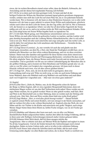 etwas, der im rechten Bewußtsein einmal seiner selbst, dann des Bedarfs, Gebrauchs, der
Anwendung und der daraus hervorgehenden Nutzung sich befindet.
[017,10] So ist es denn auch mit dem geistigen Licht. Es kann und darf ob der
heiligen Freiheit des Willens der Menschen niemand irgend geheim gewaltsam eingegossen
werden, sondern man stellt das Licht frei auf einen Platz hin, da es von jedermann bemerkt
werden kann. Wer es benutzen will, der kann es ohne Hindernisse benutzen; wer es aber nicht
benutzen will, der kann es ganz unbeirrt in seinem freien Willen auch stehenlassen, gleichwie
solches auch schon mit dem Licht der Sonne, das den Tag zeihet, der Fall ist. Wer es benutzen
will, der benutzt es zu irgendeiner Arbeit; wer aber bei all dem hellen Tageslicht der Sonne
müßig sein will, der sei es, und es tut solches nichts der Welt zum besonderen Schaden. Denn
das Licht nötigt keine mit freiem Willen begabte Seele zu irgendeiner Tat.
[017,11] Ich habe Macht genug, eure Erkenntnisse umzustimmen und aus eurem
freien Willen ein nach allen Seiten hin gefesseltes Lasttier zu machen, und das Lasttier wird
ganz demütig herumgehen nach der Lenkung Meines Allmachtsleitseiles; aber in sich selbst
wird es tot sein. Wenn Ich aber euch unterrichte und zeige und gebe euch das rechte Licht, so
seid ihr dabei frei und könnet das Licht annehmen oder bleibenlassen. – Verstehst du das,
Mein lieber Cyrenius?“
[017,12] Sagt dieser (Cyrenius): „Ja, nun verstehe ich auch das und glaube nun den
Grund ganz einzusehen, aus dem Du, o Herr, den Stand der Niedrigkeit erwählt hast, um zu
belehren alle Menschen von ihrer allein wahren Bestimmung, und wie sie diese erreichen
können. Damit man aber daneben und eigentlich für diese Sachen einen desto intensiveren
Glauben und eine hellere Einsicht und Überzeugung überkommt, verrichtest Du dazu noch
Dir allein mögliche Taten, die Deinen Worten noch mehr Gewicht und ein intensiveres Licht
verschaffen. Und so geschieht von Dir aus zur wahren Lebensheiligung der Menschen alles in
der größten Ordnung, und es kommt mir Dein Benehmen und Verhalten gerade also vor, als
wäre es von Dir schon von Ewigkeit also vorgesehen gewesen. Ich kann mich in dieser
Hinsicht vielleicht auch irren, was ich aber schwer glauben könnte.“
[017,13] Sage Ich: „Nein, nein, da irrst du dich nicht im geringsten; denn eine
Gottesordnung muß ewig sein! Wäre sie nicht ewig, so wäre sie auch keine Ordnung und
keine Wahrheit; denn eine Wahrheit muß ewig Wahrheit sein und bleiben und muß daher
auch von Ewigkeit her vorgesehen sein. – Aber nun von etwas ganz anderem!“

18. Kapitel
[018,01] (Der Herr:) „Siehe du, Markus, nun, da die Morgenröte schon die Spitzen
der Berge zu färben beginnt, daß wir etwa irgendein Morgenmahl bekommen; denn mit
nüchternem Magen wollen wir uns den fünf Verbrechern nicht nahen! Diese werden uns ein
arges Wetter machen, bis sie geheilt werden! Wenn sie aber geheilt werden, muß Salz, Brot
und Wein in der Bereitschaft sein zu ihrer Stärkung; denn sie werden nach der Heilung sehr
schwach sein. Aber Salz, Brot und Wein werden ihnen bald eine rechte Kraft geben!“
[018,02] Sagt Markus: „Herr, es wird alles gleich besorgt werden!“ – Darauf befiehlt
er sogleich seinem Weibe und seinen Kindern, sich nun emsigst in der Küche umzusehen, auf
daß zur rechten Zeit alles in der vollsten Bereitschaft sei. Sogleich eilen das Weib, die zwei
Söhne und die vier Töchter in die Küche und entwickeln eine große Tätigkeit; auch einige
Meiner Jünger bieten ihnen ihren Dienst an, helfen Fische reinigen, was sie als Fischer gut
verstehen.
[018,03] Matthäus und Johannes aber lesen nun nach, was sie alles von Meinen
diesnächtlichen Reden aufgezeichnet haben, machen aber dabei die leidige Erfahrung, daß sie
in ihren sonst sehr fleißigen Aufzeichnungen dennoch starke Lücken gelassen haben.
[018,04] Johannes bittet Mich darob, daß Ich ihnen ansagen möchte das
Ausgelassene. Aber es erbietet sich dazu auf Meinen Wink der Raphael und ergänzt in einem
Nu all das Ausgelassene. Und als die beiden hernach ihre Aufzeichnungen noch einmal
durchgehen, finden sie keine Lücken mehr, und es ist alles in der schönsten Ordnung.
[018,05] Auch Simon Juda schaut die Schriften durch und findet, daß da nach seiner
Erinnerung nichts abgehe von allen Reden und Lehren, die in dieser Nacht so reichlich wie
 