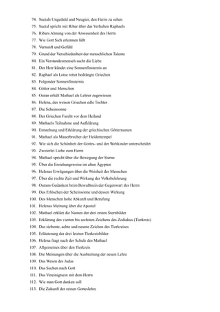 74. Suetals Ungeduld und Neugier, den Herrn zu sehen
 75. Suetal spricht mit Ribar über das Verhalten Raphaels
 76. Ribars Ahnung von der Anwesenheit des Herrn
 77. Wie Gott Sich erkennen läßt
 78. Vernunft und Gefühl
 79. Grund der Verschiedenheit der menschlichen Talente
 80. Ein Verstandesmensch sucht die Liebe
 81. Der Herr kündet eine Sonnenfinsternis an
 82. Raphael als Lotse rettet bedrängte Griechen
 83. Folgender Sonnenfinsternis
 84. Götter und Menschen
 85. Ouran erhält Mathael als Lehrer zugewiesen
 86. Helena, des weisen Griechen edle Tochter
 87. Die Scheinsonne
 88. Der Griechen Furcht vor dem Heiland
 89. Mathaels Teilnahme und Aufklärung
 90. Entstehung und Erklärung der griechischen Götternamen
 91. Mathael als Mauerbrecher der Heidentempel
 92. Wie sich die Schönheit der Gottes- und der Weltkinder unterscheidet
 93. Zweierlei Liebe zum Herrn
 94. Mathael spricht über die Bewegung der Sterne
 95. Über die Erziehungsweise im alten Ägypten
 96. Helenas Erwägungen über die Weisheit der Menschen
 97. Über die rechte Zeit und Wirkung der Volksbelehrung
 98. Ourans Gedanken beim Bewußtsein der Gegenwart des Herrn
 99. Das Erlöschen der Scheinsonne und dessen Wirkung
100. Des Menschen hohe Abkunft und Berufung
101. Helenas Meinung über die Apostel
102. Mathael erklärt die Namen der drei ersten Sternbilder
103. Erklärung des vierten bis sechsten Zeichens des Zodiakus (Tierkreis)
104. Das siebente, achte und neunte Zeichen des Tierkreises
105. Erläuterung der drei letzten Tierkreisbilder
106. Helena fragt nach der Schule des Mathael
107. Allgemeines über den Tierkreis
108. Die Meinungen über die Ausbreitung der neuen Lehre
109. Das Wesen des Judas
110. Das Suchen nach Gott
111. Das Vereinigtsein mit dem Herrn
112. Wie man Gott danken soll
113. Die Zukunft der reinen Gotteslehre
 
