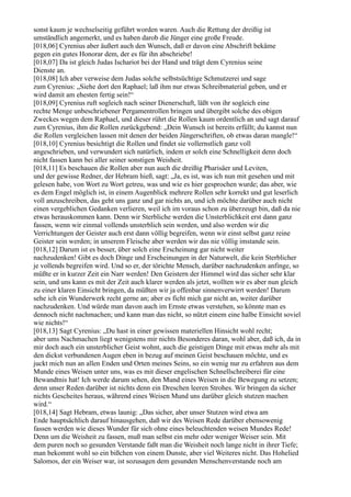 sonst kaum je wechselseitig geführt worden waren. Auch die Rettung der dreißig ist
umständlich angemerkt, und es haben darob die Jünger eine große Freude.
[018,06] Cyrenius aber äußert auch den Wunsch, daß er davon eine Abschrift bekäme
gegen ein gutes Honorar dem, der es für ihn abschriebe!
[018,07] Da ist gleich Judas Ischariot bei der Hand und trägt dem Cyrenius seine
Dienste an.
[018,08] Ich aber verweise dem Judas solche selbstsüchtige Schmutzerei und sage
zum Cyrenius: „Siehe dort den Raphael; laß ihm nur etwas Schreibmaterial geben, und er
wird damit am ehesten fertig sein!“
[018,09] Cyrenius ruft sogleich nach seiner Dienerschaft, läßt von ihr sogleich eine
rechte Menge unbeschriebener Pergamentrollen bringen und übergibt solche des obigen
Zweckes wegen dem Raphael, und dieser rührt die Rollen kaum ordentlich an und sagt darauf
zum Cyrenius, ihm die Rollen zurückgebend: „Dein Wunsch ist bereits erfüllt; du kannst nun
die Rollen vergleichen lassen mit denen der beiden Jüngerschriften, ob etwas daran mangle!“
[018,10] Cyrenius besichtigt die Rollen und findet sie vollernstlich ganz voll
angeschrieben, und verwundert sich natürlich, indem er solch eine Schnelligkeit denn doch
nicht fassen kann bei aller seiner sonstigen Weisheit.
[018,11] Es beschauen die Rollen aber nun auch die dreißig Pharisäer und Leviten,
und der gewisse Redner, der Hebram hieß, sagt: „Ja, es ist, was ich nun mit gesehen und mit
gelesen habe, von Wort zu Wort getreu, was und wie es hier gesprochen wurde; das aber, wie
es dem Engel möglich ist, in einem Augenblick mehrere Rollen sehr korrekt und gut leserlich
voll anzuschreiben, das geht uns ganz und gar nichts an, und ich möchte darüber auch nicht
einen vergeblichen Gedanken verlieren, weil ich im voraus schon zu überzeugt bin, daß da nie
etwas herauskommen kann. Denn wir Sterbliche werden die Unsterblichkeit erst dann ganz
fassen, wenn wir einmal vollends unsterblich sein werden, und also werden wir die
Verrichtungen der Geister auch erst dann völlig begreifen, wenn wir einst selbst ganz reine
Geister sein werden; in unserem Fleische aber werden wir das nie völlig imstande sein.
[018,12] Darum ist es besser, über solch eine Erscheinung gar nicht weiter
nachzudenken! Gibt es doch Dinge und Erscheinungen in der Naturwelt, die kein Sterblicher
je vollends begreifen wird. Und so er, der törichte Mensch, darüber nachzudenken anfinge, so
müßte er in kurzer Zeit ein Narr werden! Den Geistern der Himmel wird das sicher sehr klar
sein, und uns kann es mit der Zeit auch klarer werden als jetzt, wollten wir es aber nun gleich
zu einer klaren Einsicht bringen, da müßten wir ja offenbar sinnenverwirrt werden! Darum
sehe ich ein Wunderwerk recht gerne an; aber es ficht mich gar nicht an, weiter darüber
nachzudenken. Und würde man davon auch im Ernste etwas verstehen, so könnte man es
dennoch nicht nachmachen; und kann man das nicht, so nützt einem eine halbe Einsicht soviel
wie nichts!“
[018,13] Sagt Cyrenius: „Du hast in einer gewissen materiellen Hinsicht wohl recht;
aber ums Nachmachen liegt wenigstens mir nichts Besonderes daran, wohl aber, daß ich, da in
mir doch auch ein unsterblicher Geist wohnt, auch die geistigen Dinge mit etwas mehr als mit
den dickst verbundenen Augen eben in bezug auf meinen Geist beschauen möchte, und es
juckt mich nun an allen Enden und Orten meines Seins, so ein wenig nur zu erfahren aus dem
Munde eines Weisen unter uns, was es mit dieser engelischen Schnellschreiberei für eine
Bewandtnis hat! Ich werde darum sehen, den Mund eines Weisen in die Bewegung zu setzen;
denn unser Reden darüber ist nichts denn ein Dreschen leeren Strohes. Wir bringen da sicher
nichts Gescheites heraus, während eines Weisen Mund uns darüber gleich stutzen machen
wird.“
[018,14] Sagt Hebram, etwas launig: „Das sicher, aber unser Stutzen wird etwa am
Ende hauptsächlich darauf hinausgehen, daß wir des Weisen Rede darüber ebensowenig
fassen werden wie dieses Wunder für sich ohne eines beleuchtenden weisen Mundes Rede!
Denn um die Weisheit zu fassen, muß man selbst ein mehr oder weniger Weiser sein. Mit
dem puren noch so gesunden Verstande faßt man die Weisheit noch lange nicht in ihrer Tiefe;
man bekommt wohl so ein bißchen von einem Dunste, aber viel Weiteres nicht. Das Hohelied
Salomos, der ein Weiser war, ist sozusagen dem gesunden Menschenverstande noch am
 