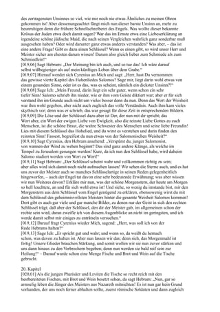 des zertragensten Unsinnes so viel, wie mir noch nie etwas Ähnliches zu meinen Ohren
gekommen ist! Aber dessenungeachtet fängt mich nun dieser barste Unsinn an, mehr zu
beunruhigen denn die frühere Schnellschreiberei des Engels. Was wollte dieser bekannte
Krösus der Juden etwa doch damit sagen? War das im Ernste etwa eine Liebeserklärung an
irgendeine schöne jüdische Maid, die nach seinen Vergleichen wahrlich ganz sonderbar muß
ausgesehen haben? Oder wird darunter ganz etwas anderes verstanden? Was aber, – das ist
eine andere Frage! Gibt es dazu einen Schlüssel? Wenn es einen gibt, so wird unser Herr und
Meister sicher am ehesten darum wissen! Darum also gleich lieber zum Schmiede als zum
Schmiedlein!“
[019,06] Sagt Hebram: „Der Meinung bin ich auch, und so tue das! Ich wäre darauf
selbst wißbegieriger als auf mein künftiges Leben über dem Grabe.“
[019,07] Hierauf wendet sich Cyrenius an Mich und sagt: „Herr, hast Du vernommen
das gewisse vierte Kapitel des Hohenliedes Salomos? Sage mir, liegt darin wohl etwas von
einem gesunden Sinne, oder ist es das, was es scheint, nämlich ein dickster Unsinn?!“
[019,08] Sage Ich: „Mein Freund, darin liegt ein sehr guter, wenn schon ein sehr
tiefer Sinn! Salomo schrieb ihn nieder, wie er ihm vom Geiste diktiert war; aber er für sich
verstand ihn im Grunde auch nicht um vieles besser denn du nun. Denn das Wort der Weisheit
war ihm wohl gegeben, aber nicht auch zugleich das volle Verständnis. Auch ihm kam vieles
skythisch vor; denn was er schrieb, das war gesagt für diese Zeit in entsprechenden Bildern.
[019,09] Die Löse und der Schlüssel dazu aber ist Der, der nun mit dir spricht; das
Wort aber, ein Wort der ewigen Liebe von Ewigkeit, also die reinste Liebe Gottes zu euch
Menschen, ist die schöne Braut, die wahre Schwester des Menschen und seine liebe Freundin!
Lies mit diesem Schlüssel das Hohelied, und du wirst es verstehen und darin finden den
reinsten Sinn! Fassest, begreifest du nun etwas von der Salomonischen Weisheit?“
[019,10] Sagt Cyrenius, den Hebram ansehend: „Verspürst du, junger Salomonist,
von wannen der Wind zu wehen beginnt? Das sind ganz andere Klänge, als welche im
Tempel zu Jerusalem gesungen werden! Kurz, da ich nun den Schlüssel habe, wird daheim
Salomo studiert werden von Wort zu Wort!“
[019,11] Sagt Hebram: „Der Schlüssel scheint wahr und vollkommen richtig zu sein;
aber alles wird sich damit noch nicht aufmachen lassen! Wir sehen die Sterne auch, und es hat
uns zuvor der Meister auch so manches Schlüsselartige in seinen Reden gelegenheitlich
hingeworfen, – auch der Engel tat davon eine sehr bedeutende Erwähnung; was aber wissen
wir nun Weiteres davon? Erkläre mir nun, was der schöne Morgenstern, der heute am Morgen
so hell leuchtete, an und für sich wohl etwa ist! Und siehe, so wenig du imstande bist, mir den
Morgenstern aus dem Schlüssel vom Engel genügend zu erklären, ebensowenig wirst du mit
dem Schlüssel des geheimnisvollsten Meisters hinter die gesamte Weisheit Salomos kommen!
Dort gibt es auch gar viele und gar manche Bilder, zu denen nur der Geist in sich den rechten
Schlüssel trägt; daß aber der Schlüssel, den dir der Meister gab, im allgemeinen schon der
rechte sein wird, daran zweifle ich von diesem Augenblicke an nicht im geringsten, und ich
werde damit selbst mir einiges zu enträtseln versuchen.“
[019,12] Darauf fragt Cyrenius wieder Mich, sagend: „Herr, was soll ich von der
Rede Hebrams halten?“
[019,13] Sage Ich: „Er spricht gut und wahr; und wenn so, da weißt du hernach
schon, was davon zu halten ist. Aber nun lassen wir das; denn sieh, das Morgenmahl ist
fertig! Unsere Glieder brauchen Stärkung, und somit wollen wir sie nun zuvor stärken und
uns dann hinaus zu den Verbrechern begeben; denn nun werden sie bald reif sein zur
Heilung!“ – Darauf wurde schon eine Menge Fische und Brot und Wein auf die Tische
gebracht.

20. Kapitel
[020,01] Als die jungen Pharisäer und Leviten die Tische so recht reich mit den
bestbereiteten Fischen, mit Brot und Wein besetzt sehen, da sagt Hebram: „Nun, gar so
armselig leben die Jünger des Meisters aus Nazareth mitnichten! Es ist nun gar kein Grund
vorhanden, der uns noch ferner abhalten sollte, zuerst römische Soldaten und dann zugleich
 