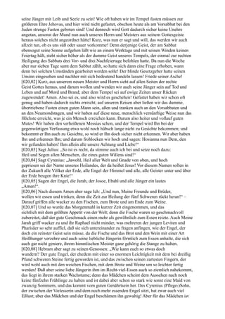 seine Jünger mit Leib und Seele zu sein! Wie oft haben wir im Tempel fasten müssen zur
größeren Ehre Jehovas, und hier wird nicht gefastet, obschon heute als am Vorsabbat bei den
Juden strenge Fasten geboten sind! Und dennoch wird Gott dadurch sicher keine Unehre
angetan, ansonst der Mund nun auch unseres Herrn und Meisters aus seinem Gottesgeiste
heraus solches nicht angeordnet hätte! Kurz, was nun er sagt und will, das werden wir auch
allzeit tun, ob es uns süß oder sauer vorkomme! Denn derjenige Geist, der am Sabbat
ebensogut seine Sonne aufgehen läßt wie an einem Werktage und mit seinen Winden keinen
Feiertag hält, steht sicher höher als der dumme Geist unseres Tempels, der einmal zur rechten
Heiligung des Sabbats drei Vor- und drei Nachfeiertage befohlen hatte. Da nun die Woche
aber nur sieben Tage samt dem Sabbat zählt, so hatte sich dann eine Frage erhoben, wann
denn bei solchen Umständen gearbeitet werden solle! Der blinde Gesetzgeber hatte seinen
Unsinn eingesehen und nachher mit sich bedeutend handeln lassen! Friede seiner Asche!
[020,02] Kurz, aus unserem neuen Meister und Herrn sieht auf allen Seiten der rechte
Geist Gottes heraus, und darum wollen und werden wir auch seine Jünger sein auf Tod und
Leben und auf Mord und Brand; aber dem Tempel sei auf ewige Zeiten unser Rücken
zugewendet! Amen. Also sei es, und also wird es geschehen! Gefastet haben wir schon oft
genug und haben dadurch nichts erreicht; auf unseren Reisen aber ließen wir das dumme,
übertriebene Fasten einen guten Mann sein, aßen und tranken auch an den Vorsabbaten und
an den Neumondstagen, und wir haben auf diese neue, menschlich vernünftige Weise nun das
Höchste erreicht, was je ein Mensch erreichen kann. Darum also heiter und vollauf guten
Mutes! Wir haben den verheißenen Messias schon, und der Tempel wird Ihn bei der
gegenwärtigen Verfassung etwa wohl noch hübsch lange nicht zu Gesichte bekommen; und
bekommt er Ihn auch zu Gesichte, so wird er Ihn doch sicher nicht erkennen. Wir aber haben
Ihn und erkennen Ihn; und darum frohlocken wir hoch und sagen: Hosianna nun Dem, den
wir gefunden haben! Ihm allein alle unsere Achtung und Liebe!“
[020,03] Sagt Julius: „So ist es recht, da stimme auch ich bei und setze noch dazu:
Heil und Segen allen Menschen, die eines guten Willens sind!“
[020,04] Sagt Cyrenius: „Jawohl, Heil aller Welt und Gnade von oben, und hoch
gepriesen sei der Name unseres Heilandes, der da heißet Jesus! Vor diesem Namen sollen in
der Zukunft alle Völker der Erde, alle Engel der Himmel und alle, alle Geister unter und über
der Erde beugen ihre Knie!“
[020,05] Sagen der Engel, die Jarah, der Josoe, Ebahl und alle Jünger ein lautes
„Amen!“.
[020,06] Nach diesem Amen aber sage Ich: „Und nun, Meine Freunde und Brüder,
wollen wir essen und trinken; denn die Zeit zur Heilung der fünf Schweren rückt heran!“ –
Darauf griffen alle wacker zu den Fischen, zum Brote und am Ende zum Weine.
[020,07] Und so wurde das Morgenmahl in kurzer Zeit eingenommen, und das
sichtlich mit dem größten Appetit von der Welt; denn die Fische waren so geschmackvoll
zubereitet, daß der gute Geschmack einen mehr als gewöhnlich zum Essen reizte. Auch Meine
Jarah griff wacker zu und ihr Raphael nicht minder, was mehreren der jungen Leviten und
Pharisäer so sehr auffiel, daß sie sich untereinander zu fragen anfingen, wie der Engel, der
doch ein reinster Geist sein müsse, da die Fische und das Brot und den Wein mit einer Art
Heißhunger verzehre und auch seine liebliche Jüngerin förmlich zum Essen anhalte, die sich
auch gar nicht geniere, ihrem himmlischen Meister ganz gehörig die Stange zu halten.
[020,08] Hebram aber sagt zu seinen Genossen: „Wie kann euch so etwas doch
wundern? Der gute Engel, der ehedem mit einer so enormen Leichtigkeit mit dem bei dreißig
Pfund schweren Steine fertig geworden ist, und das zwischen seinen zartesten Fingern, der
wird wohl auch mit den weichen Fischen, mit dem Brote und Weine um so leichter fertig
werden! Daß aber seine liebe Jüngerin ihm im Recht-viel-Essen auch so ziemlich nahekommt,
das liegt in ihrem starken Wachstume; denn das Mädchen scheint dem Aussehen nach noch
keine fünfzehn Frühlinge zu haben und ist dabei aber schon so stark wie sonst eine Maid von
zwanzig Sommern, und das kommt vom guten Genährtsein her. Des Cyrenius (Pflege-)Sohn,
der zwischen der Vielesserin und dem noch mehr essenden Engel sitzt, hat zwar auch viel
Eßlust; aber das Mädchen und der Engel beschämen ihn gewaltig! Aber für das Mädchen ist
 