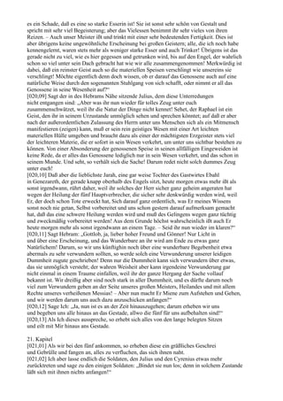 es ein Schade, daß es eine so starke Esserin ist! Sie ist sonst sehr schön von Gestalt und
spricht mit sehr viel Begeisterung; aber das Vielessen benimmt ihr sehr vieles von ihren
Reizen. – Auch unser Meister ißt und trinkt mit einer sehr bedeutenden Fertigkeit. Dies ist
aber übrigens keine ungewöhnliche Erscheinung bei großen Geistern; alle, die ich noch habe
kennengelernt, waren stets mehr als weniger starke Esser und auch Trinker! Übrigens ist das
gerade nicht zu viel, wie es hier gegessen und getrunken wird, bis auf den Engel, der wahrlich
schon so viel unter sein Dach gebracht hat wie wir alle zusammengenommen! Merkwürdig ist
dabei, daß ein reinster Geist auch so die materiellen Speisen verschlingt wie unsereins sie
verschlingt! Möchte eigentlich denn doch wissen, ob er darauf das Genossene auch auf eine
natürliche Weise durch den sogenannten Stuhlgang von sich schafft, oder nimmt er all das
Genossene in seine Wesenheit auf?“
[020,09] Sagt der in des Hebrams Nähe sitzende Julius, dem diese Unterredungen
nicht entgangen sind: „Aber was ihr nun wieder für tolles Zeug unter euch
zusammenschwätzet, weil ihr die Natur der Dinge nicht kennet! Sehet, der Raphael ist ein
Geist, den ihr in seinem Urzustande unmöglich sehen und sprechen könntet; auf daß er aber
nach der außerordentlichen Zulassung des Herrn unter uns Menschen sich als ein Mitmensch
manifestieren (zeigen) kann, muß er sein rein geistiges Wesen mit einer Art leichten
materiellen Hülle umgeben und braucht dazu als einer der mächtigsten Erzgeister stets viel
der leichteren Materie, die er sofort in sein Wesen verkehrt, um unter uns sichtbar bestehen zu
können. Von einer Absonderung der genossenen Speise in seinen allfälligen Eingeweiden ist
keine Rede, da er alles das Genossene lediglich nur in sein Wesen verkehrt, und das schon in
seinem Munde. Und seht, so verhält sich die Sache! Darum redet nicht solch dummes Zeug
unter euch!
[020,10] Daß aber die lieblichste Jarah, eine gar weise Tochter des Gastwirtes Ebahl
in Genezareth, der gerade knapp oberhalb des Engels sitzt, heute morgen etwas mehr ißt als
sonst irgendwann, rührt daher, weil ihr solches der Herr sicher ganz geheim angeraten hat
wegen der Heilung der fünf Hauptverbrecher, die sicher sehr denkwürdig werden wird, weil
Er, der doch schon Tote erweckt hat, Sich darauf ganz ordentlich, was Er meines Wissens
sonst noch nie getan, Selbst vorbereitet und uns schon gestern darauf aufmerksam gemacht
hat, daß das eine schwere Heilung werden wird und muß des Gelingens wegen ganz tüchtig
und zweckmäßig vorbereitet werden! Aus dem Grunde höchst wahrscheinlich ißt auch Er
heute morgen mehr als sonst irgendwann an einem Tage. – Seid ihr nun wieder im klaren?“
[020,11] Sagt Hebram: „Gottlob, ja, lieber hoher Freund und Gönner! Nur Licht in
und über eine Erscheinung, und das Wunderbare an ihr wird am Ende zu etwas ganz
Natürlichem! Darum, so wir uns künftighin noch über eine wunderbare Begebenheit etwa
abermals zu sehr verwundern sollten, so werde solch eine Verwunderung unserer leidigen
Dummheit zugute geschrieben! Denn nur die Dummheit kann sich verwundern über etwas,
das sie unmöglich versteht; der wahren Weisheit aber kann irgendeine Verwunderung gar
nicht einmal in einem Traume einfallen, weil ihr der ganze Hergang der Sache vollauf
bekannt ist. Wir dreißig aber sind noch stark in aller Dummheit, und es dürfte darum noch
viel zum Verwundern geben an der Seite unseres großen Meisters, Heilandes und mit allem
Rechte unseres verheißenen Messias! – Aber nun macht Er Miene zum Aufstehen und Gehen,
und wir werden darum uns auch dazu anzuschicken anfangen!“
[020,12] Sage Ich: „Ja, nun ist es an der Zeit hinauszugehen; darum erheben wir uns
und begeben uns alle hinaus an das Gestade, allwo die fünf für uns aufbehalten sind!“
[020,13] Als Ich dieses ausspreche, so erhebt sich alles von den lange belegten Sitzen
und eilt mit Mir hinaus ans Gestade.

21. Kapitel
[021,01] Als wir bei den fünf ankommen, so erheben diese ein gräßliches Geschrei
und Gebrülle und fangen an, alles zu verfluchen, das sich ihnen naht.
[021,02] Ich aber lasse endlich die Soldaten, den Julius und den Cyrenius etwas mehr
zurücktreten und sage zu den einigen Soldaten: „Bindet sie nun los; denn in solchem Zustande
läßt sich mit ihnen nichts anfangen!“
 