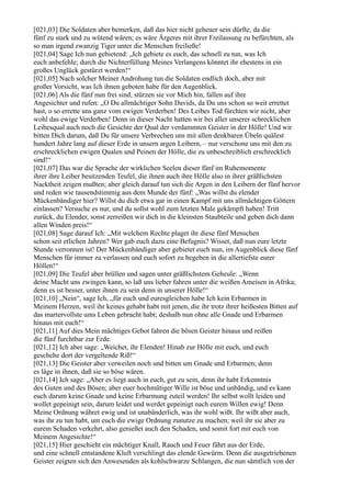 [021,03] Die Soldaten aber bemerken, daß das hier nicht geheuer sein dürfte, da die
fünf zu stark und zu wütend wären; es wäre Ärgeres mit ihrer Freilassung zu befürchten, als
so man irgend zwanzig Tiger unter die Menschen freiließe!
[021,04] Sage Ich nun gebietend: „Ich gebiete es euch, das schnell zu tun, was Ich
euch anbefehle; durch die Nichterfüllung Meines Verlangens könntet ihr ehestens in ein
großes Unglück gestürzt werden!“
[021,05] Nach solcher Meiner Androhung tun die Soldaten endlich doch, aber mit
großer Vorsicht, was Ich ihnen geboten habe für den Augenblick.
[021,06] Als die fünf nun frei sind, stürzen sie vor Mich hin, fallen auf ihre
Angesichter und rufen: „O Du allmächtiger Sohn Davids, da Du uns schon so weit errettet
hast, o so errette uns ganz vom ewigen Verderben! Des Leibes Tod fürchten wir nicht, aber
wohl das ewige Verderben! Denn in dieser Nacht hatten wir bei aller unserer schrecklichen
Leibesqual auch noch die Gesichte der Qual der verdammten Geister in der Hölle! Und wir
bitten Dich darum, daß Du für unsere Verbrechen uns mit allen denkbaren Übeln quälest
hundert Jahre lang auf dieser Erde in unsern argen Leibern, – nur verschone uns mit den zu
erschrecklichen ewigen Qualen und Peinen der Hölle, die zu unbeschreiblich erschrecklich
sind!“
[021,07] Das war die Sprache der wirklichen Seelen dieser fünf im Ruhemomente
ihrer ihre Leiber besitzenden Teufel, die ihnen auch ihre Hölle also in ihrer gräßlichsten
Nacktheit zeigen mußten; aber gleich darauf tun sich die Argen in den Leibern der fünf hervor
und reden wie tausendstimmig aus dem Munde der fünf: „Was willst du elender
Mückenbändiger hier? Willst du dich etwa gar in einen Kampf mit uns allmächtigen Göttern
einlassen? Versuche es nur, und du sollst wohl zum letzten Male gekämpft haben! Tritt
zurück, du Elender, sonst zerreißen wir dich in die kleinsten Staubteile und geben dich dann
allen Winden preis!“
[021,08] Sage darauf Ich: „Mit welchem Rechte plaget ihr diese fünf Menschen
schon seit etlichen Jahren? Wer gab euch dazu eine Befugnis? Wisset, daß nun eure letzte
Stunde verronnen ist! Der Mückenbändiger aber gebietet euch nun, im Augenblick diese fünf
Menschen für immer zu verlassen und euch sofort zu begeben in die allertiefste eurer
Höllen!“
[021,09] Die Teufel aber brüllen und sagen unter gräßlichstem Geheule: „Wenn
deine Macht uns zwingen kann, so laß uns lieber fahren unter die weißen Ameisen in Afrika;
denn es ist besser, unter ihnen zu sein denn in unserer Hölle!“
[021,10] „Nein“, sage Ich, „für euch und euresgleichen habe Ich kein Erbarmen in
Meinem Herzen, weil ihr keines gehabt habt mit jenen, die ihr trotz ihrer heißesten Bitten auf
das martervollste ums Leben gebracht habt; deshalb nun ohne alle Gnade und Erbarmen
hinaus mit euch!“
[021,11] Auf dies Mein mächtiges Gebot fahren die bösen Geister hinaus und reißen
die fünf furchtbar zur Erde.
[021,12] Ich aber sage: „Weichet, ihr Elenden! Hinab zur Hölle mit euch, und euch
geschehe dort der vergeltende Riß!“
[021,13] Die Geister aber verweilen noch und bitten um Gnade und Erbarmen; denn
es läge in ihnen, daß sie so böse wären.
[021,14] Ich sage: „Aber es liegt auch in euch, gut zu sein, denn ihr habt Erkenntnis
des Guten und des Bösen; aber euer hochmütiger Wille ist böse und unbändig, und es kann
euch darum keine Gnade und keine Erbarmung zuteil werden! Ihr selbst wollt leiden und
wollet gepeinigt sein, darum leidet und werdet gepeinigt nach eurem Willen ewig! Denn
Meine Ordnung währet ewig und ist unabänderlich, was ihr wohl wißt. Ihr wißt aber auch,
was ihr zu tun habt, um euch die ewige Ordnung zunutze zu machen; weil ihr sie aber zu
eurem Schaden verkehrt, also genießet auch den Schaden, und somit fort mit euch von
Meinem Angesichte!“
[021,15] Hier geschieht ein mächtiger Knall, Rauch und Feuer fährt aus der Erde,
und eine schnell entstandene Kluft verschlingt das elende Gewürm. Denn die ausgetriebenen
Geister zeigten sich den Anwesenden als kohlschwarze Schlangen, die nun sämtlich von der
 